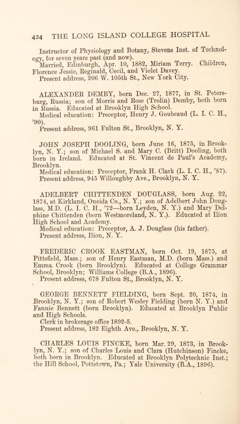Instructor of Physiology and Botany, Stevens Inst, of Technol- ogy, for seven years past (and now). Married, Edinburgh, Apr. 10, 1882, Miriam Terry. Children, Florence Jessie, Keginald, Cecil, and Violet Davey. Present address, 206 W. 105th St., New York City. ALEXANDER DEMBY, horn Dec. 27, 1877, in St. Peters- burg, Russia; son of Morris and Rose (Trolin) Demhy, both horn in Russia. Educated at Brooklyn High School. Medical education: Preceptor, Henry J. Goubeaud (L. I. C. H., ’90). Present address, 961 Fulton St., Brooklyn, N. Y. JOHN JOSEPH DOOLING, born June 16, 1875, in Brook- lyn, N. Y.; son of Michael S. and Mary C. (Britt) Dooling, both bom in Ireland. Educated at St. Vincent de Paul’s Academy, Brooklyn. Medical education: Preceptor, Frank H. Clark (L. I. C. H., ’87). Present address, 945 Willoughby Ave., Brooklyn, N. Y. ADELBERT CHITTENDEN DOUGLASS, born Aug. 22, 1874, at Kirkland, Oneida Co., N. Y.; son of Adelbert John Doug- lass, M.D. (L. I. C. H., ’72—born Leyden, N. Y.) and Mary Del- phine Chittenden (born Westmoreland, N. Y.). Educated at Ilion High School and Academy. Medical education: Preceptor, A. J. Douglass (his father). Present address, Ilion, N. Y. FREDERIC CROOK EASTMAN, born Oct. 19, 1875, at Pittsfield, Mass.; son of Henry Eastman, M.D. (born Mass.) and Emma Crook (born Brooklyn). Educated at College Grammar School, Brooklyn; Williams College (B.A., 1896). Present address, 678 Fulton St., Brooklyn, N. Y. !■ GEORGE BENNETT FIELDING, born Sept. 20, 1874, in Brooklyn, N. Y.; son of Robert Wesley Fielding (born N. Y.) and Fannie Bennett (born Brooklyn). Educated at Brooklyn Public and High Schools. Clerk in brokerage office 1892-5. Present address, 182 Eighth Ave., Brooklyn, N. Y. CHARLES LOUIS FINCKE, born Mar. 29, 1873, in Brook- lyn, N. Y.; son of Charles Louis and Clara (Hutchinson) Fincke, both born in Brooklyn. Educated at Brooklyn Polytechnic Inst.; the Hill School, Pottstown, Pa.; Yale University (B.A., 1896).