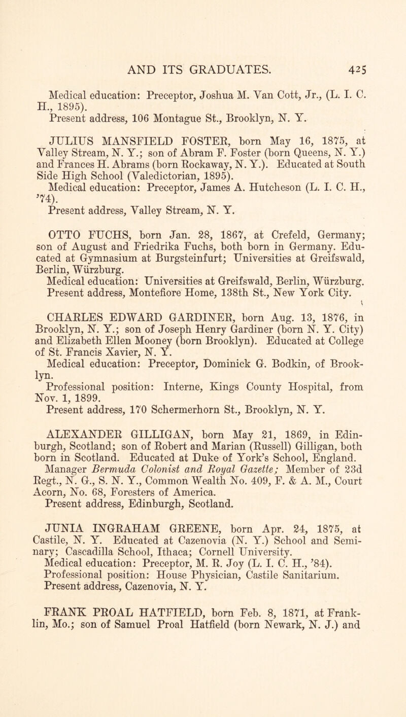 Medical education: Preceptor, Joshua M. Van Cott, Jr., (L. I. C. H., 1895). Present address, 106 Montague St., Brooklyn, N. Y. JULIUS MANSFIELD FOSTER, born May 16, 1875, at Valley Stream, N. Y.; son of Abram F. Foster (born Queens, N. Y.) and Frances H. Abrams (born Rockaway, N. Y.). Educated at South Side High School (Valedictorian, 1895). Medical education: Preceptor, James A. Hutcheson (L. I. C. H., ^74). Present address. Valley Stream, N. Y. OTTO FUCHS, born Jan. 28, 1867, at Crefeld, Germany; son of August and Friedrika Fuehs, both born in Germany. Edu- cated at Gymnasium at Burgsteinfurt; Universities at Greifswald, Berlin, Wurzburg. Medical education: Universities at Greifswald, Berlin, Wurzburg. Present address, Montefiore Home, 138tb St., New York City. CHARLES EDWARD GARDINER, born Aug. 13, 1876, in Brooklyn, N. Y.; son of Joseph Henry Gardiner (born N. Y. City) and Elizabeth Ellen Mooney (born Brooklyn). Educated at College of St. Francis Xavier, N. Y. Medical education: Preceptor, Dominick G. Bodkin, of Brook- lyn. Professional position: Interne, Kings County Hospital, from Nov. 1, 1899. Present address, 170 Schermerhorn St., Brooklyn, N. Y. ALEXANDER GILLIGAN, born May 21, 1869, in Edin- burgh, Scotland; son of Robert and Marian (Russell) Gilligan, both born in Scotland. Educated at Duke of York’s School, England. Manager Bermuda Colonist and Royal Gazette; Member of 23d Regt., N. G., S. N. Y., Common Wealth No. 409, F. & A. M., Court Acorn, No. 68, Foresters of America. Present address, Edinburgh, Scotland. JUNIA INGRAHAM GREENE, born Apr. 24, 1875, at Castile, N. Y. Educated at Cazenovia (N. Y.) School and Semi- nary; Cascadilla School, Ithaca; Cornell University. Medical education: Preceptor, M. R. Joy (L. I. C. H., ’84). Professional position: House Physician, Castile Sanitarium. Present address, Cazenovia, N. Y. FRANK PROAL HATFIELD, bom Feb. 8, 1871, at Frank- lin, Mo.; son of Samuel Proal Hatfield (born Newark, N. J.) and