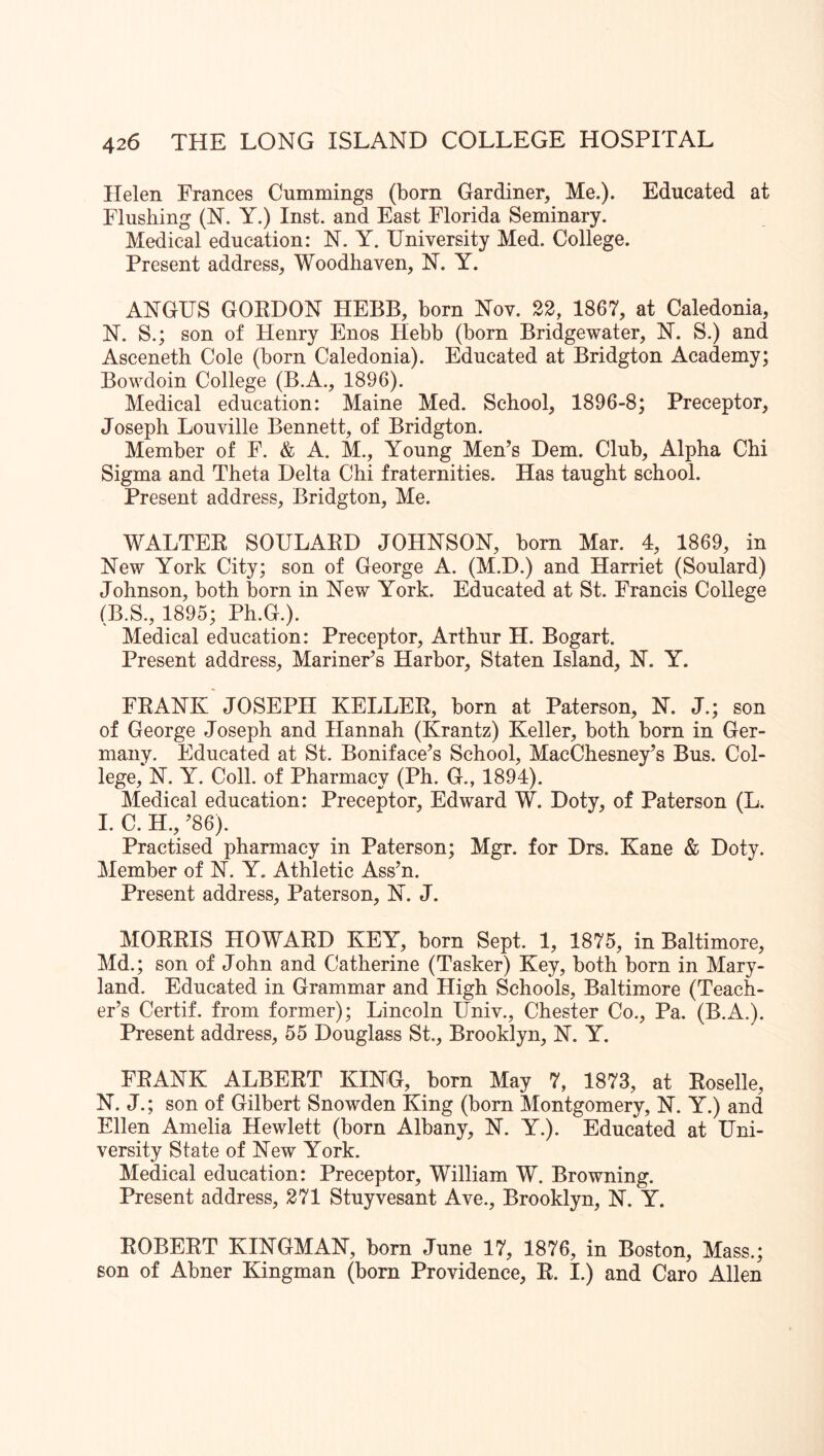 Helen Frances Cummings (born Gardiner, Me.). Educated at Flushing (N. Y.) Inst, and East Florida Seminary. Medical education: N. Y. University Med. College. Present address, Woodhaven, N. Y. ANGUS GOKDON HEBB, born Nov. 22, 1867, at Caledonia, N. S.; son of Henry Enos Hebb (born Bridgewater, N. S.) and Asceneth Cole (born Caledonia). Educated at Bridgton Academy; Bowdoin College (B.A., 1896). Medical education: Maine Med. School, 1896-8; Preceptor, Joseph Louville Bennett, of Bridgton. Member of F. & A. M., Young Men’s Hem. Club, Alpha Chi Sigma and Theta Delta Chi fraternities. Has taught school. Present address, Bridgton, Me. WALTEE SOULAED JOHNSON, bom Mar. 4, 1869, in New York City; son of George A. (M.D.) and Harriet (Soulard) Johnson, both born in New York. Educated at St. Francis College (B.S., 1895; Ph.G.). Medical education: Preceptor, Arthur H. Bogart. Present address. Mariner’s Harbor, Staten Island, N. Y. FEANK JOSEPH KELLEE, born at Paterson, N. J.; son of George Joseph and Hannah (Krantz) Keller, both born in Ger- many. Educated at St. Boniface’s School, MacChesney’s Bus. Col- lege, N. Y. Coll, of Pharmacy (Ph. G., 1894). Medical education: Preceptor, Edward W. Doty, of Paterson (L. 1. C. H., ’86). Practised phamiacy in Paterson; Mgr. for Drs. Kane & Doty. Member of N. Y. Athletic Ass’n. Present address, Paterson, N. J. MOEEIS HOWAED KEY, born Sept. 1, 1875, in Baltimore, Md.; son of John and Catherine (Tasker) Key, both born in Mary- land. Educated in Grammar and High Schools, Baltimore (Teach- er’s Certif. from former); Lincoln Univ., Chester Co., Pa. (B.A.). Present address, 55 Douglass St., Brooklyn, N. Y. FEANK ALBEET KING, born May 7, 1873, at Eoselle, N. J.; son of Gilbert Snowden King (born Montgomery, N. Y.) and Ellen Amelia Hewlett (born Albany, N. Y.). Educated at Uni- versity State of New York. Medical education: Preceptor, William W. Browning. Present address, 271 Stuyvesant Ave., Brooklyn, N. Y. EOBEET KINGMAN, born June 17, 1876, in Boston, Mass.; son of Abner Kingman (born Providence, E. I.) and Caro Allen