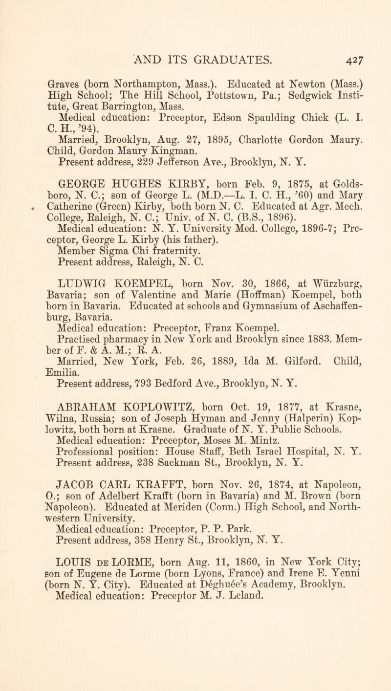 Graves (born Northampton, Mass.). Educated at Newton (Mass.) High School; The Hill School, Pottstown, Pa.; Sedgwick Insti- tute, Great Barrington, Mass. Medical education: Preceptor, Edson Spaulding Chick (L. I. C. H., ’94). Married, Brooklyn, Aug. 37, 1895, Charlotte Gordon Maury. Child, Gordon Maury Kingman. Present address, 339 Jefferson Ave., Brooklyn, N. Y. GEORGE HUGHES KIRBY, horn Feb. 9, 1875, at Golds- boro, N. C.; son of George L. (M.D.-—L. I. C. H., ’60) and Mary Catherine (Green) Kirby, both born N. C. Educated at Agr. Mech. College, Raleigh, N. C.; Univ. of N. C. (B.S., 1896). Medical education: N. Y. University Med. College, 1896-7; Pre- ceptor, George L. Kirby (his father). Member Sigma Chi fraternity. Present address, Raleigh, N. C. LUDWIG KOEMPEL, born Nov. 30, 1866, at Wurzburg, Bavaria; son of Valentine and Marie (Hoffman) Koempel, both bom in Bavaria. Educated at schools and Gymnasium of Aschaffen- burg, Bavaria. Medical education: Preceptor, Franz Koempel. Practised pharmacy in New York and Brooklyn since 1883. Mem- ber of F. & A. M.; R. A. Married, New York, Feb. 36, 1889, Ida M. Gilford. Child, Emilia. Present address, 793 Bedford Ave., Brooklyn, N. Y, ABRAHAM KOPLOWITZ, born Oct. 19, 1877, at Krasne, Wilna, Russia; son of Joseph Hyman and Jenny (Halperin) Kop- lowitz, both born at Krasne. Graduate of N. Y. Public Schools. Medical education: Preceptor, Moses M. Mintz. Professional position: House Staff, Beth Israel Hospital, N. Y. Present address, 338 Sackman St., Brooklyn, N. Y. JACOB CARL KRAFFT, born Nov. 36, 1874, at Napoleon, 0.; son of Adelbert Krafft (born in Bavaria) and M. Brown (born Napoleon). Educated at Meriden (Conn.) High School, and North- western University. Medical education: Preceptor, P. P. Park. Present address, 358 Henry St., Brooklyn, N. Y. LOUIS DE LORME, born Aug. 11, 1860, in New York City; son of Eugene de Lorme (born Lyons, France) and Irene E. Yenni (bom N. Y. City). Educated at Deghuee’s Academy, Brooklyn. Medical education: Preceptor M. J. Leland.