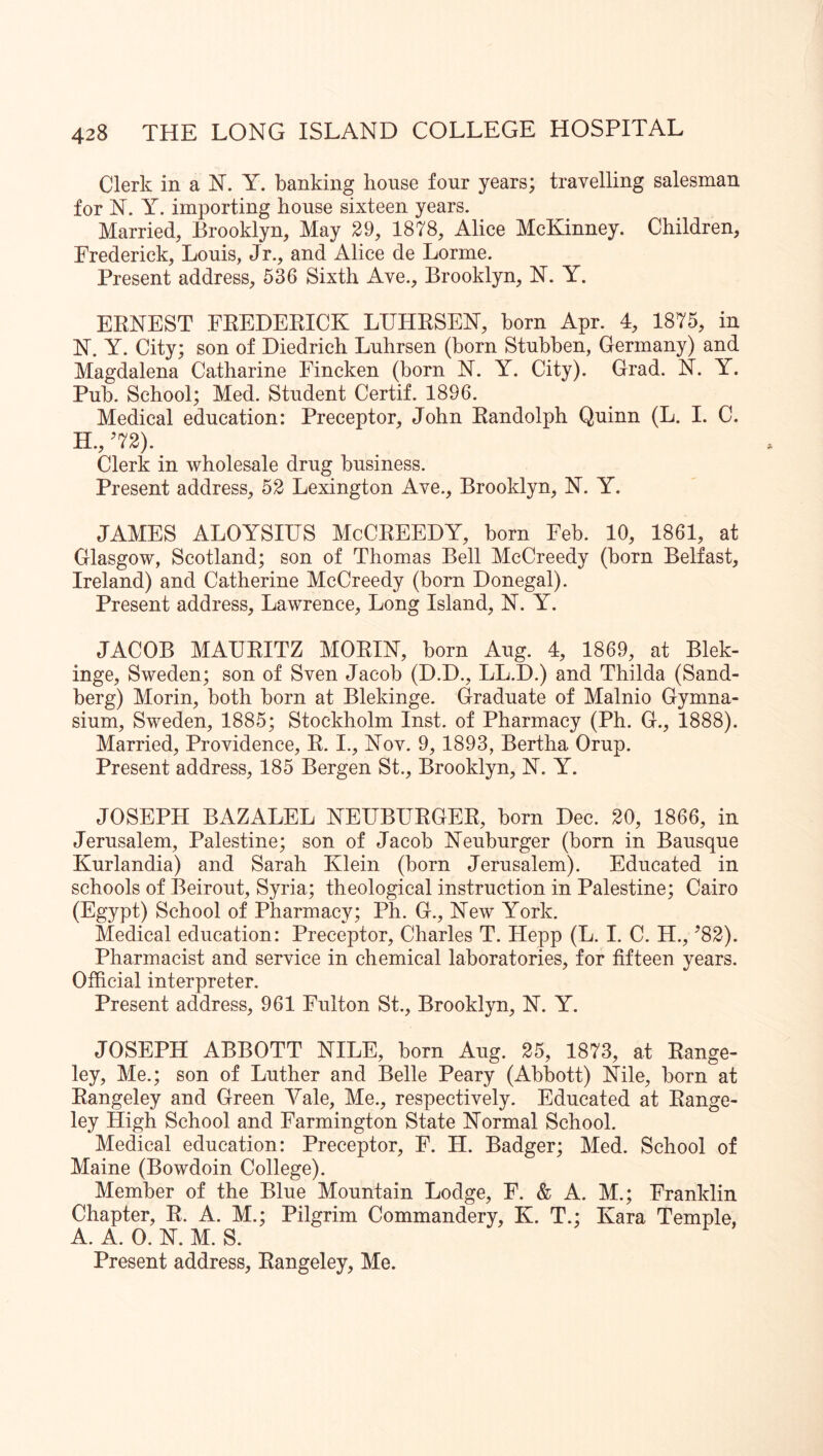 Clerk in a N. Y. banking house four years; travelling salesman for N. y. importing house sixteen years. Married, Brooklyn, May 29, 1878, Alice McKinney. Children, Frederick, Louis, Jr., and Alice de Lorme. Present address, 536 Sixth Ave., Brooklyn, N. Y. EENEST FEEDEEICK LIJHESEN, horn Apr. 4, 1875, in N. Y. City; son of Diedrich Luhrsen (born Stubben, Germany) and Magdalena Catharine Fincken (born N. Y. City). Grad. N. Y. Pub. School; Med. Student Certif. 1896. Medical education: Preceptor, John Eandolph Quinn (L. I. C. H., ^72). Clerk in wholesale drug business. Present address, 52 Lexington Ave., Brooklyn, N. Y. JAMES ALOYSIUS McCEEEDY, born Feb. 10, 1861, at Glasgow, Scotland; son of Thomas Bell McCreedy (born Belfast, Ireland) and Catherine McCreedy (born Donegal). Present address, Lawrence, Long Island, N. Y. JACOB MAUEITZ MOEIN, born Aug. 4, 1869, at Blek- inge, Sweden; son of Sven Jacob (D.D., LL.D.) and Thilda (Sand- berg) Morin, both born at Blekinge. Graduate of Malnio Gymna- sium, Sweden, 1885; Stockholm Inst, of Pharmacy (Ph. G., 1888). Married, Providence, E. I., Nov. 9, 1893, Bertha Orup. Present address, 185 Bergen St., Brooklyn, N. Y. JOSEPH BAZALEL NEUBUEGEE, born Dec. 20, 1866, in Jerusalem, Palestine; son of Jacob Neuburger (born in Bausque Kurlandia) and Sarah Klein (born Jerusalem). Educated in schools of Beirout, Syria; theological instruction in Palestine; Cairo (Egypt) School of Pharmacy; Ph. G., New York. Medical education: Preceptor, Charles T. Hepp (L. I. C. H., ’82). Pharmacist and service in chemical laboratories, for fifteen years. Official interpreter. Present address, 961 Fulton St., Brooklyn, N. Y. JOSEPH ABBOTT NILE, born Aug. 25, 1873, at Eange- ley. Me.; son of Luther and Belle Peary (Abbott) Nile, born at Eangeley and Green Vale, Me., respectively. Educated at Eange- ley High School and Farmington State Normal School. Medical education: Preceptor, F. H. Badger; Med. School of Maine (Bowdoin College). Member of the Blue Mountain Lodge, F. & A. M.; Franklin Chapter, E. A. M.; Pilgrim Commandery, K. T.; Kara Temple, A. A. 0. N. M. S. Present address, Eangeley, Me.