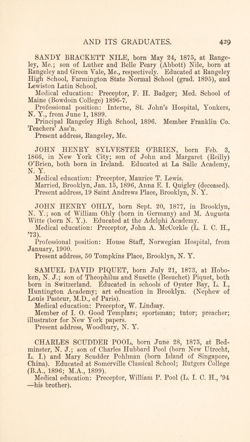 SANDY BRACKETT NILE, born May 24, 1875, at Range- ley, Me.; son of Luther and Belle Peary (Abbott) Nile, born at Rangeley and Green Vale, Me., respectively. Educated at Rangeley High School, Farmington State Normal School (grad. 1895), and Lewiston Latin School. Medical education: Preceptor, F. H. Badger; Med. School of Maine (Bowdoin College) 1896-7. Professional position: Interne, St. John’s Hospital, Yonkers, N. Y., from June 1, 1899. Principal Rangeley High School, 1896. Member Franklin Co. Teachers’ Ass’n. Present address, Rangeley, Me. JOHN HENRY SYLVESTER O’BRIEN, born Feb. 3, 1866, in New York City; son of John and Margaret (Reilly) O’Brien, both born in Ireland. Educated at La Salle Academy, N. Y. Medical education: Preceptor, Maurice T. Lewis. Married, Brooklyn, Jan. 15, 1896, Anna E. I. Quigley (deceased). Present address, 19 Saint Andrews Place, Brooklyn, N. Y. JOHN HENRY OHLY, born Sept. 20, 1877, in Brooklyn, N. Y.; son of William Ohly (born in Germany) and M. Augusta Witte (born N. Y.). Educated at the Adelphi Academy. Medical education: Preceptor, John A. McCorkle (L. I. C. H., ’73). Professional position: House Staff, Norwegian Hospital, from January, 1900. Present address, 50 Tompkins Place, Brooklyn, N. Y. SAMUEL DAVID PIQUET, born July 21, 1873, at Hobo- ken, N. J.; son of Theophilus and Susette (Besuchet) Piquet, both born in Switzerland. Educated in schools of Oyster Bay, L. I., Huntington Academy; art education in Brooklyn. (Nephew of Louis Pasteur, M.D., of Paris). Medical education: Preceptor, W. Lindsay. Member of I. 0. Good Templars; sportsman; tutor; preacher; illustrator for New York papers. Present address, Woodbury, N. Y. CHARLES SCUDDER POOL, born June 28, 1875, at Bed- minster, N. J.; son of Charles Hubbard Pool (born New Utrecht, L. I.) and Mary Scudder Pohlman (born Island of Singapore, China). Educated at Somerville Classical School; Rutgers College (B.A., 1896; M.A., 1899). Medical education: Preceptor, William P. Pool (L. I. C. H., ’94 —his brother).