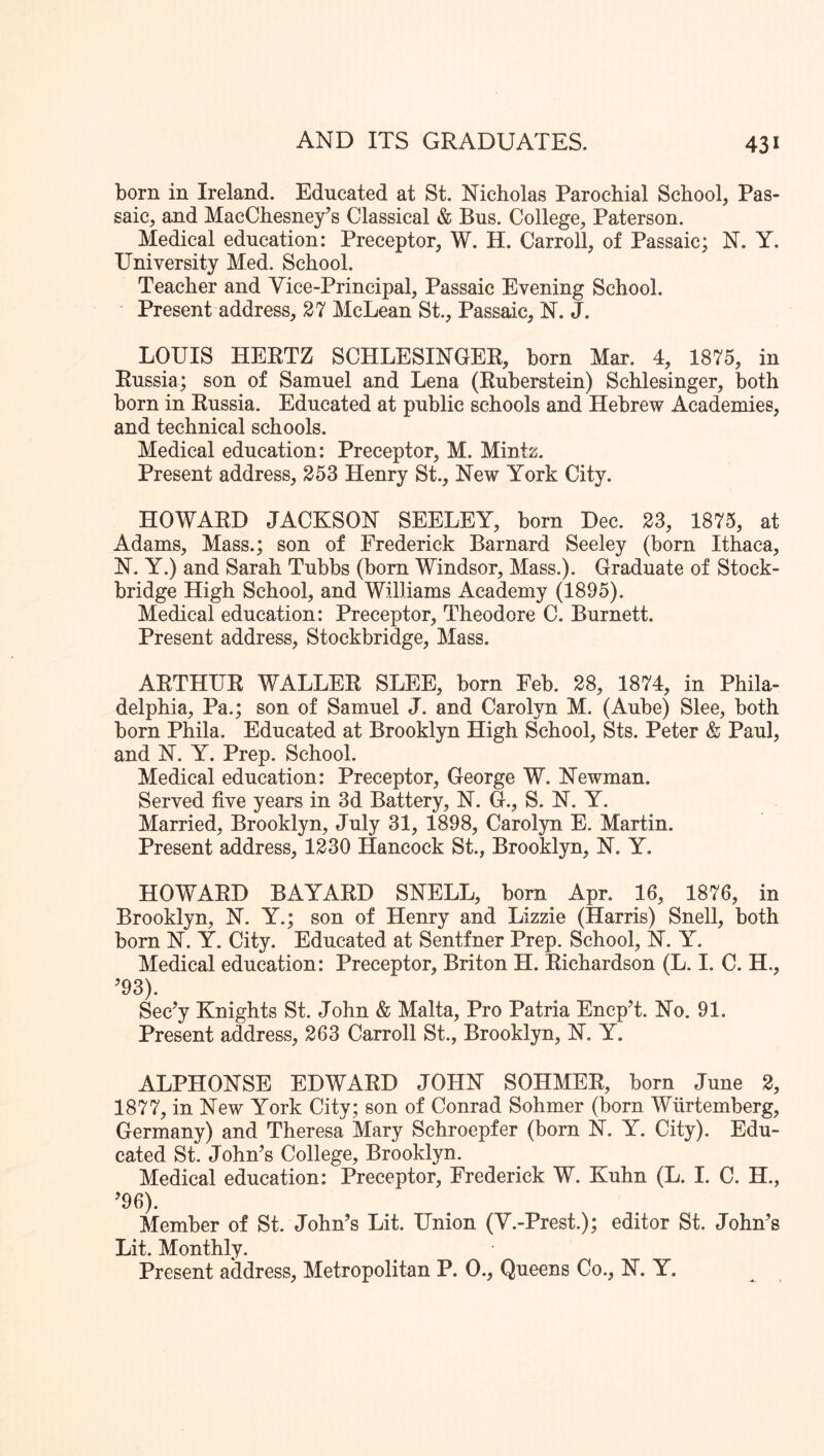 born in Ireland. Educated at St. Nicholas Parochial School, Pas- saic, and MacChesney’s Classical & Bus. College, Paterson. Medical education: Preceptor, W. H. Carroll, of Passaic; N. Y. University Med. School. Teacher and Vice-Principal, Passaic Evening School. Present address, 27 McLean St., Passaic, N. J. LOUIS HERTZ SCHLESINGER, born Mar. 4, 1875, in Russia; son of Samuel and Lena (Ruberstein) Sehlesinger, both born in Russia. Educated at public schools and Hebrew Academies, and technical schools. Medical education: Preceptor, M. Mintz. Present address, 253 Henry St., New York City. HOWARD JACKSON SEELEY, born Dec. 23, 1875, at Adams, Mass.; son of Frederick Barnard Seeley (born Ithaca, N. Y.) and Sarah Tubbs (born Windsor, Mass.). Graduate of Stock- bridge High School, and Williams Academy (1895). Medical education: Preceptor, Theodore C. Burnett. Present address, Stockbridge, Mass. ARTHUR WALLER SLEE, born Feb. 28, 1874, in Phila- delphia, Pa.; son of Samuel J. and Carolyn M. (Aube) Slee, both born Phila. Educated at Brooklyn High School, Sts. Peter & Paul, and N. Y. Prep. School. Medical education: Preceptor, George W. Newman. Served five years in 3d Battery, N. G., S. N. Y. Married, Brooklyn, July 31, 1898, Carol}^! E. Martin. Present address, 1230 Hancock St., Brooklyn, N. Y. HOWARD BAYARD SNELL, bom Apr. 16, 1876, in Brooklyn, N. Y.; son of Henry and Lizzie (Harris) Snell, both bom N. Y. City. Educated at Sentfner Prep. School, N. Y. Medical education: Preceptor, Briton H. Richardson (L. I. C. H., ^93). Sec’y Knights St. John & Malta, Pro Patria EncpT. No. 91. Present address, 263 Carroll St., Brooklyn, N. Y. ALPHONSE EDWARD JOHN SOHMER, born June 2, 1877, in New York City; son of Conrad Sohmer (born Wiirtemberg, Germany) and Theresa Mary Schroepfer (born N. Y. City). Edu- cated St. John^s College, Brooklyn. Medical education: Preceptor, Frederick W. Kuhn (L. I. C. H., ^96). Member of St. John’s Lit. Union (Y.-Prest.); editor St. John’s Lit. Monthly. Present address. Metropolitan P. 0., Queens Co., N. Y.
