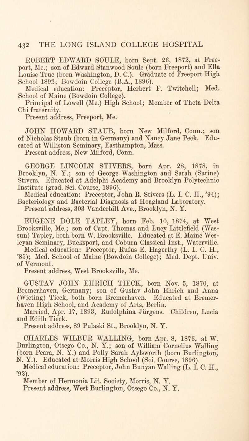 EOBEET EDWAED SOULE, born Sept. 26, 1872, at Free- port, Me.; son of Edward Stan wood Soule (born Freeport) and Ella Louise True (born Washington, D. C.). Graduate of Freeport High School 1892; Bowdoin College (B.A., 1896). Medical education: Preceptor, Herbert F. Twitchell; Med. School of Maine (Bowdoin College). Principal of Lowell (Me.) High School; Member of Theta Delta Chi fraternity. Present address, Freeport, Me. JOHN HOWAED STAUB, born New Milford, Conn.; son of Nicholas Staub (born in Germany) and Nancy Jane Peck. Edu- cated at Williston Seminary, Easthampton, Mass. Present address. New Milford, Conn. GEOEGE LINCOLN STIVEES, born Apr. 28, 1878, in Brooklyn, N. Y.; son of George Washington and Sarah (Sarine) Stivers. Educated at Adelphi Academy and Brooklyn Polytechnic Institute (grad. Sci. Course, 1896). Medical education: Preceptor, John E. Stivers (L. I. C. H., ^94); Bacteriology and Bacterial Diagnosis at Hoagland Laboratory. Present address, 303 Vanderbilt Ave., Brooklyn, N. Y. EUGENE DOLE TAPLEY, born Feb. 10, 1874, at West Brooksville, Me.; son of Capt. Thomas and Lucy Littlefield (Was- sun) Tapley, both born W. Brooksville. Educated at E. Maine Wes- leyan Seminary, Bucksport, and Coburn Classical Inst., Waterville. Medical education: Preceptor, Eufus E. Hagerthy (L. I. C. H., ^85); Med. School of Maine (Bowdoin College); Med. Dept. Univ. of Vermont. Present address. West Brooksville, Me. GUSTAV JOHN EHEICH TIECK, born Nov. 5, 1870, at Bremerhaven, Germany; son of Gustav John Ehrich and Anna (Wieting) Tieck, both born Bremerhaven. Educated at Bremer- haven High School, and Academy of Arts, Berlin. Married, Apr. 17, 1893, Eudolphina Jurgens. Children, Lucia and Edith Tieck. Present address, 89 Pulaski St., Brooklyn, N. Y. CHAELES WILBUE WALLING, born Apr. 8, 1876, at W, Burlington, Otsego Co., N. Y.; son of William Cornelius Walling (born Peara, N. Y.) and Polly Sarah Aylsworth (born Burlington, N. Y.). Educated at Morris High School (Sci. Course, 1896). Medical education: Preceptor, John Bunyan Walling (L. I. C. H., ^92). Member of Hermonia Lit. Society, Morris, N. Y. Present address. West Burlington, Otsego Co., N. Y.