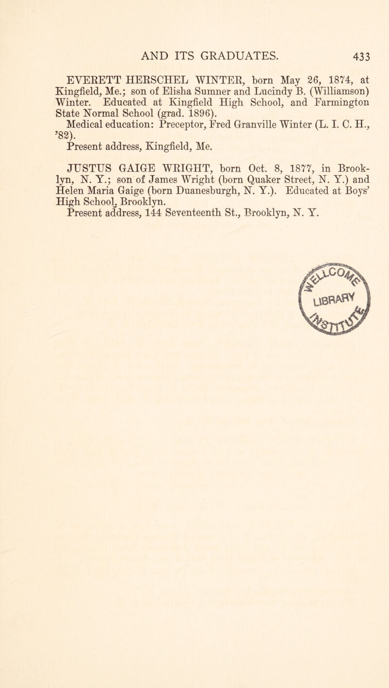 EVERETT HERSCHEL WINTER, born May 26, 1874, at Kingfield, Me.; son of Elisha Snmner and Lncindy B. (Williamson) Winter. Educated at Kingfield High School, and Farmington State Normal School (grad. 1896). Medical education: Preceptor, Fred Granville Winter (L. I. C. H., ’82). Present address, Kingfield, Me. JUSTUS GAIGE WRIGHT, born Oct. 8, 1877, in Brook- lyn, N. Y.; son of James Wright (born Quaker Street, N. Y.) and Helen Maria Gaige (born Duanesburgh, N. Y.). Educated at Boys’ High Schoolj Brooklyn.