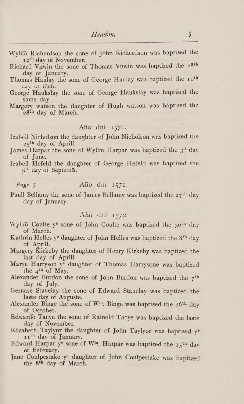 Wylim Richerdson the sone of John Richerdson was baptized the 12*2 day of November. Richard Vnwin the sone of Thomas Vnwin was baptized the 28% day of January. Thomas Haulay the sone of George Haulay was baptized the 11° Gay of mech. George Haukslay the sone of George Haukslay was baptized the same day. , Margery watson the daughter of Hugh watson was baptized the 28th day of March. Ano dni 1571. Izabell Nicholson the daughter of John Nicholson was baptized the 25% day of Aprill. 3 James Harpar the sone of Wyllm Harpar was baptized the 3° day of June. | Izabell Hefeld the daughter of George Hefeld was baptized the git day of Septemb. Page 7. ; Ano dni 1571. Paull Bellamy the sone of James Bellamy was baptized the 27% day day of January. Ano dni 1572. Wyllm Coulte y® sone of John Coulte was baptized the 30 day of March. Kathrin Helles y® daughter of John Helles was baptized the 8* day of Aprill. Margery Kirkeby the daughter of Henry Kirkeby was baptized the last day of Aprill. Marye Harryson y® daughter of Thomas Harrysone was baptized the 4% of May. Alexander Burdon the sone of John Burdon was baptized the 7* day of July. Geruase Stavelay the sone of Edward Stauelay was baptized the laste day of Auguste. 7 Alexander Binge the sone of W™. Binge was baptized the 26t» day of October. Edwarde Tacye the sone of Rainold Tacye was baptized the laste day of November. Elizabeth Taylyor the daughter of John Taylyor was baptized y® rit day of January. Edward Harpar y® sone of W™. Harpar was baptized the 15th day of ffebruary. Jane Coulpestake y® daughter of John Coulpestake was baptized the 8t day of March. 7