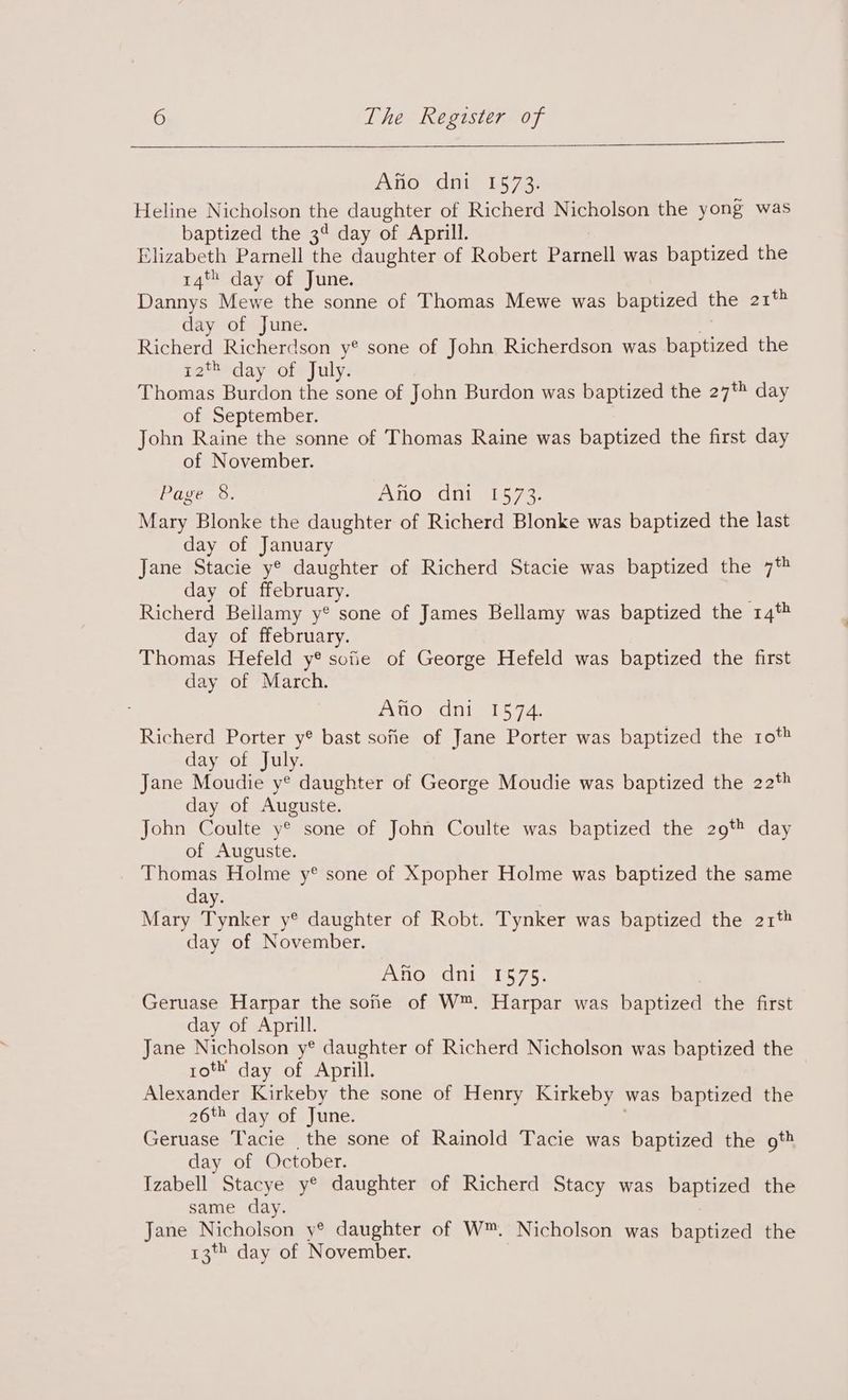 Afio dni 1573. Heline Nicholson the daughter of Richerd Nicholson the yong was baptized the 3¢ day of Aprill. Elizabeth Parnell the daughter of Robert eal was baptized the 14% day of June. Dannys Mewe the sonne of Thomas Mewe was baptized the 21% day of June. Richerd Richerdson y® sone of John Richerdson was uantized the r2*-day of»July. Thomas Burdon the sone of John Burdon was baptized the 27% day of September. John Raine the sonne of Thomas Raine was baptized the first day of November. Page 8. Ano- Oni 1573: Mary Blonke the daughter of Richerd Blonke was baptized the last day of sp es Jane Stacie y® daughter of Richerd Stacie was baptized the 7* day of Hau eE le Richerd Bellamy y® sone of James Bellamy was baptized the 14* day of ffebruary. Thomas Hefeld y® sofie of George Hefeld was baptized the first day of March. Atio dni 1574. Richerd Porter y® bast sofie of Jane Porter was baptized the rot day of July. Jane Moudie y® daughter of George Moudie was baptized the 22% day of Auguste. John Coulte y® sone of John Coulte was baptized the 29% day of Auguste. _ Thomas Holme y® sone of Xpopher Holme was baptized the same day. Mary crane ye daughter of Robt. Tynker was baptized the 21* day of November. Ano dnt. 1575, Geruase Harpar the sone of W™. Harpar was banived the first day of Aprill. Jane Nicholson y® daughter of Richerd Nicholson was baptized the roth day of Aprill. Alexander Kirkeby the sone of Henry Kirkeby was baptized the 26% day of June. Geruase Tacie the sone of Rainold Tacie was baptized the ot day of October. Izabell Stacye y® daughter of Richerd Stacy was baptized the same day. Jane Nicholson y® daughter of W™. Nicholson was baptized the 13 day of November.