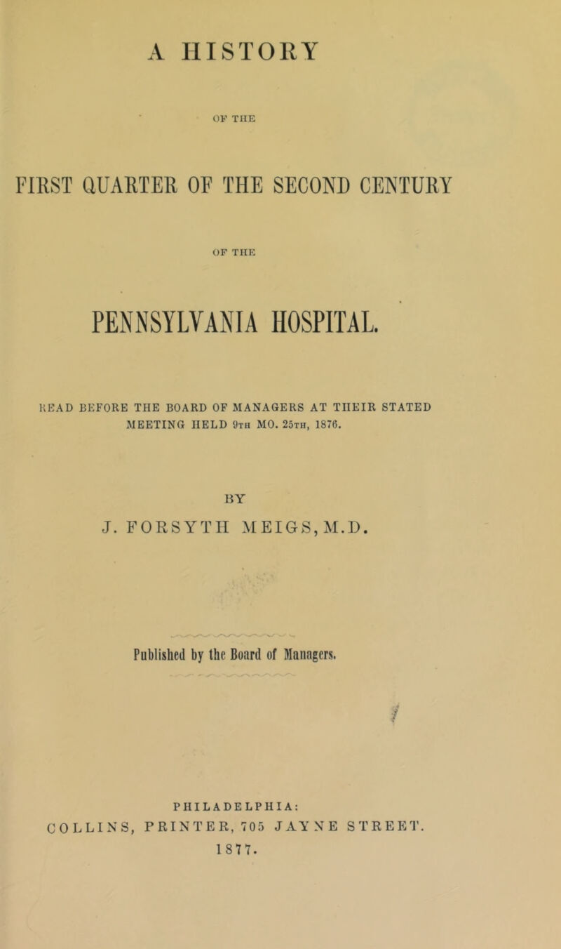 OF THE FIRST QUARTER OF THE SECOND CENTURY OF THE PENNSYLVANIA HOSPITAL READ BEFORE THE BOARD OF MANAGERS AT THEIR STATED MEETING HELD <Jth MO. 25th, 1876. BY J. FORSYTH MEIGS,M.D. Published by the Board of Managers. PHILADELPHIA: COLLINS, PRINTER, 705 JAYNE STREET. 1 87 7.
