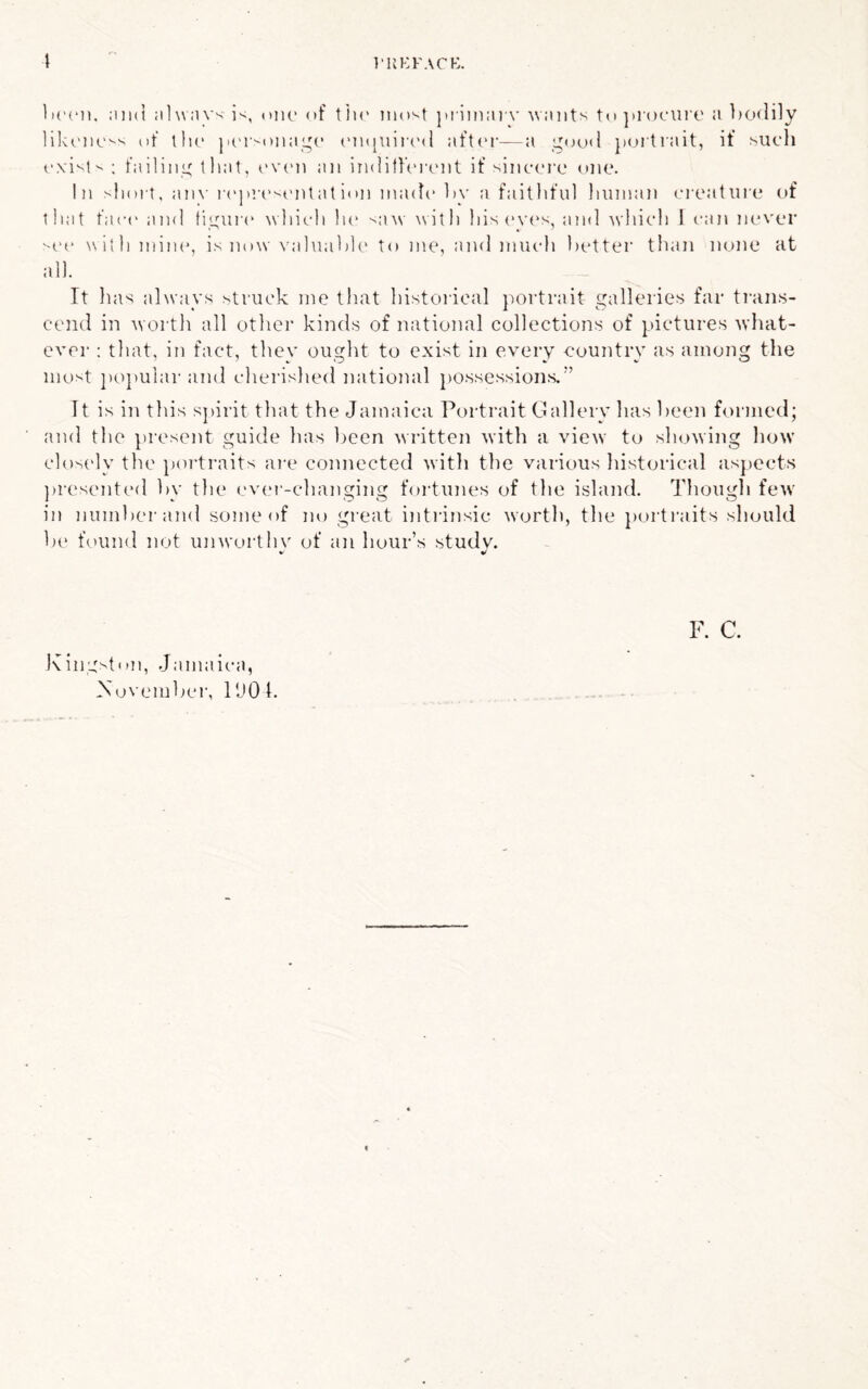 I’UKFACE. 1 ;iii(l jilwMVs iv, ()iK> of tiu' iiio^t ])i ini:n'v ■\v:nits tn procurt' a bcxlily lilu'JK'-'' cf llic }K'r''Oii;iL,'(’ (Mi(|uir(Ml aft<'r—a jxjrtrait, if mk'Ii ; failing that, t’V(Mi an iiiditfVix'iit if sincrrc one. In an\’ i('|)r('entat i»»n iinnh* 1)v a faitliful Iiunian ci'eature of that fact' and ticuix' Mliich lit' ■>a\v with his (>v('s, and which I can never ''cc N\itli mine, is now valnaltlt* to me, and much Itetter than none at all. It has ahvays struck me that historical j)ortrait galleries far trans- cend in worth all other kinds of national collections of pictures what- ever : that, in fact, they ought to exist in every eountry as among the most popular and cherished national jtossessions.” It is in this spirit that the Jamaica Portrait Gallery has keen formed; and the present guide has Imen written with a view^ to showing how closely the portraits ai-e connected with the various historical asj)ects ))r('sented hy the ev('i'-changing fortunes of the island. Though few in jiumherand some of no great i)itrinsic worth, the portraits should he found not unworthv of an hour’s studv. *■ ^ Kings!nil, Jamaica, Xovemhei', PJOh F. C.