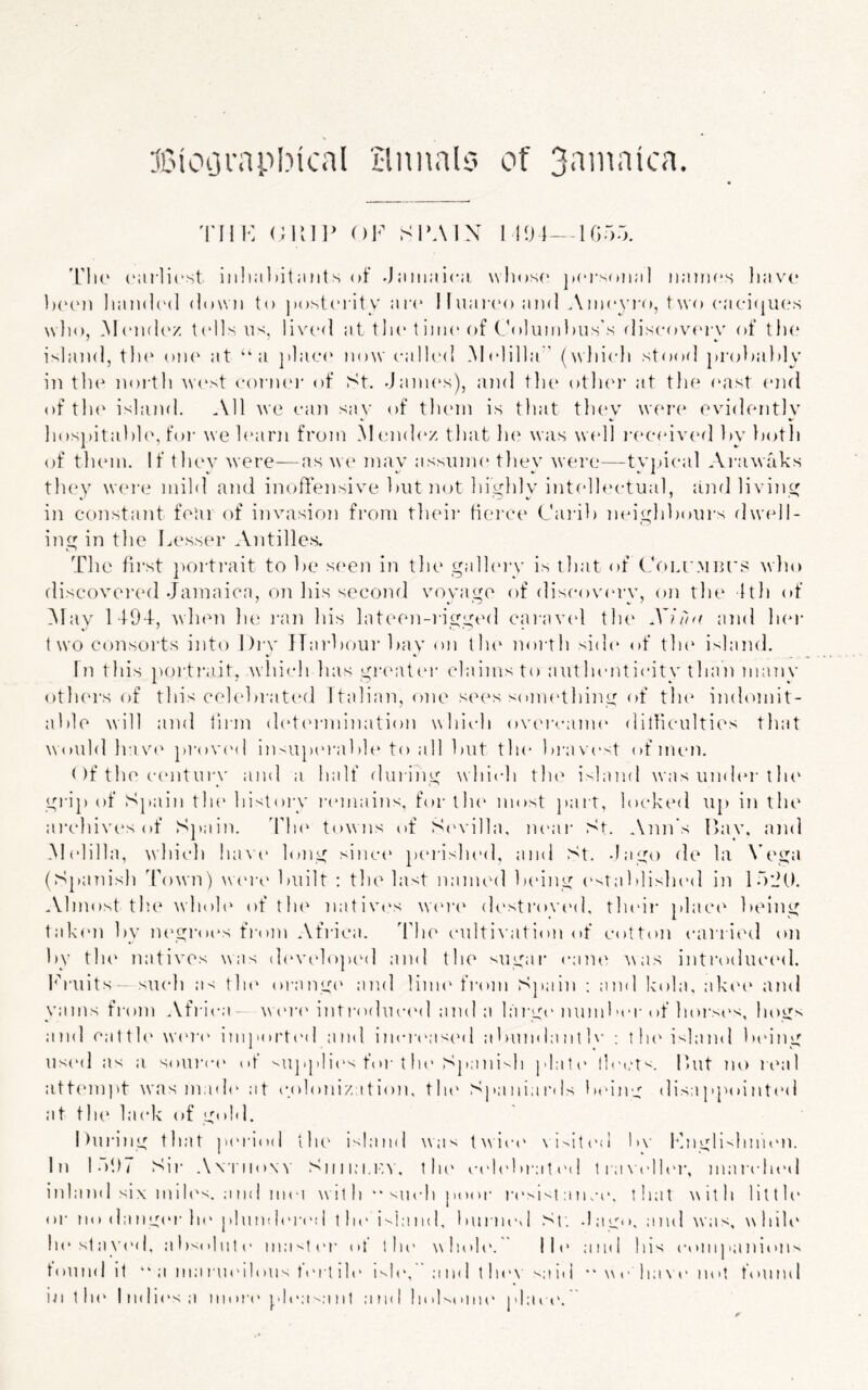 TIIK OF SI'AIN I I!M--Ifi5r,. 'L'Ik' rarlicst iii!ia)>itaMts of .Jamaica wliosc' |i(‘i‘somil names have IxM'ii hamic'd dowii to ]to.st(‘rity are liuaia'oand Ameyia), two caci(jU('s who, .Memh'z t(dls U';, live<l at the t ime of (m»luml)us's discov(‘r\' of tlie island, th(‘ om' at “a ])lac(‘ now ca!l('d .Melilla ' (which stood pro))a})ly in the north ^v(‘st cormn' of St, .Jaim's), and tlie otlnn’ at tlie (sist (*nd of tli(‘ island. .Ml we can sa\' of tlunn is that thev wfna^ evidently hospital)1(\ for we hsirn from M ('nd(‘z that In^ was w(dl i-(‘C(dv(‘d hy hoth of them. If thev were—as we mav assume thev were—tvincal Ai-awaks th(*y w(n‘e mild and inoffensive hut not highly intellectual, ainl living in coTistant fear of invasion from tlieir tierce Cai'ih mn'ghhours dwell- ing in the lAssser .Vntilles. The fii’st porti’ait to he s('en in tlie galhn-v is that of (,V>i.r.Mmas wlio discovered .Jamaica, on his second voyage of discov('ry, o]i the 1th of iMay 149J, when Ik' i-an liis lateen-i'igged caravcd tlu‘ XI/'m and her two consorts into l)rv ITarhourhay on th(‘ noi-th sid(* of tin* island. In this porti'.iit, which has giasitiU' claims to autlnmticity than many others of this celehrate(,l 1 talian, one sees sonn'thing of tin* indomit- ahle will and liiin d(‘t('rmination which ov(*i‘cam(‘ dilliculties that Would have prov('d insupt'rahh* to all hut the hrav(‘<t of num. < )f the c(“ntury and a half dui iJig \vhich tin* i'^land was innh*r tlu* grip of Spain the histoiy I'emains, for tin* most ])art, locked up in the ai‘chiv(*s of Spain. J’ln* towns of Si'villa. m*ar St. Aim's Hav. and .Melilla, ivhich liaNa* long sinc(* peiished, and St. -Iago de la N’ega (Spanish Town) wa'ia* huilt : the last named heing ('sTahlisln'd in l.a'Jt). Almost the ^\hoh‘ of tin* nativt's wa'ia* desti’ovt'd, their plac(* heing taken hy m*gro(*s fi(»m Afrii-a. J'ln* c-ultiiaition (»f cotton carii»*d on hy tin* natives was (h'velojx'd and the ^ugai* <*ane i\as intia)duc(*d. hriiits- such as tin* oi-angi* and linn* from Spain ; and kola, akt't* and yams from Africa- os* inti'oduci'd and a la rge nund M*rof horsi's, hogs and ciitth* ws'i'c imjiorti'd and increas('d ahinnlanth’ ; tin* island In'ing us(>d as a sourc(' of vapplic's fm-t In* Spanish plate llet.'tv. lUit no rt*al att('mpt was made at colonization, tin* Spaniards hoing disa ppoi nt(*d at the lack of gold. |)uia’ng that p('riod tin* island was tN\ic(* \i'>it(*d h\- l*jigli^hnn*n. In Id97 Sir A\liio\v Siiiim.iw. the c('lehr:i t ('d tia\a'lh*j*, mar(ln*d inland six miles. ;ind iiici w it h “ such poor r(*si'~i a n ae. tliat with litth* oi' m» da M g(*r In* phmdeia'd tin* i'^ia ml, 1 m i lied -I a g< >, and was, w InK* ln*slay(*d, ahsolute ma'.tt'r ot tin* whoh*. lit* ainl Ins cimijianioim toll ml it “ a ma rin'i lolls t ert ih* mie, a i id t he\ ^a id ** w e ha \ a* not foil ml in tin* lmli<*sa iiion* plea'-aiit am n >I''t mn* p 1 a rt*.