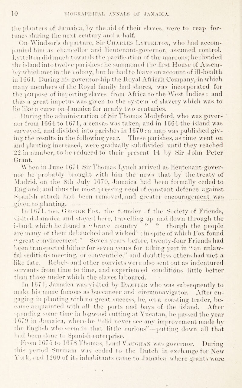 10 inoCKAI'llICAL ANNAL:^ UK JAMAICA. tliL* }»!aiit('rs of .Jainaioa, Oy tlieaiO of tlioir slavos, voix* to rca]) for- tune^ (luring the iioxt century and a lialf. ()n Windsor'.s d('}»arture, ^Sir Cn aim.ks Lvt'I’klton, ^\ llo luid accoin- |.anic‘(l liiin as clianceHor and li('Utcnant-govc'rnoi’, assumed control. L\ ttc]t(m did miicli towaivls tlu' pacification of the maroons; In' divided the inland intot welv(' {unishes ; In* summoiual tin' first lh)Use of Assem- hlv wliicli met in tlie colonv, hut lu' liad to leavi' on account of ill-liealth in lGh4. During his gcjvernorship the Royal African Company, in udiich many memljei's of the Royal family had shares, uas incorporated for tlie ]iui'pose of impi.u'ting slaves fi’om Africa to the West Tiidies : and tlui^ a great im})etus was given to the system of slavery which was to lie like a curse on Jamaica for nearly two centuries. Durijig the adniinistration of iSir Thomas iModvford, who was gover- nor from 1664 to 1671, a census was taken, and in 1664 the island was ^urveved, and divided into pari'^hes in 1670 : a ma]> was published giv- ing the results in the following yeai‘. These })arishes, as time went on and planting inereased, were gradually subdivided until they reached 'I'l in number, to be induced to their present 14 by Sir John Peter Grant. When in .June 1671 SirTIuunas Lvnch arrived as lieutenant-gover- iKU- he probably brought with him the news that by the ti'eaty of Madi'id. on the 8th July 1670, Jamaica had been formally ceded to 1‘lngland: and thus tlu' most pi-essing need of constant defence against Spanish attack laid b('(m lemoved, and greatc'r encouragement was gi\'en to })lanting. In l<)71.too. (iKom.K box. the foumh'r of the Societv of l^’riends, N'i-'ited-Jamaica and stayed Inu'e. travelling u]) and down through the ishind, Inch he found a “brave country though the })eo})le are many of them debauch('(I ami wick(‘(r’ : in spite of which Fox found •’great convincement.” .Seven years before, twenty-four l^iaends had been tiaiispoi-ted hithei’ foi‘ seven years f(jr taking ])art in “ an unlaw- ful '^editi'jus meeting, or conventicle,'' and d(.)ubtless others had met a like fate. Rebels and other C(jnvicts were also sent out as indentured servants fi-om time to time, and experienced conditions little better than those under which the slavccs laboured. In 167 1, Jamaica was \'isitei'l by Da.mimhr who was subse([uently t(j mak(.‘ his name famous us buccaneei- and cii'eiimnavigator. .Vfter (m- gaging in planting with no gi'eat success, he, on a c()asting ti-ader, be- came ac(piainted with all the poits and bays of the island. After -jamding some time iji logwoorl cutting at STicatan, he jiassed th(‘ wear 16/J 111 .lamaica, wIkumAk’ “did never s('e anv improvfujnmt mad(A)y the Ihiglisli who s(MMii in that little curious  -putting down all that had beej) done to Spanish enterprise. bi'oiii 16«o t(; I6/8 4'homas, Lord \L\i'(;hax was gojvauiior. Dui-ing this pei'ifj'l >urjnain was (;e(led to the Dutch in exchange f(jr Xe\v