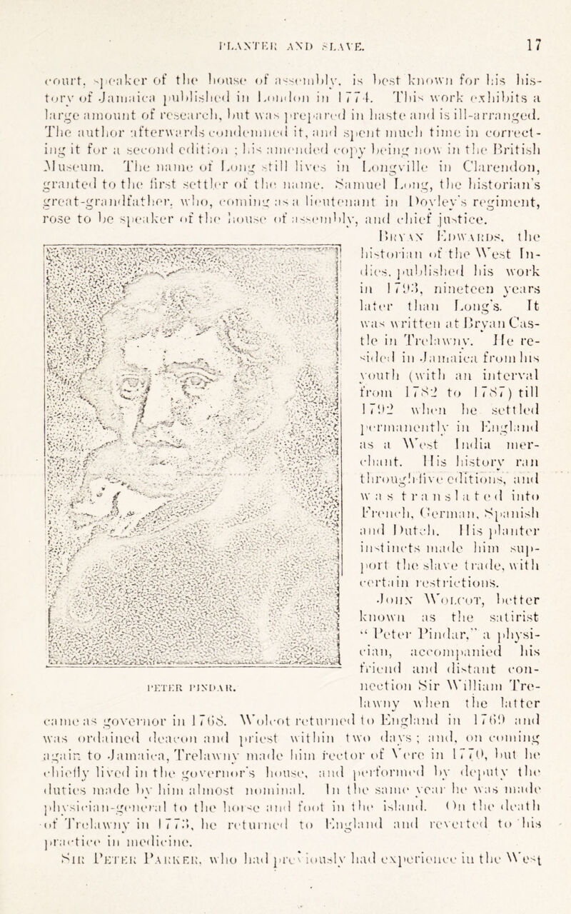 court, '-jioiikor of tlio liousc of a<<ciiil)Iy. is best kuoWD for l;is lii.s- torv of Jamaici) }iul»]islic<l in Loinlcui in 1774. I'liis work c.xliihits a large amount of rcsearcli, imt was ju’eyared in liasteaml is ill-arrange<l. Tlie autlior ufterwanls condemmsl it,a]i(l sjiCJit iimcli time in eori’eet- ing it fur a secamd edit;oii ; Ids amended co])v kcing no\v in tlie I'ritisli .Museum. The name of lame; >till li\'('.s in Longville in Clarendon, granted to tli(‘ first settler of tlie name, tsamuel lauig, the historian's a . N 0 f *■ •4‘‘' / A - yV''. ^ M ^ i-f i‘;s-V /;Av■ .: t:: *..v v. •*- ^ w ■ 4 - ' <*.«'. X - w '. td-j ■ .■ .a-i '■... .S<W''0'y a;;. - *’71< v> '.■.viUAAo great-grandfathei-. who, coming asa lieutenant in I >oyley's n'giment, rose to he speak'er of tlu' hous(,‘ of a^semhU', and chief justice. HuvvN Ih)W\[;DS. the ^ historian of the West In- dic's. ]'uhlished his woi'k in I7h.), nineteen years later than Imng's. Tt was written at I'ryanCas- tie in Trt'lawny. Jle re- sided in daimiica from his \'ourh (with an interval fi’om 1 7Sd to 1 7ts7) till 1 C.>'i when he settled t'ermanently in Icngland as a A\(.‘st India mer- chant. Mis history ran through live editions, and w as t r a n s 1 a t (> d into Piamch, Merman, Spanish and 1 )utch. 11 is }'lanter instincts made him sup- port the slave trade, with c('rtain it.'stiactions. doiix ^\'oI.(’oT, better known as the satirist “ Peter Pindar,” a physi- cian, accompanied Ids friend and distant con- nection Sir William Tre- lawny wlum the latter canu‘as governor in J 7hS. ^\^>lcot ladurned to England in 17()!) and was ordained deacon and priest within two days; and, on (.•oming again to -Jamaica, d'relawnv made iiim rector t>f \h're in l» < (>, hut lu' childly lived in the govmmor's house, and pmfornu'd hy (U'puty tlu‘ dutii'S made hv him almost nomin.al. In the sanu' \ear lu* was made ft • plu’sician-gemna 1 to the hor<e and foot in the Island. Mn tin' death of d'ndawnv in I77.'h he returned to Pnglaiul and reN'eited to liis ]uactic(‘ in medicine. Sir Petkr Parker, who had ]u\ * iously had ex}'erlence lu the N\'es[ I'ETKR I’lNUAH.