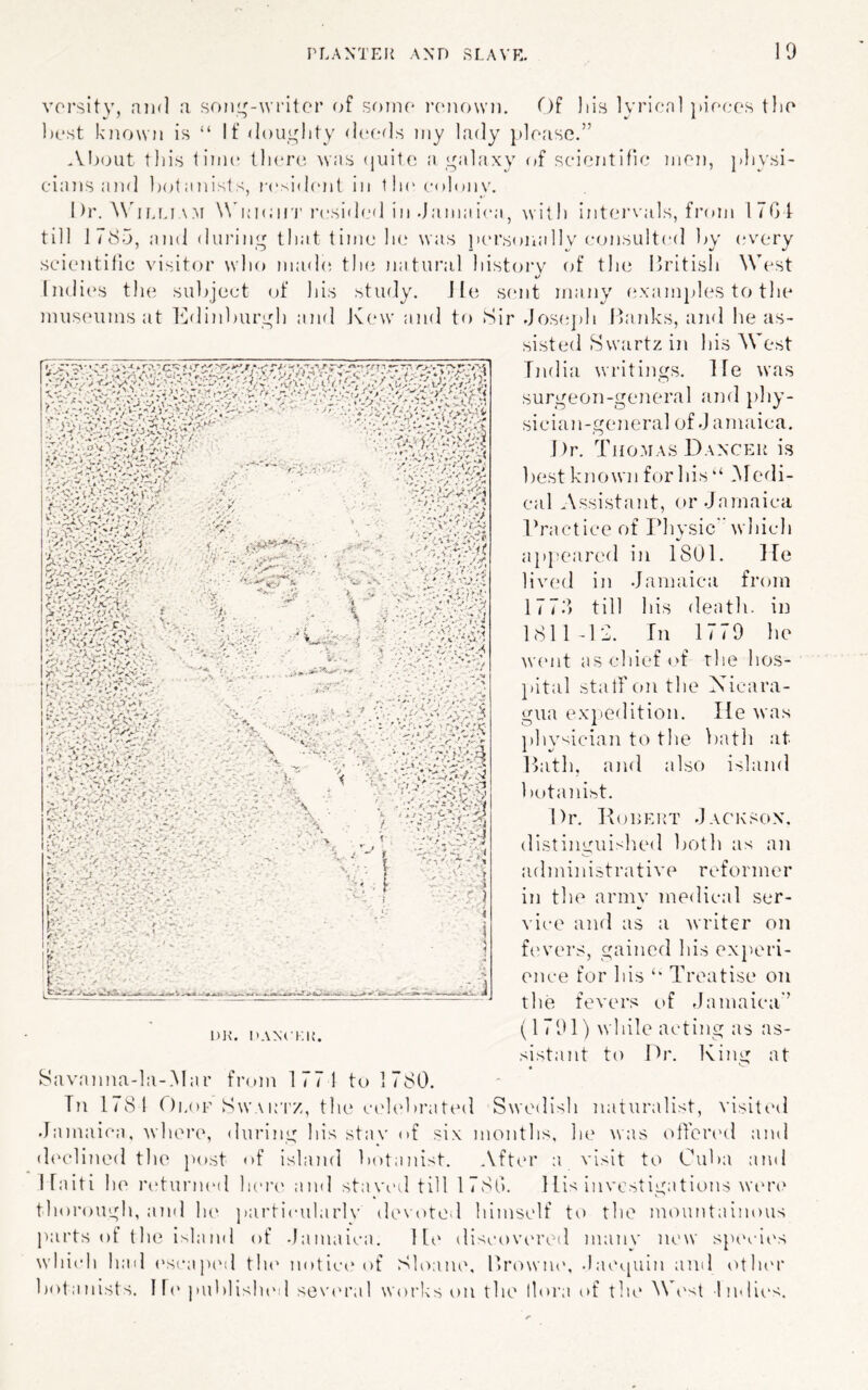 vorsity, niid .t soiii^-writor of soiik' itmiowd. Of liis lyrical pieces the best known is “ If ^iouylity (IcrrIs niy lady please.” About this time tli(‘r(i was (piitc a yalaxy of scientific men, physi- cians and ])(Eanists, lavsifhmt in lh(' colony. 1 )r. ^\'If.mAM \Nh;i<;iri' resided in .jamai(“a, with intei’vals, from ITGf till ITd.j, and din'iny^ that time he was lan’sonally c(msu!t(‘d ]>y (W'cry scientific visitor who madi; the natural history of the Uritish West Indii's the subject of his study. lie sent many examjiles to the museums at Kdinburyh and K(‘W and to Sir Jose})h Itanks, and he as- sisted Swartz in his West India writings. He was surgeon-general and i)hy- sician-general of .J amaica. Dr. Thomas DANCEii is 1)est known for his ‘‘ iMedi- cal Assistant, or.Jamaica Ih’actice of Pliysic w hich ap})eared in 1801. He livial in .Jamaica from 177f> till his death, in 1811-12. In 1779 he ^v('nt as chief of the hos- pital stall on the Nicara- gua ex^iedition. He was physician to the bath at Path, and also island botani>)t. Dr. Kodert .Jackson, distinguished both as an administrative reformer in the army medical ser- vice ami as a Avriter on fimers, gained his experi- ence for his Treatise on the fevers i)f Jamaica” v... V;e'..V:v8j':v w-iV-r (1 791) wliile acting as as- sistant to Dr. King at « Swetlish naturalist, visited .Jamaica, where, during his stav of six months, he was ollered and (h'clined tlie post of island botiinist. .Vfter :i visit to Cuba and Haiti he ndunuMl Ikua' and staved till 1780. Hi-^ investigations wen' tliorough, and lu' particularlv devoted liimself to tlie mountainous jiarts of the island of .Jamaica. Ht‘ iliscovered many new specie's whi(di had ('scapml t!u' notiee of Sloane, llrowne, .latupiin and otluu' botiinists. Ill' ]»ul)lish(Ml sevinad woi’ks on the llora of the Ah'st Indii's. DR. danci;r. 8avanna-la-.Mar fiann 177! to 1 780. In 1781 Oi.oF Sw\rtz, the cidt'brated