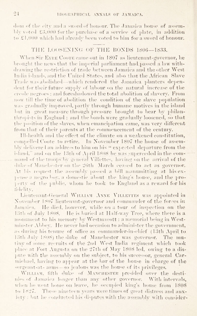 •21 DKKiKAJ’IIKWL ANNALS (»F .TAMAICA. tinii) (if iIk' citx' ;iii(l ;i s\V(iid (if lioiKiiir. 'The -I;nii:iic:i lioiisc of asscon- 1 ily \ (it(’(I L'.'I.UOO foi-llio ]iurrlia''(' of a sorvico of platcy in addition 1(1 I'I.<•*>•) w hioli ]i;nl alrcadx-l)('('n votcal t o Iiitn for a sword of honour. 'nil-: LoosKNIXd Ol' TllK IIOXDS IdOG- ^Vll(■n Sir 1avi:i-: Ciari’K cann' out iii 1807 as lieutcnant-govornor, lie hidUudil tli(‘n(‘^\s iliat tlic iin|i('rial jiarliainent had }»assed alaw witli- drawiiiLT tlu‘ rc'-triction of trade hetwcMUi Jamaica and tlio other West I ndia i'lamX. and tlie Knited State-^. and also lliat tlie African Slave 'I'radi' \va> aholisheil --w hicli n/iKhnaal tlu' Jamaica jilanters d('[)en- (hmt for their futui-e su]i]ily of labour on the natural increase* of the ci i'ole' lu-yroes : and f(,)r(‘shado\V(‘d the total abolition of shi'a'ry. From now till the time of abolition the* condition of the slave ])Opulation wa^ gradually improNcd, J'ai tly tlnajugh humain* motives in the island but in gi'eat iiK'a'-ui'e tlnough ju’t'ssure brought to bear by philan- throjmtsiii hhieland ; and tIn* 1 tonds were gradualK'haasened, so that the position of the slaves, when (‘mancipation came, was very ditherent from that of tlu'ii- ]iar(*nts at the conmn'iicement of the century. Ill-health and the(‘hect of the climate on a weakened constitutioji, (■(imncll('(l L'oote to rf'tirc. In November 1807 the house of assem- 1 blv dcli\ (U e 1 an addia*'*^ to him on his “ exniocted d('}iai'ture from the i-land. and oji the l.’lrii of A}iril ISOS he was ^Ujieictah'd in the com- mand Ilf the 1)(i(ip'- b\- e;( iicial N'ilh'tt(-a ha\ in‘: on the arrival of the dul<c (.f ^l a iicl.C't (■!• (111 t!i(‘ L'lith .March cea-md to act as sroveiaior. Cm .\t lii ic(picsi the assembly pas-cJ a bill manumitting at his e.x- ]imi>c a ncerolMiy, u (hmie-'tic about tin* king's houseg and the pro- ihe ]ublic. whom la* t()ok t(a khiudmid as a iH'wai'd for his ] may ot lidelil Idmitmiant-tbmeral ^^b^,I.IAM Annk \b Li.i-yrTF.s was ai>[u)int<'d in Ni.i\imib('r lSo7 lieutenant-governor and cmnmamh'r of tliC for a.'s in • bimiici. He di('d. howa‘ver. while on ;i toui’ of inspection on the li’ith of Julv 1 SoS. Il(.‘ is burl(‘d at iIalf-^vav Tree, wla'i’c theu* is a monument to his memorv bv Wc'stmacott : a iiK'morial b('ing in West- m i n-t er .Vbbey. J jo m* ver had occasion to admmi 't('r the govi'ianmmt, a-> (lurine his tenure ('»f ollice as command(.*r-in-chi(‘f (IJth Apiil to li’ith July ! Si >S) t he duke of Manchester was governor. The mu- liny of some reci'uits of the 2nd Mb*st India l•f'giment which took ]ilac(' at I'k.ut .Vugusta (m tin* ‘ifth of May 1808 led, owing to a dis- ]iute with tlu* assembly on the subject, to his successor, general Car- michai'h ha\ ing to ajgiear at the bar of the house in (dtarge of the -(‘rgi^ant-at- arms—so jmdous was the house of its privileges. ^^'ll.I,lAM. fiftli duke of .M wriiKs'i'Kit ]iresi(h'd over tlie desti- ni(‘'~ (it Jamaica hiuger than an\' otlu'r go\a'rnor. With inti'i’vals, when h(‘ wmnt home on leave, he occujiiml king's house from 1808 to 1S-J7. These nine1(‘en yea?’s wa-re times of gi-eat distiA'SS and anx- iel\’ : but lu' con'lucteil k'is di-jiutes w it h the tissembly \vith consirler-