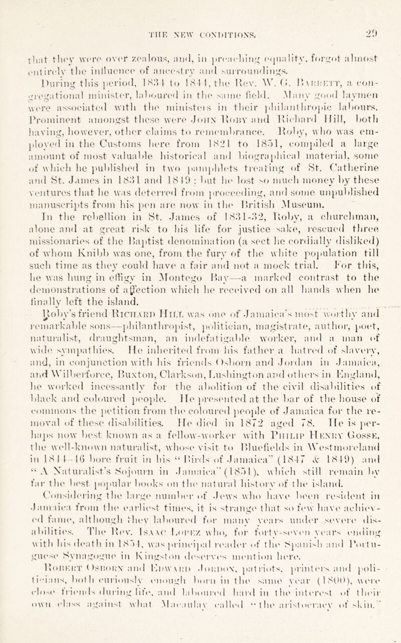 •2^,) that tlK'V tvcro ovi'r z('alons, and, in prcacliini; fMjiiality. alnifjst (Miliiadv tlic inlliumcc of ancestry and surrrjundini^s. Uin’ing tills period, 1 S.‘d to 1 <S I l,tl'e Ivi'te (>. l’\i;ei:'n', a. eon- cregational ininist(‘r, lalaniiT'd in tli(‘ same Held. .Many good layimni \V('re associated witli tlu' ministins in tlieir jiliilanl hroj.ie lahoiirs. l^roniinent amongst tlnsso tveri' -jonx Itonv and Ivicliard Hill, both having, liowevin’, other claims to lanmnnhranei*. Itohy, who was em- ployed in the Customs lau’e. from ISlM to hSol, comjiiled a large amount of most valuable historical and biographical material, some of tvhich he iHiblished in two pamphlets tieating of St. Catherine and St. James in 1S^>1 and 18 10 : but lu' lost so mmdi money by these ventures that he was detina-eil fiom [)roce('ding, and some unpublished manuscripts from his ptm are now in th(‘ llritish Musimm. Jn the rebellion in St. James of IS.'H-.J'i, Itoby, a chiircliman, alone and at great risk to his life foi- justice sake, I'oscued three missionaries of the Ikiptist denomination (a sect he cordially dislikeil) of wdiom Ivnibb was one, from the fury of the white pojuilation till such time as tlu'v could have a fair and not a mock trial. For this, he was hung in eJigy in iNFontego Ikiy—a marked contrast to the demoiistiaitions of aljection which he retunved on all hands when he linally left the island. llobv’s friend IvICTIard IFilR was one of .Jamaiea's mo>t woi thv and lannarkable sons—philanthr()pist, jxilitician, magistrate, author, }'oet, naturalist, draughtsman, an indefat igabh* worker, and a man of wide sympathit^s. li(' inherited fi’om Ins father a hati‘ed of shnuny, and, in conjunction with his fi-iends ()^boi-n and Joidan in Jamaii-a, ami Wilberforce, Buxton, Clarkson, Fushington ami otluu's in Fngland, he worked incessantly for the abolition of the civil disabilities of black and coloui'ed p('0})le. He ]»i‘es(mted at the bar of the house of commons the })etition from tlum^oloui'ed peojHe of Jamaica for tlie re- moval of these disabilities. He died in 1872 ag('d 78. Tfe is per- haps now best known as a fcdlow-worker with riiiLiP Hknrv Cossh, the W('ll-known naturalist, whose visit to Bliudields in Westmoitdand in 181 F-IG bore fruit in his “ Bii-ds of .Jamaica” (1847 I'v 1819) and “ .V Xat ui’alist’s Sojoui'ii in Jamaica” (1 80 I ), which still launain by fai' th(‘ best po])ular books on tin' natural histoiA' of tin' island. ('onsid('ring tin' la)'g(' numbc'i- of .l('ws w ho have' In'en resident in Jamaica from tin' I'arlii'st tinu's, it is strange' that so f'w liavt' achie'V- ('d fann*, although thev labour'd for manv ve'ai’s uinh'r si'vt'ri' dis- abiliti('s. 'bin' ib'v. Isaa(' I.oi'i:/. who, for foit\'-seV('n ye'ai's mniing with his (h'ath in 180 1, was priiu'i] »a 1 re'ade'r eg” tin' Sj»ani'-h and 1 *011 u- gU('S(' SynagogiK' in Kingston d('s('i-vt's mention lu're. BoI!F.i;t ( )snoix'\ and Fi)W\i;i) -lomeox, patiaots. printt'isand poli- ti'-ians, both curiously ('nongh bom in tin' same' NA'ar (18(.)l)), wi'i’e (•lo>(' trie'inls (hiring lit('. and labouia'd hard in tin' inte'i'e'st of their own class against what .Macaula\’ calk'd tin' a rist oea’acN’ of skin.'
