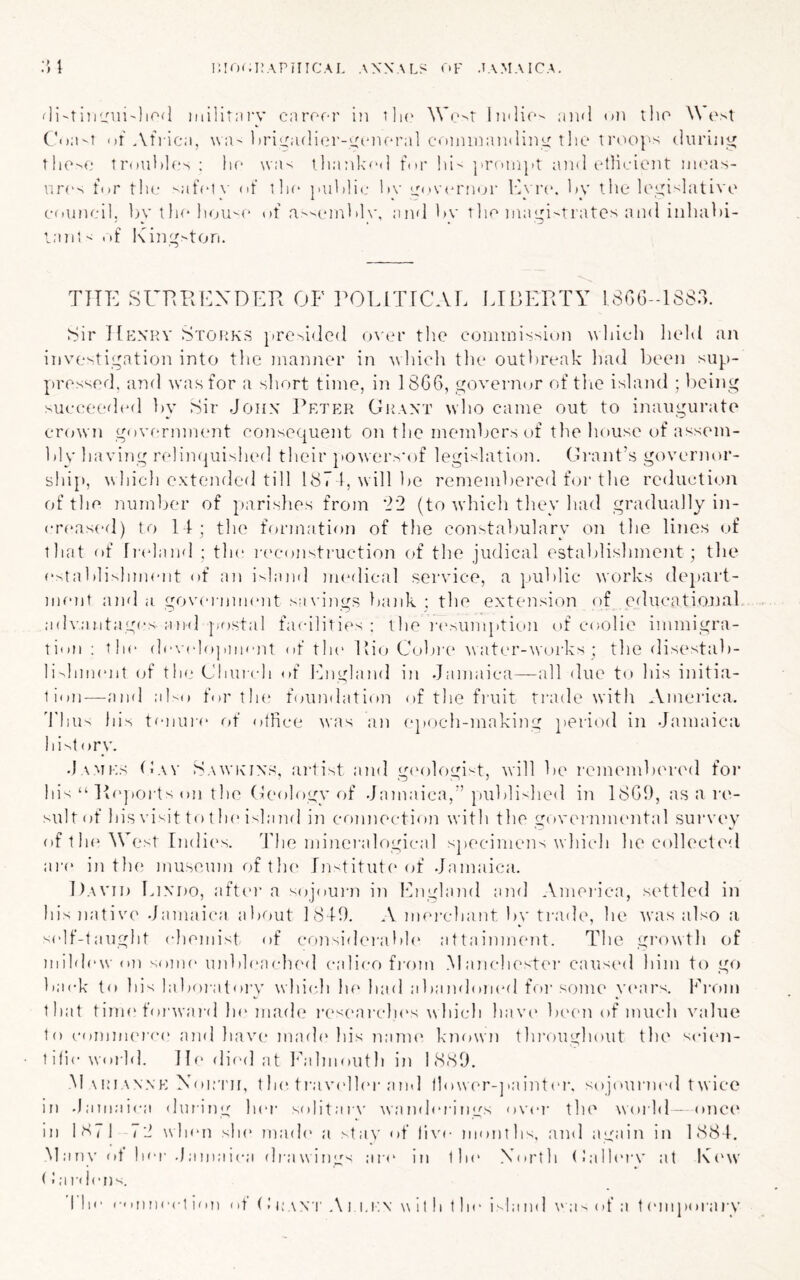 i:io(.i:aphical axnals nv .tamaica. ;n fli-tiiiLrui'lirxl iiiilitni'y caror-r in tIk^ We^r lii'lic'' and on tlio W ('>t ('o;i-T of Afric;i, \v:i-driLradier-mnioral conunandiny tlie trooj's duriiii; t!iO'>«i troiidlos ; lin wa^ lliankod ft.r liI- j>roin}>t and otlicient nanis- vir(^ for tlif ^;ifct\’ of lla* ladilic 1>\' Lrov(n'fior lA rn. dv tl»e U''yi''lative council, by 1 la* of a-'cnibly, and l>y tlio niayi^tratcs and iiiliabi- lan!< of I\in;^''tori. THE SURREXDER OF I^OLITTCAE lADERTY 1,806-1883. 8ir ]{p:.\RV StoPvKS }ire-.idcd o^'cr the connni'^sion which lield an iiive'^tigation into the manner in ^\hich tlie outbreak liad been sup- pre.ssod, and was for a short time, in 1866, governor of tlie island ; being succ(;(‘d(*d ])y Sir John ]’etp:r Oi{ant who came out to inaugurate cr(jwn govermmmt coiisequent on the members of the house of assem- bly having relinquished their powers-of legislatimi. Grant’s governor- ship, which extended till 187 1, will be remembered for the reduction of the number of parishes from ‘22 (to wdiicli they had gradually in- creased) to 11; the formation of the constabulary on the lines of that of li'c'land ; tin* la'construction of the judical establishment; tlie c>tablislnmnit of an i--land nn'dical service, a public works depart- ment and a goveiumcnt s;i\ ings bank ; the extension of educational advantages and postal facilities; the n'^umption of coolie immigra- tion ; the dc\clopmcnt of th(' Rio Cobre water-works ; the disestab- lishment of the Church of Fngland in Jamaica—all due to his initia- tion—-and aFo for the foundation of the fi’uit trade with ,.Vmerica. 'I'liu^ his tenui-e of otHce was an (q»och-making period in Jamaica hi'^tory. J A ^^■:s (b\v FawivINS, artist and gi'ologi^t, will be remembered foi‘ hisRi(>poi-ts on the Geology of Jamaica,'’})ubli-hed in 1869, as a re- sult of his visit to t he ishinri in connection with the governnumtal survey of t h(‘West Indii's. The iidneralogical specimens w hich he collected are in th(> museum of tin' Tn-titute of Jamaica. David Iuxdo, afti'i-a sojourji iii Icngland and America, settled in his native Jamaica about 1819. A mej-chant by trade, he tvas also :i self-taught chemist of consid('rabh' attainment. The gi’owth of ndhh'w 0)1 some uidileaclu'd calico fiaim .Mancln'ster caused him to go back to his laboiatory which lu' had abandom*d for some vi'ars. l^h-om that tilin'forwai’d In'made reseai'clu's hich hav(' bi'cn of much value to comnn’i'ci' and have imnh'his nann* known throughout the scii'ii- tihe World. IIi' dii'd at kkdmouth in 1889. M vuiANNK Xoiri'ii, t In'ti’av('ll('r and llo^ver-]•aint('r. sojouriu'd twice in Jamnica during lu'r solitai \' \va rnh'rings over the world - onC(‘ in 18/ 1 -72 \vhen sin' mad(' a stav of livi- months, and again in 1881, Many ot her J;in);ijcji drawings mi*' in tin' North (lalh'rv at K('w (! a I'deiis.