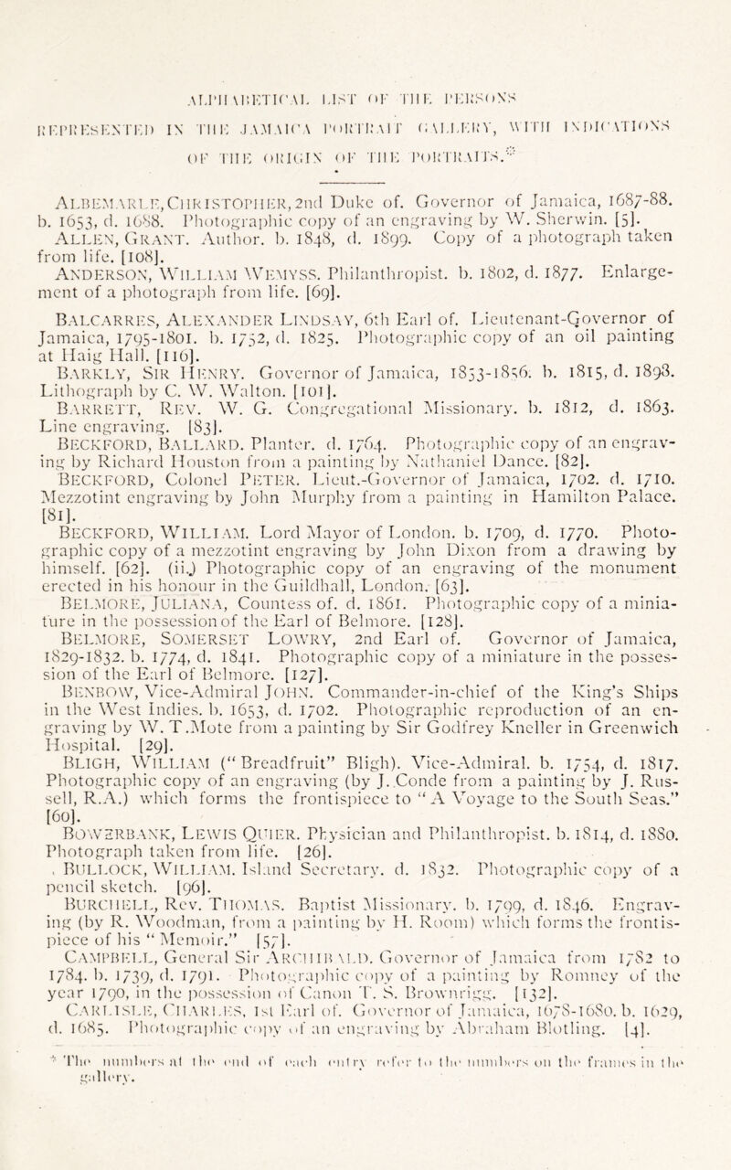 Ai.ril M’.KTU’AI. LIST op Till. 1’1:KS<»N'S im:i’KKs1':n ri'.i) in tiii-: .ja.maica I’oirn.-Air (i\i,LKi:v, w rrn iM»i('\TinNS OF Till': OKIOIN <*!•' Till: I’OUTUAI J'S.-''' Albi:m,\R1,f,Ci!RISTOPH1':r,2ik1 Duke of. Governor of Jamaica, 1687-88. b. 1653, (1. 1688. Photographic copy of an engraving by W. Sherwin. [5]. Allen, Grant. Author, b. 1848, d. 1899. Copy of a photograph taken from life. [108]. Anderson, William AVemyss. Philanthroihst. b. 1802, d. 1877. lanlarge- ment of a photograph from life. [69]. Balcarres, Alexander Lindsay, btli Earl of. Lieutenant-Governor of Jamaica, 1795-1801. b. 1732, d. 1825. Photograidiic copy of an oil painting at Haig Hall. [l 16]. Barklv, Sir Hilnry. Governor of Jamaica, 1833-18^6. b. 1815, d. 1898. Idthograph by C. W. Walton. [loi]. Barrett, Ri:v. W. G. Congregational ^Missionary, b. 1812, d. 1863. Line engraving. [83}. Beckford, Ballard. Planter, d. 1764. Photographic copy of an engrav- ing by Richard Houston from a painting by Nathaniel Dance. {82I. Beckford, Colonel PlCTTtR. Lieut.-Governor of Jamaica, 1702. d. 1710. Mezzotint engraving by John Murph.y from a painting in Hamilton Palace. [81]. Beckford, William. Lord Mayor of London, b, 1709, d. 1770. Photo- graphic copy of a mezzotint engraving by John Dixon from a drawing by himself. [62]. (ii.j Photographic copy of an engraving of the monument erected in his honour in the Guildhall, London. [63]. Belmore, Juliana, Countess of. d. 1861. Photographic copy of a minia- ture in the possession of the Earl of Belmore. [128]. Bi:lm(3re, Somerset Lowry, 2nd Earl of. Governor of Jamaica, 1829-1832. b. 1774, d. 1841. Photographic copy of a miniature in the posses- sion of the Earl of Belmore. [127]. Benrow, Vice-Admiral JOHN. Commander-in-chief of the King’s Ships in the West Indies, b. 1653, d. 1702. Photographic reproduction of an en- graving by W. T.Mote from a painting by Sir Godfrey Kneller in Greenwich Hospital. [29]. Bligh, William (Breadfruit” Bligh). Vice-Admiral, b. 1754, d. 1817. Photographic copy of an engraving (by J. Conde from a painting by J. Rus- sell, R.A.) which forms the frontispiece to  A Vovage to the South Seas.” 160]. Bowsrbank, Lewis Qpier. Physician and Philanthropist, b. 1814, d. 18S0. Photograph taken from life. [26]. . Bullock, WlLLLAAI. Island Secretary, d. 1832. Photographic copy of a pencil sketch. [96I. BurchI'ILL, Rev. Thomas. Baptist [Missionary. 1). 1799, d. 1846. Engrav- ing (by R. Woodman, from a painting by H. Room) which forms the frontis- piece of his  Memoir.” I57I. Campbell, General Sir Archib\LD. Governor of Jamaica frcun 17S2 to 1784.!). 1739a6 1790 Photographic copy of a painting by Romney of the year 1790, in the i:)ossession of Canon T. S. Brownrigg. [13-1* Carlistj:, ('iIAItl.i'tS, Isl Earl of. Governor of Jamaica, 1078-1680.6. 1629, d. 1685, Pli()tograi)hic cojiy of an engraving by Abra.ham Blotling. [4]. The imniBcrs at lla' (MuI of ('ach (‘iilry to tin- ninulx'i's ».iii tlif fraines in the galh'i-y.