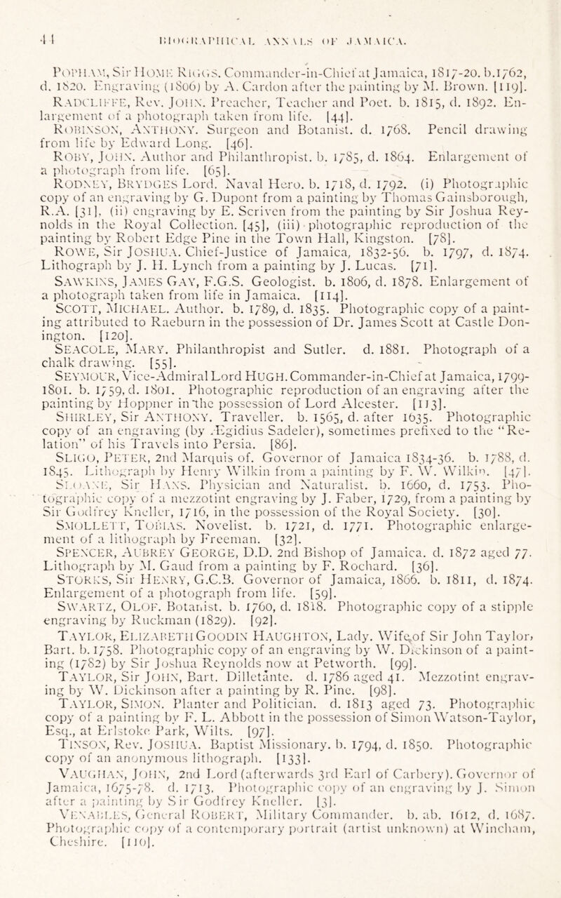 i:i')(;U,\i'IlU'\L .\NN\Lr< OF .lA^FMCA. •1 I P(''PliAM, Sir IIOMIC RiFiF.S. Conimandcr-in-CliicUit Jamaica, 1817-20.1).I762, d. 1820. Eni^ravin^ (]So6) by A. Cardoii after the i)aintinj;' by M. Brown. [119]. RAnCLiKFE, Rev. Julix. Preacher, Teacher and Poet. b. 1815, d. 1892. En- laiateinent of a photo^’raph taken from life. I44]. R()H1.\S0X, Axthony. Surf^eon and Botanist, d. 1768. Pencil drawing; from life by Edward Long. [46]. Roby, Jonx. Author and Philanthropist, b. 1785, d. 1864. Enlargement of a photi'graph from life. [63]. Rodxey, Brydges Lord.' Naval Piero, b. 1718, d. 1792. (i) Photographic copy of an engraving by G. Dupont from a painting by Thomas Gainsborough, R.A. [311, (ii) engraving by E. Scriven from the painting by Sir Joshua Rey- nolds in the Royal Collection. [43], (iii) photographic reproduction of the painting by Robert Edge Pine in the Town Hall, Kingston. [78]. Rowe, Sir Joshua. Chief-Justice of Jamaica, 1832-36. b. I797» d. 1874. Lithograph by J. H. Lynch from a painting by J. Lucas. [71]. Sawkixs, James Gay, P'.G.S. Geologist, b. 1806, d. 1878. Enlargement of a photograph taken from life in Jamaica. [114]. Scott, ^Michael. Author, b. 1789, d. 1835. Photographic copy of a paint- ing attributed to Raeburn in the possession of Dr. James Scott at Castle Don- ington. [120]. Seacole, Mary. Philanthropist and Sutler, d. 1881. Photograph of a chalk drawing. [55]. Seymour, Vice-Admiral Lord HUGH. Commandcr-in-Chief at Jamaica, 1799- iSoi. b. 1739, d. 1801. Photographic reproduction of an engraving after the painting by lloppner in The possession of Lord Alcester. [113]. Shirley, Sir Axthoxy. Traveller, b. 1565, d. after 1633. Photographic copy of an engraving (by .Llgidius Sadeler), sometimes prefixed to the “Re- lation” of his Travels into Persia. [86]. Sligo, Peter, 2nd Haixiuis of. Governor of Jamaica 1834-36. b. 1788, d. 1843. Lithograph by Henry Wilkin from a painting by F. W. Wilkin. [47]. Sl.( lA.x'i:, Sir Haxs. Physician and Naturalist, b. 1660, d. 1753- Plio- tograjiliic coiyv of a mezzotint engraving by J. Faber, 1729, from a painting by Sir Godfrey Kneller, 1716, in the possession of the Royal Society. [30]. SM( )LLET r, Tobl\S. Novelist, b. 1721, d. 1771. Photographic enlarge- ment of a lithograph by Freeman. [32]. Spexcer, Aubrey George, D.D. 2nd Bishop of Jamaica, d. 1872 aged 77. Lithograi)h by i\I. Gaud from a painting by F. Rochard. [36]. Stores, Sir Hexry, G.G.B. Governor of Jamaica, 1866. b. 1811, d. 1874. Enlargement of a photograph from life. [39]. Sw.AR TZ, Oloe. Botaidst. b. 1760, d. l8l8. Photogra])hic copy of a stip]')le engraving by Ruckman (1829). [92]. Taylor, Elizabeth Goodix H.aughtox, Lady. Wifg^of Sir John Taylor, Bart. b. 1738. Photographic copy of an engraving by W. Dickinson of a paint- ing (1782) by Sir Joshua Reynolds now at Petworth. [99]. Taylor, Sir Joil.x, Bart. Dilletante. d. 1786 aged 41. Mezzotint engrav- ing by W. Dickinson after a painting by R. Pine. [98]. T.VYLOR, Simo.X. Planter and Politician, d. 1813 aged 73. Photograidiic copy of a painting by F. L. Abbott in the possession of Simon W'atson-Taylor, Esq., at Erlstoke I’ark, Wilts. [97]. TlXSOX, Rev. Joshua. Baptist Alissionary. b. 1794, d. 1850. Photographic copy of an anonymous lithograph. [133]. VauchIAX, Johx, 2nd Lord (afterwards 3rd Earl of Carbery). Ciovernur of Jamaica, 1675-78. d. 1713. Phntograi)hic copy of an engraving by J. Simon after a painting by Sir Godfrey Kneller. [3). Vi:xabih:s, General R(jbi:r r, .Military Commander, b. ab. 1612, d. 1687. Idiotographic copy of a contemporary portrait (artist unknown) at Wincham, Cheshire, [no].