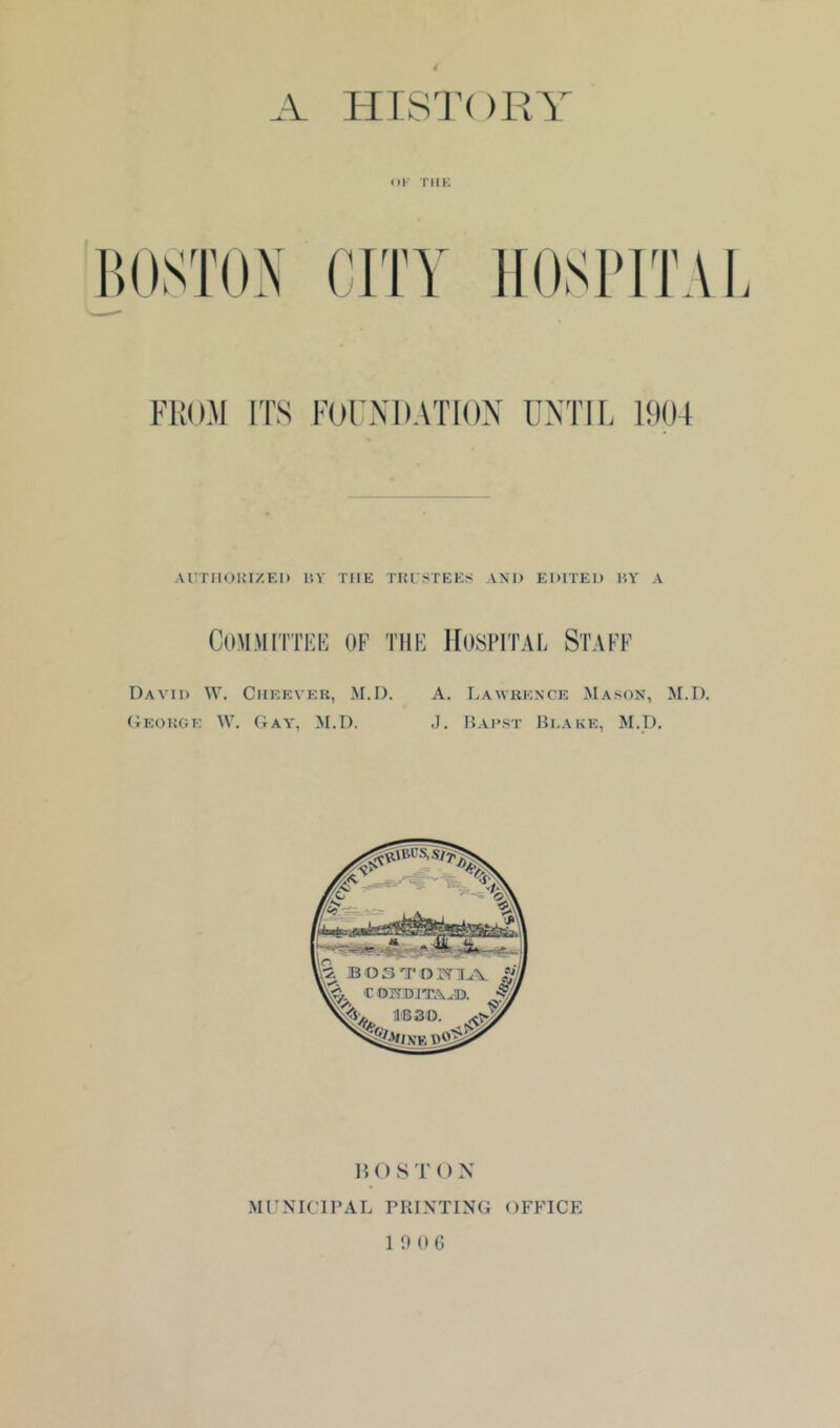 HTS'I’OR'i OK TMK FROM ITS FOrXDATlON UXTIR 1904 AUTIIOHIZEI) liV THE TKLSTEES AM) EDITED HY A Committed of the Hospital Staff David W. Ciieever, M.D. A. Lawrkxce Mason, M.D. (Ieokge W. Gay, M.D. J. Hadst lii.AKE, M.D. lU) S T () X MrXICirAL PRINTING OFFICE
