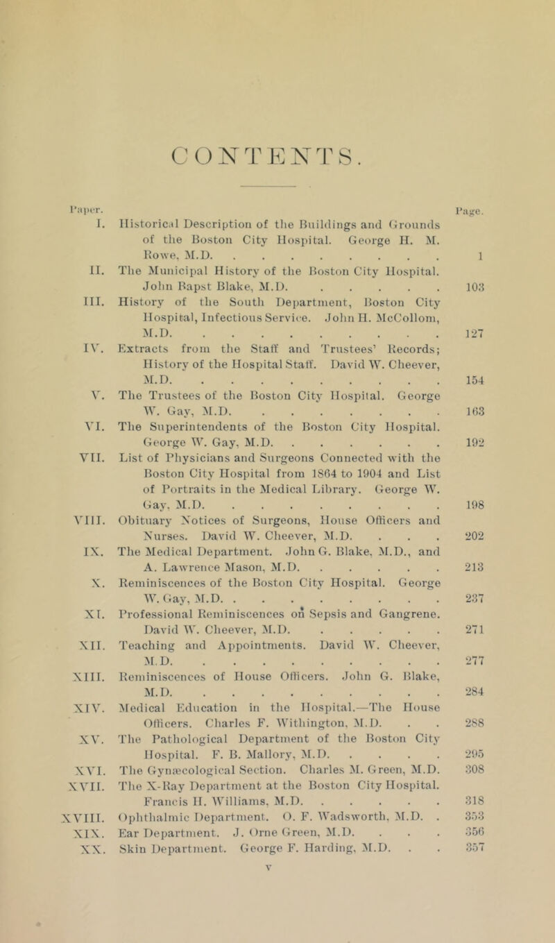 I. Historical Description of tlie Buildings and (irounds of the Boston City Hospital. George H. M. Kowe, M.U II. The Municipal History of the Boston City Hospital. John Bapst Blake, M.l). III. History of the South Department, Boston City Hospital, Infectious Service. John H. McCollom, M.D IV. Extracts from the Stall and Trustees’ Records; History of the Hospital Staff. David W. Cheever, M.D V. The Trustees of the Boston City Hospital. George W. Gay, :M.D VI. The Superintendents of the Boston City Hospital. George W. Gay, M.D VII. List of Physicians and Surgeons Connected with the Boston City Hospital from 1804 to 1904 and List of Portraits in the Medical Library. George W. Gay, M.D. VI11. Obituarj' Notices of Surgeons, House Officers and Nurses. David W. Cheever, M.D. IX. The Medical Department. .John G. Blake, M.D., and A. Lawrence Mason, M.D X. Reminiscences of the Boston City Hospital. George W. Gay, M.D XL Professional Reminiscences on Sepsis and Gangrene. David W. Cheever, M.D. XII. Teaching and Appointments. David W. Cheever, M.D XIII. Reminiscences of House Officers. John G. Blake, M.D XIV. Medical Education in the Hospital.—The House Officers. Charles F. Withington, M.D. XV. The Pathological Department of the Boston City Hospital. F. B. Mallory, M.D XVI. The Gymecological Section. Charles M. Green, M.D. XVII. The X-Ray Department at the Boston City Hospital. Francis 11. AVilliams, M.D. . . . . . XVIII. Ophthalmic Department. O. F. Wadsworth, ;M.D. . XIX. Ear Department. J. ()rne Green, M.D. XX. Skin Department. George F. Harding, M.D. Piijre. 1 lOJ 121 154 1()3 192 198 202 213 237 271 284 288 295 308 318 353 356 357 V