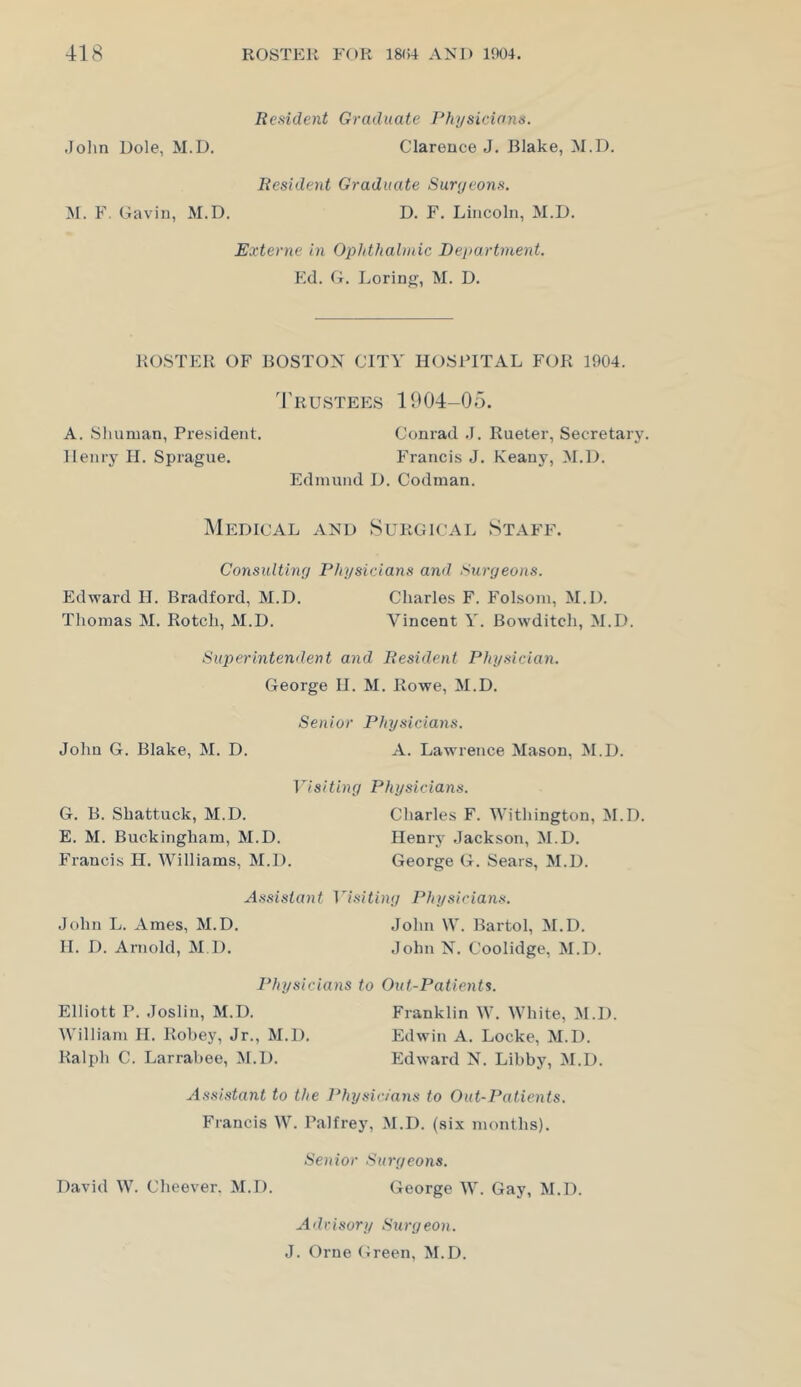 Resident Graduate Phi/siciann. Jolin Dole, M.D. Clarence J. Blake, M.D. Resident Graduate Surgeons. M. F. Gavin, M.D. D. F. Lincoln, M.D. Externe in Ophthalmic Department. Ed. G. Loring, M. D. ROSTER OF BOSTON CITY HOSPITAL FOR 1904. 4'rustees 1904-05. A. Shuman, Pre.sident. Conrad .1. Rueter, Secretary. Henry 11. Sprague. Francis J. Keany, M.D. Edmund D. Codman. Medical and Surgical Staff. Consulting Physicians and Surgeons. Edward H. Bradford, M.D. Charles F. Folsom, M.D. Thomas M. Botch, M.D. Vincent Y. Bowditch, M.D. Superintendent and Resident Physician. George H. M. Rowe, M.D. Senior Physicians. John G. Blake, M. D. A. Lawrence Mason, M.D. Visiting Physicians. G. B. Shattuck, M.D. Charles F. Withington, M.D. E. M. Buckingham, M.D. Henry Jackson, M.D. Francis H. Williams, M.D. George G. Sears, M.D. Assistant Visiting Physicians. John L. Ames, M.D. John W. Bartol, M.D. 11. D. Arnold, M I). John N. Coolidge, M.D. Physicians to Out-Patients. Elliott P. Joslin, M.D. Franklin W. White, M.D. William H. Robey, Jr., M.D. Edwin A. Locke, M.D. Ralph C. Larrabee, M.D. Edward N. Libby, M.D. Assistant to the ]*hysic/ans to Out-Patients. Francis W. Palfrey, M.D. (six months). Senior Surgeons. David W. Cheever. M.D. George W. Gay, M.D. Advisory Sia-geon. J. Orne Green, M.D.