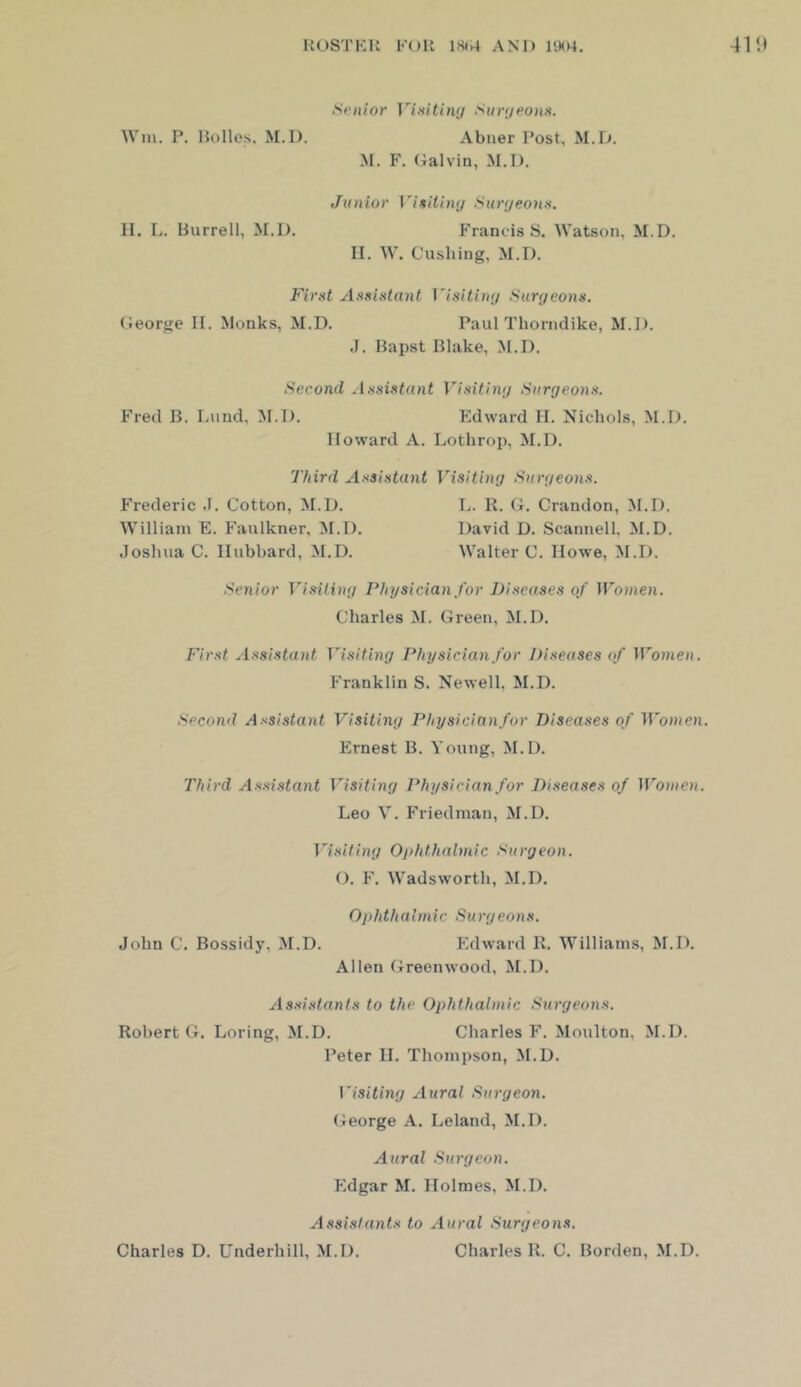 Senior Vixitimj Sunjeons. Wm. P. Holies, M. 1). Abner Post, M.D. M. F. Galvin, M.I). Junior Vi^itin(j Sur;jeonn. II. L. Burrell, M.I). Francis S. Watson, M.D, II. W. Cushing, M.I). First Assistant Msitiny Surgeons. George II. Monks, M.D. Paul Thorndike, M.D. .1. Hapst Blake, M.D. Second Assistant Visitinr/ Surgeons. Fred B. Lund, M.D. Kdward II. Nichols, M.D. Howard A. Lothrop, M.D. Third Assistant Visiting Surgeons. Frederic .1. Cotton, M.D. L. R. G. Crandon, M.D. William E. Faulkner, M.D. David D. Scannell, M.D. Joshua C. Hubbard, M.D. Walter C. Howe, M.I). Senior Visiting Physician for Diseases of Women. Charles M. Green, M.D. First Assistant Visiting Physician for Diseases of Women. Franklin S. Newell, M,D. Second Assistant Visiting Physicianfor Diseases of ironeii. Ernest B. Young, M,D. Third Assistant Visiting Physicianfor Disea.ses of Women. Leo V, Friedman, M.D, Visiting Ophthalmic Surgeon. (). F. Wadsworth, M.D. O p hth a I m i c Surgeo n s. John C. Bossidy, M.D. Edward R. Williams, M.D. Allen Greenwood, M.D. Assistants to the Ophthalmic Surgeons. Robert G. Loring, M.D. Charles F. Moulton, M.D. Peter H. Thompson, M.D. \isiting Aural Surgeon. (4eorge A. Leland, M.D. Aural Surgeon. Edgar M. Holmes, M.D. Assistants to Aural Surgeons. Charles D. Underhill, M.D, Charles R. C. Borden, M.D.