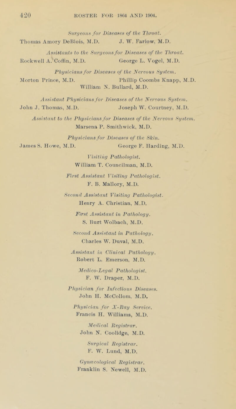 Sur;ieo)i-'< for iJiseane-H of the Thront. Thomas Amory DeHlois, M.D. J. W. Farlow, M.D. Aat^istanU to the Sur(jeonn for Difteaaes of the Throat. Rockwell A.'Cortiu, M.D. George L. Vogel, M.D. Physicians for Diseases of the Nervous .Syste7n. Morton Prince, M.D. Phillip Coombs Knapp, M.D. William N. Bullard, M.D. Assistant Physicians for Diseases of the Nervous System. John J. Thomas, M.D. Joseph W. Courtney, M.D. A.ssistant to the Physicians for Diseases of the Nervous System. Marsena P. Sinithwick, M.D. Physicians for Diseases of the Skin. James S. Howe, M.D. George F. Harding, M.D. TT.'i?tiny Patholoyist. William T. Councilman, M.D. First Assistant Visitbiy I'atholoyist. F. B. Mallory, M.D. Second Assistant Visitiny Patholoyist. Henry A. Christian, M.D. Fir.st Assistant in Patholoyy. S. Burt Wolbach, M.D. Second Assi.stant in Patholoyy. Charles W. Duval, M.D. Assistant in Clinical l^atholoyy. Robert L. Emerson, M.D. Medico-Leyal Patholoyist. F. AV. Draper, M.D. Physician for Infectious Diseases. John 11. McCollom, ^I.D, Physician for A'-Pay Service. Francis 11. AVilliams, M.D. Medical Peyistrar. John K. Coolidge, ^I.D. Suryical Peyistrar. F. AV. Lund, M.D. Gyjut coloyical Peyistrar. Franklin S. Newell, M.D.