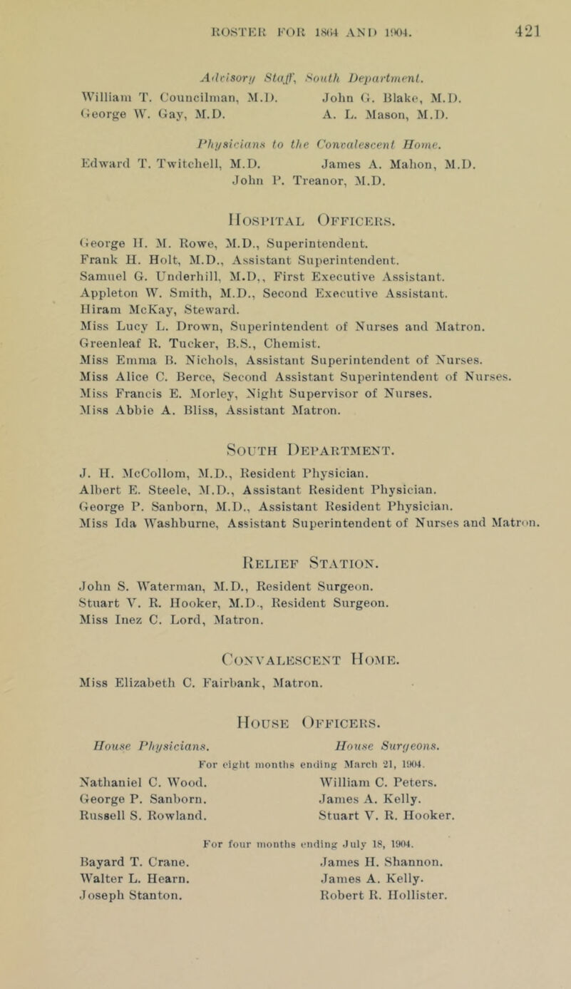 Atlrisori/ Stajf, South Departinvnt. William T. Couucilman, M.l). (Jeorge W. Gay, ^I.D. John (1. Hlako, M.l). A. L. Mason, M.l). Physicians to the Convalescent Home. Edward T. Twitcliell, M.D. Janies A. Mahon, M.l). John R. Treanor, M.D. Ilosi’iTAL Officers. (Jeorge II. M. Rowe, M.U., Superintendent. Frank II. Holt, M.l)., Assistant Superintendent. Samuel G. Underhill, M.l),, First Executive Assistant. Appleton W. Smith, M.D., Second Executive Assistant. Hiram McKay, Steward. Miss Lucy L. Drown, Superintendent of Nurses and Matron. Greenleaf R. Tucker, B.S., Chemist. Mis.s Emma R. Nichols, Assistant Superintendent of Nurses. Miss Alice C. Berce, Second Assistant Superintendent of Nurses. Miss Francis E. Morley, Night Supervisor of Nurses. Miss Abbie A. Bliss, Assistant Matron. South Department. J. II. McCollom, M.D., Resident Physician. Albert E. Steele, M.D., Assistant Resident Physician. George P. Sanborn, M.D., Assistant Resident Physician. Miss Ida Washburne, Assistant Superintendent of Nurses and Matron. Relief Station. John S. Waterman, M.D., Resident Surgeon. Stuart V. R. Hooker, M.D., Resident Surgeon. Miss Inez C. Lord, Matron. ConVALE.scENT Home. Miss Elizabeth C. Fairhank, Matron. House Officers. House PJrysicians. House Surffeons. For eight months ending M.ircli il, liKU. Nathaniel C. Wood. George P. Sanborn. Russell S. Rowland. William C. Peters. James A. Kelly. Stuart V. R. Hooker. For four months ending .July 18, 1904. Bayard T. Crane. Walter L. Hearn. Joseph Stanton. .lames II. Shannon. James A. Kelly. Robert R. Hollister.