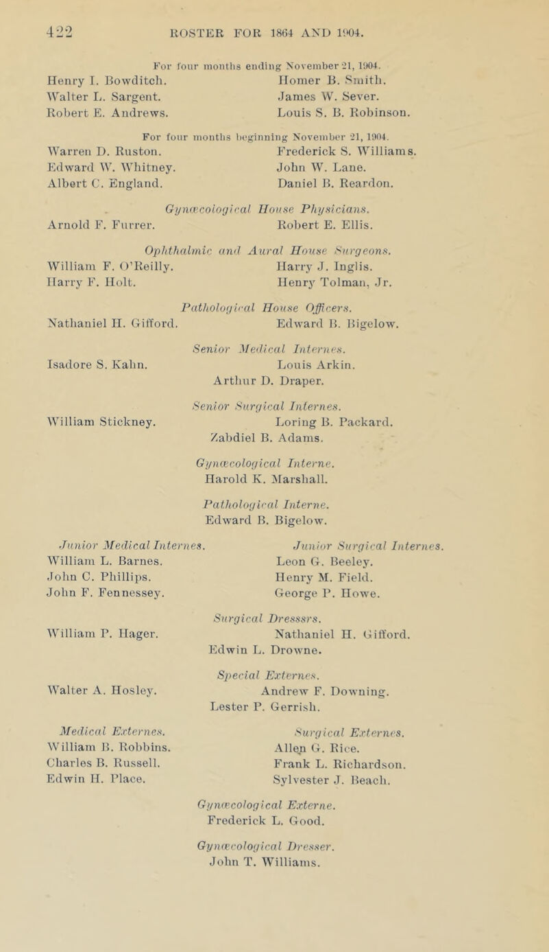 For lour montlis ending November 21, 1904. Henry I. Bowditch. Walter L. Sargent. Robert E. Andrews. Homer B. Smith. James W. Sever. Louis S. B. Robinson. For four montlis licginning November 21, 1904 Warren D. Ruston. Edward W. Whitney. Albert C. England. Frederick S. Williams. John W. Lane. Daniel B. Reardon. Gijncvcoiogiral House Physicians. Arnold F. Furrer. Robert E. Ellis. Ophthalmic and Aural House burgeons. William F. O’Reilly. Harry J. Inglis. llany F. Holt. llenrj Tolmaii, Jr. Pathological House Officers. Nathaniel H. Gifford. Edward R. Bigelow Isadore S. Kahn. Senior Medical Internes. Louis Arkin. Arthur D. Draper. William Stickney. Senior Surgical Internes. Loring B. Packard. Zabdiel B. Adams. Gynoe colog ical Interne. Harold K. Marshall. Pathological Interne. Edward B. Bigelow. Junior Medical Internes. Junior Surgical Internes. William L. Barnes. Leon G. Beeley. John C. Phillips. John F. Fennessey. Henry M. Field. George P. Howe. William P. Hager. Surgical Dresssrs. Nathaniel H. Gilford. Edwin L. Drowne. Walter A. Hosley. Special Externe.'<. Andrew F. Downing. Lester P. Gerrish. Medical E.rternes. William B. Robbins. Charles B. Russell. Edwin H. Place. Surgical E.rternes. Allen G. Rice. Frank L. Richardson. Sylvester J. Beach. Gy we colog ical Externe. Frederick L. Good. Gyna’cological Dresser. John T. Williams.