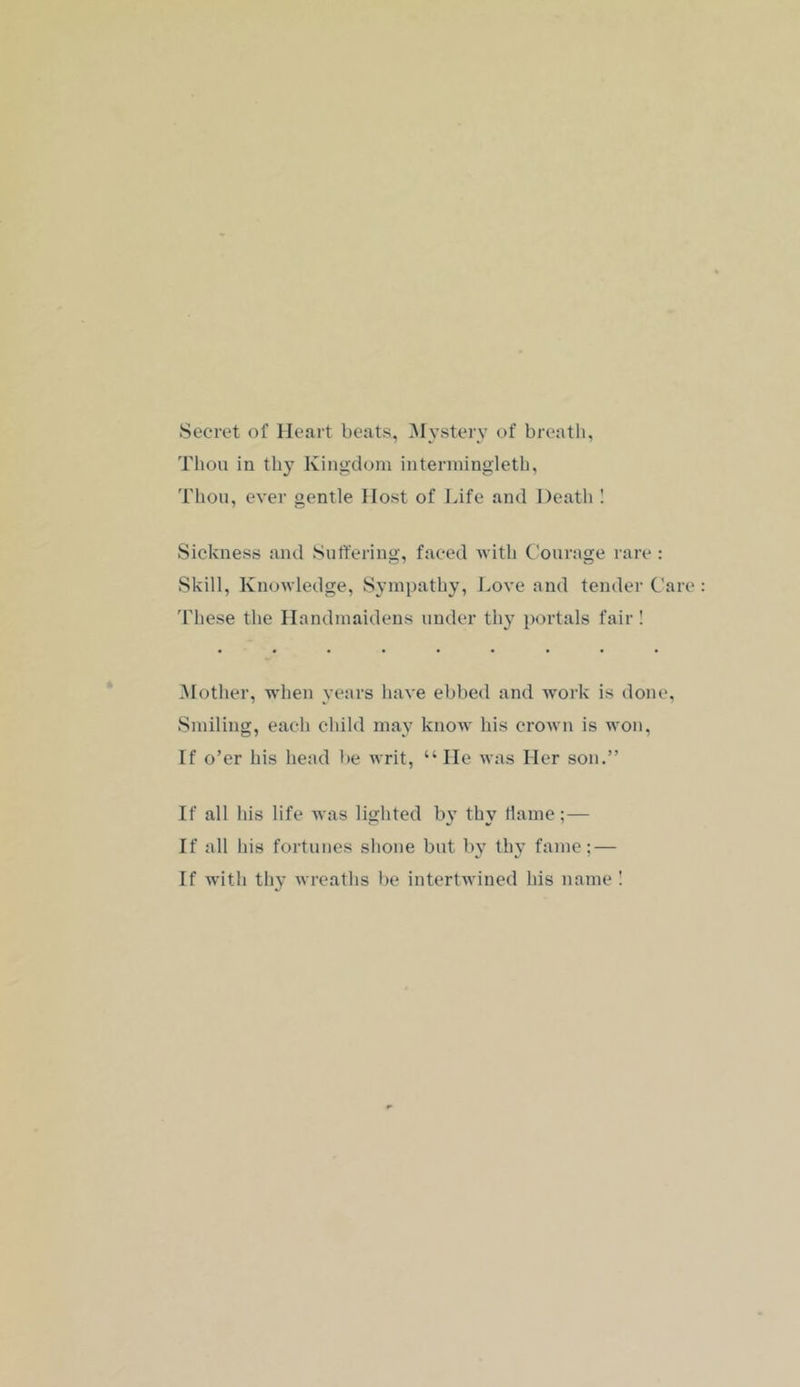Secret of Heart beats, ]\rysterv of breath, Thou in thy Kingdom intenningleth, Thou, ever gentle Host of Life and Death I Sickness and Suffering, faced with Courage rare : Skill, Knowledge, Sympathy, I.ove and tender Care 'I'hese the Handmaidens under thy portals fair ! Mother, when years have ebbed and work is done. Smiling, each child may know his crown is won. If o’er his head be writ, “ He was Her son.” If all his life was lighted by thy Hame;— If all his fortunes shone but by thy fame; — If with thy wreaths be intertwined his name I