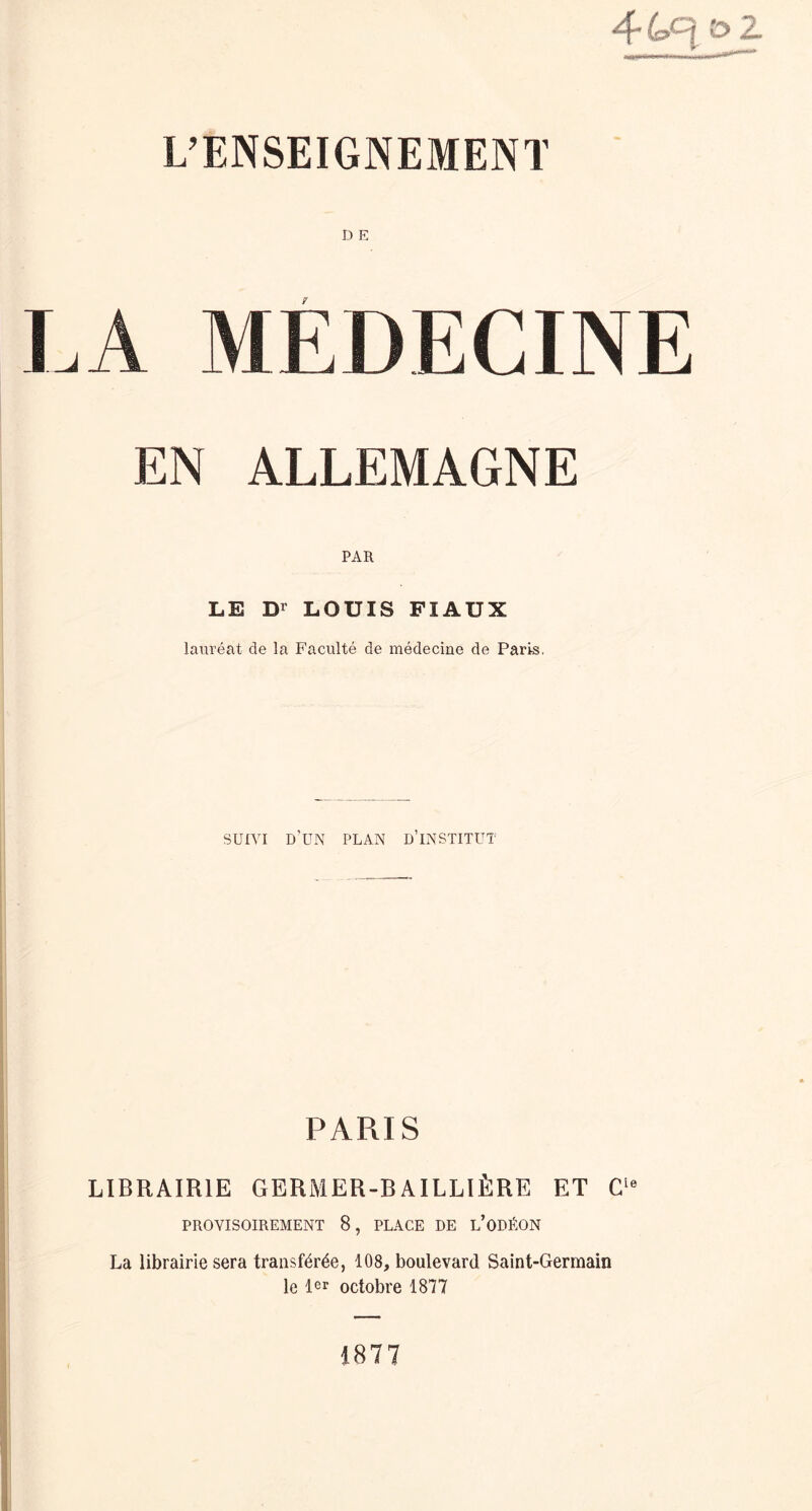 44.c|o2 L’ENSEIGNEMENT LA MEDECINE EN ALLEMAGNE PAR LE D1 LOUIS FI AUX lauréat de la Faculté de médecine de Paris. SUIVI d’un plan d’institut PARIS LIBRAIRIE GERMER-BAILLIÈRE ET Cle PROVISOIREMENT 8, PLACE DE l’ODÉON La librairie sera transférée, 108, boulevard Saint-Germain le 1er octobre 1877 1877