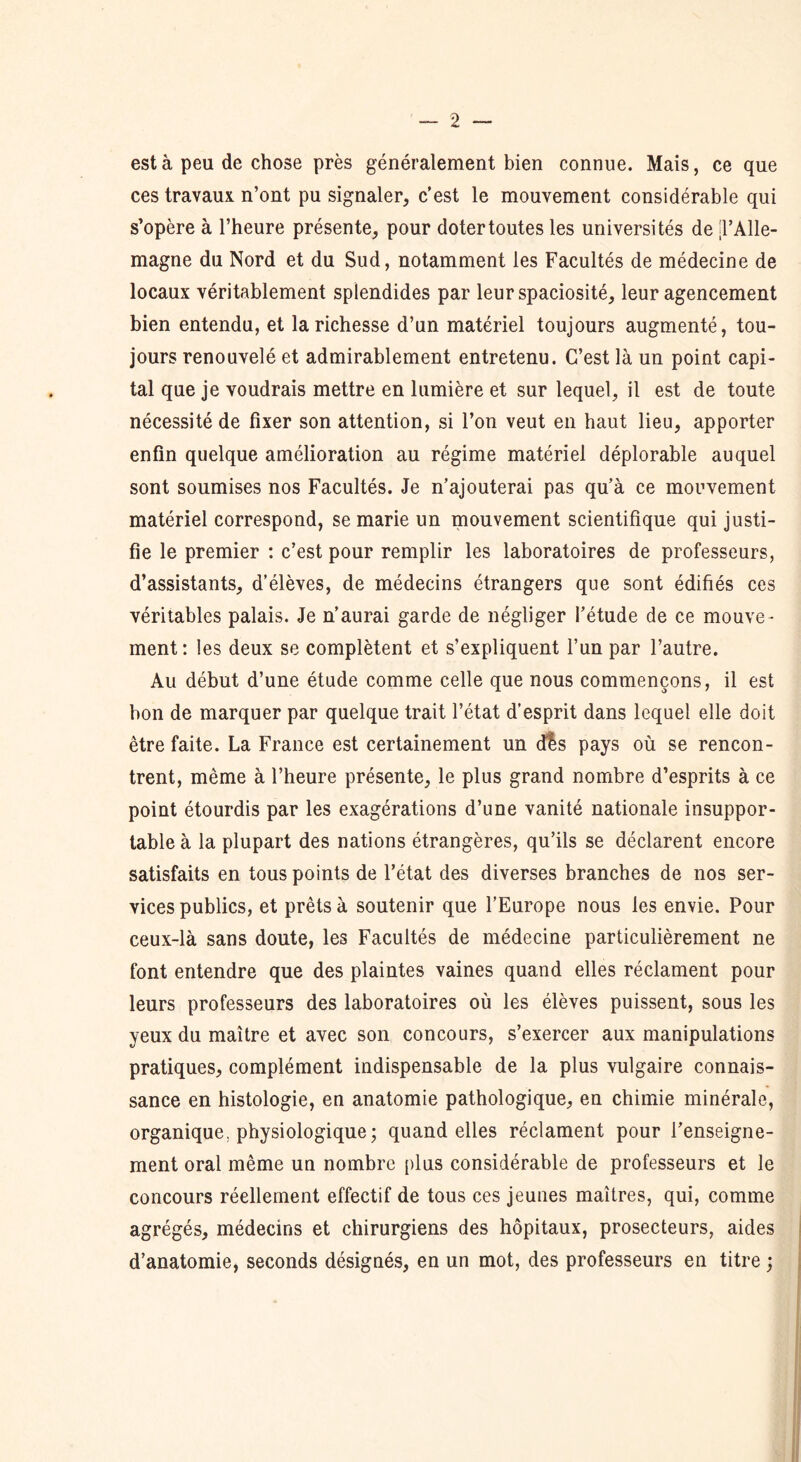 est à peu de chose près généralement bien connue. Mais, ce que ces travaux n’ont pu signaler, c’est le mouvement considérable qui s’opère à l’heure présente, pour doter toutes les universités de jl’Alle- magne du Nord et du Sud, notamment les Facultés de médecine de locaux véritablement splendides par leurspaciosité, leur agencement bien entendu, et la richesse d’un matériel toujours augmenté, tou- jours renouvelé et admirablement entretenu. C’est là un point capi- tal que je voudrais mettre en lumière et sur lequel, il est de toute nécessité de fixer son attention, si l’on veut en haut lieu, apporter enfin quelque amélioration au régime matériel déplorable auquel sont soumises nos Facultés. Je n’ajouterai pas qu’à ce mouvement matériel correspond, se marie un mouvement scientifique qui justi- fie le premier : c’est pour remplir les laboratoires de professeurs, d’assistants, d’élèves, de médecins étrangers que sont édifiés ces véritables palais. Je n’aurai garde de négliger l’étude de ce mouve - ment: les deux se complètent et s’expliquent l’un par l’autre. Au début d’une étude comme celle que nous commençons, il est bon de marquer par quelque trait l’état d’esprit dans lequel elle doit être faite. La France est certainement un dis pays où se rencon- trent, même à l’heure présente, le plus grand nombre d’esprits à ce point étourdis par les exagérations d’une vanité nationale insuppor- table à la plupart des nations étrangères, qu’ils se déclarent encore satisfaits en tous points de l’état des diverses branches de nos ser- vices publics, et prêts à soutenir que l’Europe nous les envie. Pour ceux-là sans doute, les Facultés de médecine particulièrement ne font entendre que des plaintes vaines quand elles réclament pour leurs professeurs des laboratoires où les élèves puissent, sous les yeux du maître et avec son concours, s’exercer aux manipulations pratiques, complément indispensable de la plus vulgaire connais- sance en histologie, en anatomie pathologique, en chimie minérale, organique, physiologique ; quand elles réclament pour l’enseigne- ment oral même un nombre plus considérable de professeurs et le concours réellement effectif de tous ces jeunes maîtres, qui, comme agrégés, médecins et chirurgiens des hôpitaux, prosecteurs, aides d’anatomie, seconds désignés, en un mot, des professeurs en titre ;