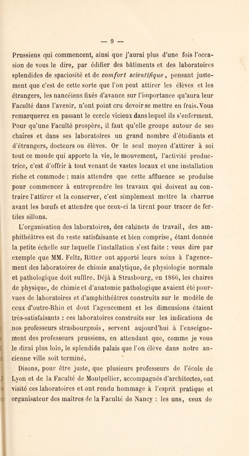 Prussiens qui commencent, ainsi que j'aurai plus d’une fois l’occa- sion de vous le dire, par édifier des bâtiments et des laboratoires splendides de spaciosité et de comfort scientifique, pensant juste- ment que c’est de cette sorte que l’on peut attirer les élèves et les étrangers, les nancéiens fixés d’avance sur l’importance qu’aura leur Faculté dans l’avenir, n’ont point cru devoir se mettre en frais. Vous remarquerez en passant le cercle vicieux dans lequel ils s’enferment. Pour qu’une Faculté prospère, il faut qu’elle groupe autour de ses chaires et dans ses laboratoires un grand nombre d’étudiants et d’étrangers, docteurs ou élèves. Or le seul moyen d’attirer à soi tout ce monde qui apporte la vie, le mouvement, l’activité produc- trice, c’est d’offrir à tout venant de vastes locaux et une installation riche et commode : mais attendre que cette affluence se produise pour commencer à entreprendre les travaux qui doivent au con- traire l’attirer et la conserver, c’est simplement mettre la charrue avant les bœufs et attendre que ceux-ci la tirent pour tracer de fer- tiles sillons. L’organisation des laboratoires, des eab,mets de travail, des am- phithéâtres est du reste satisfaisante et bien comprise, étant donnée la petite échelle sur laquelle l’installation s’est faite : vous dire par exemple que MM. Feltz, Ritter ont apporté leurs soins à l’agence- ment des laboratoires de chimie analytique, de physiologie normale et pathologique doit suffire. Déjà à Strasbourg, en 1866, les chaires de physique, de chimie et d’anatomie pathologique avaient été pour- vues de laboratoires et d’amphithéâtres construits sur le modèle de ceux d’outre-Rhin et dont l’agencement et les dimensions étaient très-satisfaisants : ces laboratoires construits sur les indications de nos professeurs strasbourgeois, servent aujourd’hui à l’enseigne- ment des professeurs prussiens, en attendant que, comme je vous le dirai plus loin, le splendide palais que l’on élève dans notre an- } cienne ville soit terminé. Disons, pour être juste, que plusieurs professeurs de l’école de Lyon et de la Faculté de Montpellier, accompagnés d’architectes, ont r visité ces laboratoires et ont rendu hommage à l’esprit pratique et o organisateur des maîtres de la Faculté de Nancy : les uns, ceux de