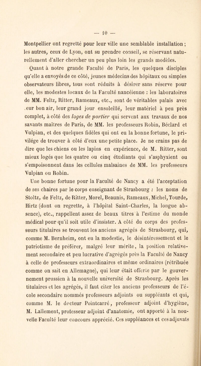 Montpellier ont regretté pour leur ville une semblable installation ; les autres,, ceux de Lyon, ont su prendre conseil, se réservant natu- rellement d’aller chercher un peu plus loin les grands modèles. Quant à notre grande Faculté de Paris, les quelques disciples qu’elle a envoyés de ce côté, jeunes médecins des hôpitaux ou simples observateurs libres, tous sont réduits à désirer sans réserve pour elle, les modestes locaux de la Faculté nancéienne : les laboratoires de MM. Feltz, Ritter, Rameaux, etc., sont de véritables palais avec .eur bon air, leur grand jour ensoleillé, leur matériel à peu près complet, à côté des loges de portier qui servent aux travaux de nos savants maîtres de Paris, de MM. les professeurs Robin, Béclard et Vulpian, et des quelques fidèles qui ont eu la bonne fortune, le pri- vilège de trouver à côté d’eux une petite place. Je ne crains pas de dire que les chiens ou les lapins en expérience, de M. Ritter, sont mieux logés que les quatre ou cinq étudiants qui s’asphyxient ou s’empoisonnent dans les cellules malsaines de MM. les professeurs Yulpian ou Robin. Une bonne fortune pour la Faculté de Nancy a été l’acceptation de ses chaires par le corps enseignant de Strasbourg : les noms de Stoltz, de Feltz, de Ritter, Morel, Beaunis, Rameaux, Michel, Tourde, Iiirtz (dont on regrette, à l’hôpital Saint-Charles, la longue ab- sence), etc., rappellent assez de beaux titres à l’estime du monde médical pour qu’il soit utile d’insister. A côté du corps des profes- seurs titulaires se trouvent les anciens agrégés de Strasbourg, qui, comme M. Bernheim, ont eu la modestie, le désintéressement et le patriotisme de préférer, malgré leur mérite, la position relative- ment secondaire et peu lucrative d’agrégés près la Faculté de Nancy à celle de professeurs extraordinaires et même ordinaires (rétribuée comme on sait en Allemagne), qui leur était offerte par le gouver- nement prussien à la nouvelle université de Strasbourg. Après les titulaires et les agrégés, il faut citer les anciens professeurs de l’é- cole secondaire nommés professeurs adjoints ou suppléants et qui, comme M. le docteur Pointcarré, professeur adjoint d’hygiène, M. Lallement, professeur adjoint d’anatomie, ont apporté à la nou- velle Faculté leur concours apprécié. Ces suppléances et çesadjuvats