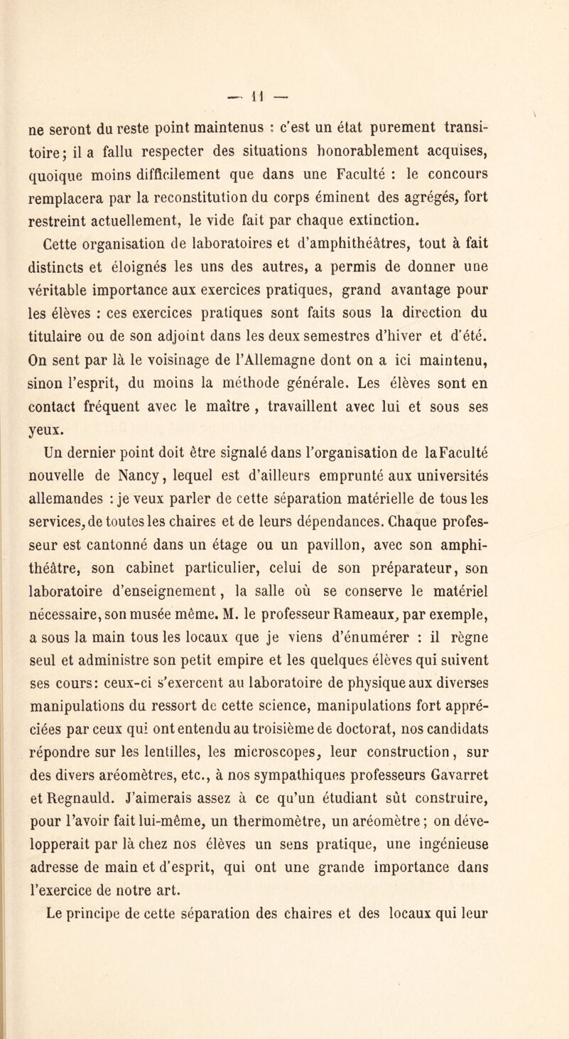 ne seront du reste point maintenus : c’est un état purement transi- toire; il a fallu respecter des situations honorablement acquises, quoique moins difficilement que dans une Faculté : le concours remplacera par la reconstitution du corps éminent des agrégés, fort restreint actuellement, le vide fait par chaque extinction. Cette organisation de laboratoires et d’amphithéâtres, tout à fait distincts et éloignés les uns des autres, a permis de donner une véritable importance aux exercices pratiques, grand avantage pour les élèves : ces exercices pratiques sont faits sous la direction du titulaire ou de son adjoint dans les deux semestres d’hiver et d’été. On sent par là le voisinage de l’Allemagne dont on a ici maintenu, sinon l’esprit, du moins la méthode générale. Les élèves sont en contact fréquent avec le maître , travaillent avec lui et sous ses yeux. Un dernier point doit être signalé dans l’organisation de la Faculté nouvelle de Nancy, lequel est d’ailleurs emprunté aux universités allemandes : je veux parler de cette séparation matérielle de tous les services, de toutes les chaires et de leurs dépendances. Chaque profes- seur est cantonné dans un étage ou un pavillon, avec son amphi- théâtre, son cabinet particulier, celui de son préparateur, son laboratoire d’enseignement, la salle où se conserve le matériel nécessaire, son musée même. M. le professeur Rameaux, par exemple, a sous la main tous les locaux que je viens d’énumérer : il règne seul et administre son petit empire et les quelques élèves qui suivent ses cours: ceux-ci s’exercent au laboratoire de physique aux diverses manipulations du ressort de cette science, manipulations fort appré- ciées par ceux qui ont entendu au troisième de doctorat, nos candidats répondre sur les lentilles, les microscopes, leur construction, sur des divers aréomètres, etc., à nos sympathiques professeurs Gavarret et Regnauld. J’aimerais assez à ce qu’un étudiant sût construire, pour l’avoir fait lui-même, un thermomètre, un aréomètre ; on déve- lopperait par là chez nos élèves un sens pratique, une ingénieuse adresse de main et d’esprit, qui ont une grande importance dans l’exercice de notre art. Le principe de cette séparation des chaires et des locaux qui leur