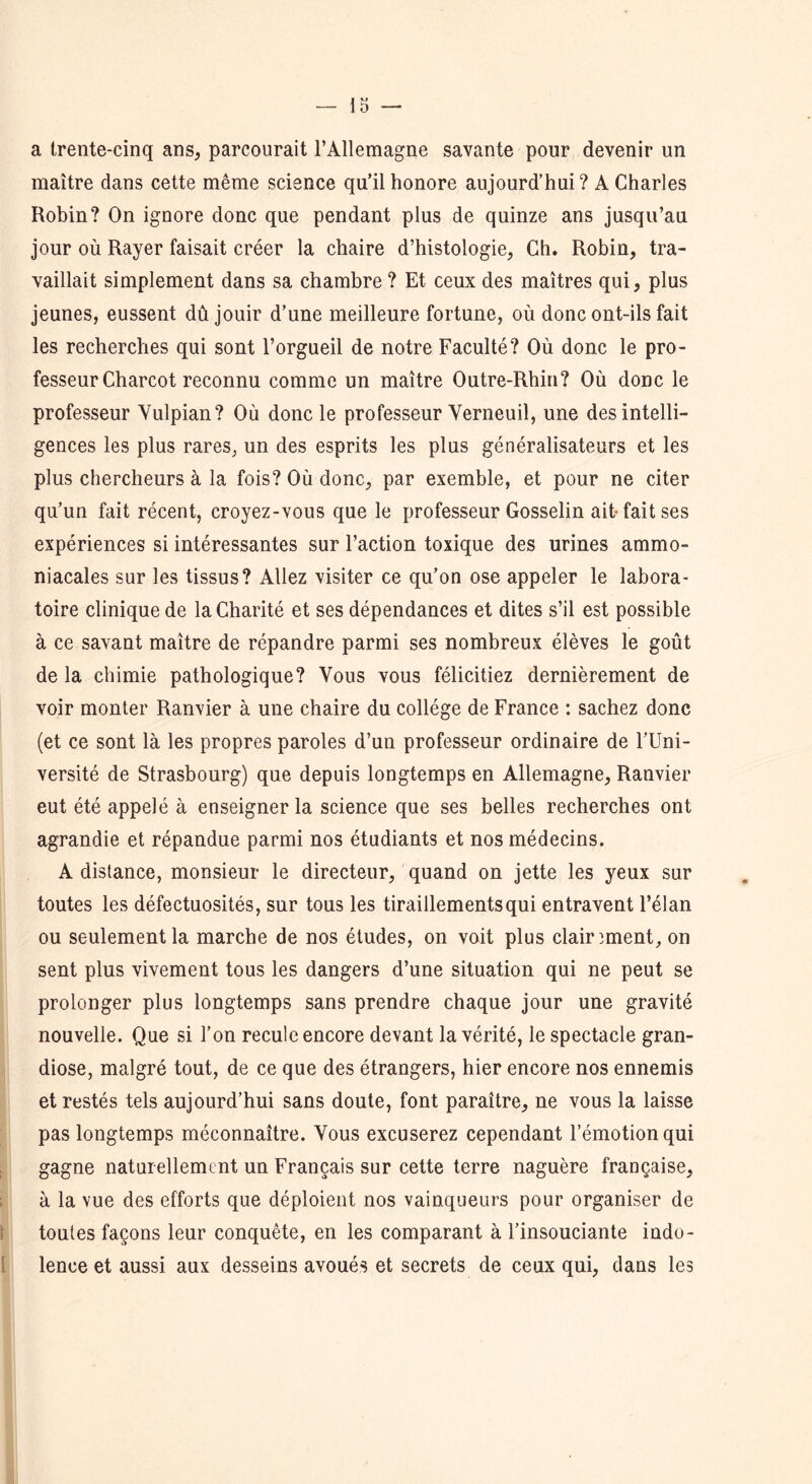 a trente-cinq ans, parcourait l’Allemagne savante pour devenir un maître dans cette même science qu’il honore aujourd’hui? A Charles Robin? On ignore donc que pendant plus de quinze ans jusqu’au jour où Rayer faisait créer la chaire d’histologie, Ch. Robin, tra- vaillait simplement dans sa chambre ? Et ceux des maîtres qui, plus jeunes, eussent dû jouir d’une meilleure fortune, où donc ont-ils fait les recherches qui sont l’orgueil de notre Faculté? Où donc le pro- fesseur Charcot reconnu comme un maître Outre-Rhin? Où donc le professeur Vulpian? Où donc le professeur Yerneuil, une des intelli- gences les plus rares, un des esprits les plus généralisateurs et les plus chercheurs à la fois? Où donc, par exemble, et pour ne citer qu’un fait récent, croyez-vous que le professeur Gosselin ait- fait ses expériences si intéressantes sur l’action toxique des urines ammo- niacales sur les tissus? Allez visiter ce qu’on ose appeler le labora- toire clinique de la Charité et ses dépendances et dites s’il est possible à ce savant maître de répandre parmi ses nombreux élèves le goût de la chimie pathologique? Vous vous félicitiez dernièrement de voir monter Ranvier à une chaire du collège de France : sachez donc (et ce sont là les propres paroles d’un professeur ordinaire de l’Uni- versité de Strasbourg) que depuis longtemps en Allemagne, Ranvier eut été appelé à enseigner la science que ses belles recherches ont agrandie et répandue parmi nos étudiants et nos médecins. A distance, monsieur le directeur, quand on jette les yeux sur toutes les défectuosités, sur tous les tiraillements qui entravent l’élan ou seulement la marche de nos études, on voit plus clairement, on sent plus vivement tous les dangers d’une situation qui ne peut se prolonger plus longtemps sans prendre chaque jour une gravité nouvelle. Que si l’on recule encore devant la vérité, le spectacle gran- diose, malgré tout, de ce que des étrangers, hier encore nos ennemis et restés tels aujourd’hui sans doute, font paraître, ne vous la laisse pas longtemps méconnaître. Vous excuserez cependant l’émotion qui gagne naturellement un Français sur cette terre naguère française, à la vue des efforts que déploient nos vainqueurs pour organiser de toutes façons leur conquête, en les comparant à l’insouciante indo- lence et aussi aux desseins avoués et secrets de ceux qui, dans les