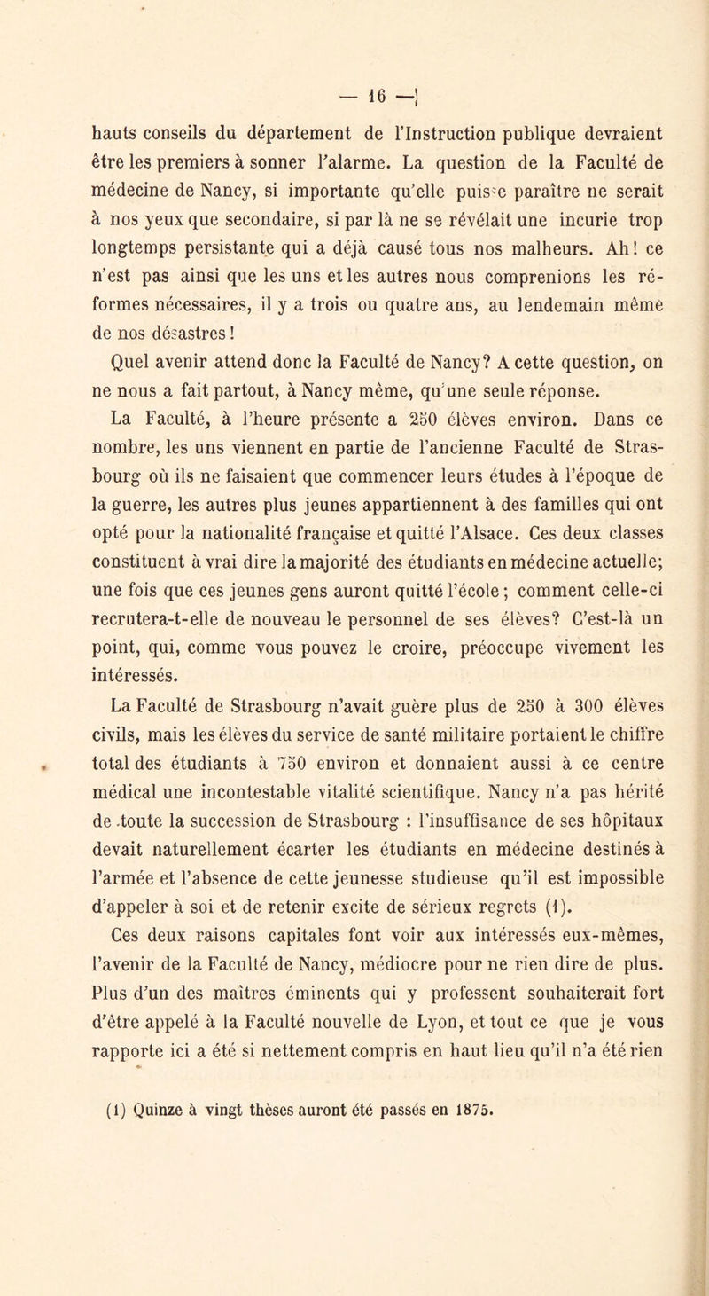 hauts conseils du département de l’Instruction publique devraient être les premiers à sonner l’alarme. La question de la Faculté de médecine de Nancy, si importante qu’elle puisse paraître ne serait à nos yeux que secondaire, si par là ne se révélait une incurie trop longtemps persistante qui a déjà causé tous nos malheurs. Ah! ce n’est pas ainsi que les uns et les autres nous comprenions les ré- formes nécessaires, il y a trois ou quatre ans, au lendemain même de nos désastres ! Quel avenir attend donc la Faculté de Nancy? A cette question, on ne nous a fait partout, à Nancy même, qu’une seule réponse. La Faculté, à l’heure présente a 250 élèves environ. Dans ce nombre, les uns viennent en partie de l’ancienne Faculté de Stras- bourg où ils ne faisaient que commencer leurs études à l’époque de la guerre, les autres plus jeunes appartiennent à des familles qui ont opté pour la nationalité française et quitté l’Alsace. Ces deux classes constituent à vrai dire la majorité des étudiants en médecine actuelle; une fois que ces jeunes gens auront quitté l’école ; comment celle-ci recrutera-t-elle de nouveau le personnel de ses élèves? C’est-là un point, qui, comme vous pouvez le croire, préoccupe vivement les intéressés. La Faculté de Strasbourg n’avait guère plus de 250 à 300 élèves civils, mais les élèves du service de santé militaire portaient le chiffre total des étudiants à 750 environ et donnaient aussi à ce centre médical une incontestable vitalité scientifique. Nancy n’a pas hérité de -toute la succession de Strasbourg : l’insuffisance de ses hôpitaux devait naturellement écarter les étudiants en médecine destinés à l’armée et l’absence de cette jeunesse studieuse qu’il est impossible d’appeler à soi et de retenir excite de sérieux regrets (1). Ces deux raisons capitales font voir aux intéressés eux-mêmes, l’avenir de la Faculté de Nancy, médiocre pour ne rien dire de plus. Plus d’un des maîtres éminents qui y professent souhaiterait fort d’être appelé à la Faculté nouvelle de Lyon, et tout ce que je vous rapporte ici a été si nettement compris en haut lieu qu’il n’a été rien (1) Quinze à vingt thèses auront été passés en 1875.