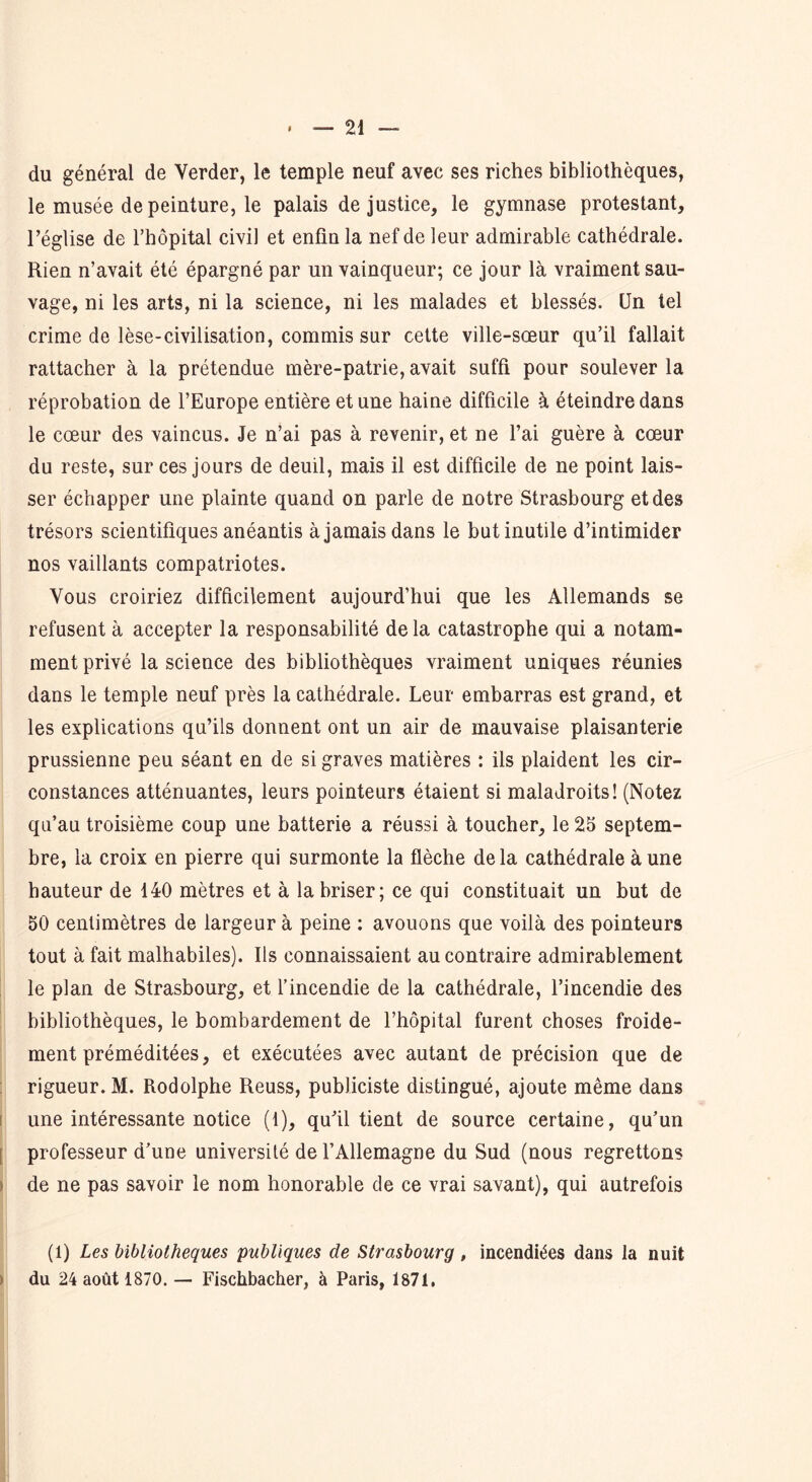 du général de Verder, le temple neuf avec ses riches bibliothèques, le musée de peinture, le palais de justice, le gymnase protestant, l’église de l’hôpital civil et enfin la nef de leur admirable cathédrale. Rien n’avait été épargné par un vainqueur; ce jour là vraiment sau- vage, ni les arts, ni la science, ni les malades et blessés. Un tel crime de lèse-civilisation, commis sur cette ville-sœur qu’il fallait rattacher à la prétendue mère-patrie, avait suffi pour soulever la réprobation de l’Europe entière et une haine difficile à éteindre dans le cœur des vaincus. Je n’ai pas à revenir, et ne l’ai guère à cœur du reste, sur ces jours de deuil, mais il est difficile de ne point lais- ser échapper une plainte quand on parle de notre Strasbourg et des trésors scientifiques anéantis à jamais dans le but inutile d’intimider nos vaillants compatriotes. Vous croiriez difficilement aujourd’hui que les Allemands se refusent à accepter la responsabilité delà catastrophe qui a notam- ment privé la science des bibliothèques vraiment uniques réunies dans le temple neuf près la cathédrale. Leur embarras est grand, et les explications qu’ils donnent ont un air de mauvaise plaisanterie prussienne peu séant en de si graves matières : ils plaident les cir- constances atténuantes, leurs pointeurs étaient si maladroits! (Notez qu’au troisième coup une batterie a réussi à toucher, le 25 septem- bre, la croix en pierre qui surmonte la flèche delà cathédrale à une hauteur de 140 mètres et à la briser; ce qui constituait un but de 50 centimètres de largeur à peine : avouons que voilà des pointeurs tout à fait malhabiles). Ils connaissaient au contraire admirablement le plan de Strasbourg, et l’incendie de la cathédrale, l’incendie des bibliothèques, le bombardement de l’hôpital furent choses froide- ment préméditées, et exécutées avec autant de précision que de rigueur. M. Rodolphe Reuss, publiciste distingué, ajoute même dans une intéressante notice (1), qu’il tient de source certaine, qu’un professeur d’une université de l’Allemagne du Sud (nous regrettons de ne pas savoir le nom honorable de ce vrai savant), qui autrefois (1) Les bibliothèques publiques de Strasbourg , incendiées dans la nuit du 24 août 1870. — Fischbacher, à Paris, 1871.