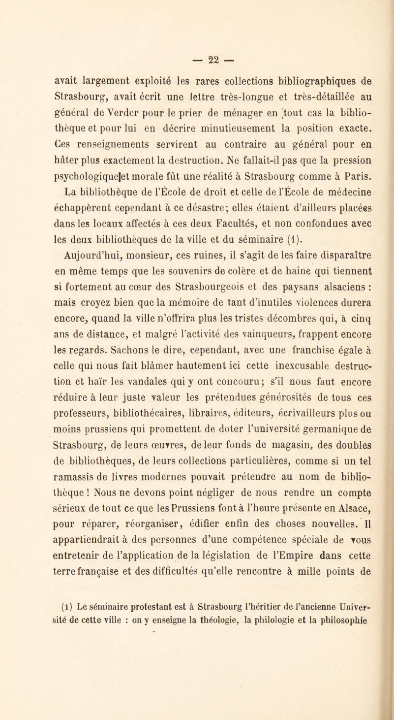 avait largement exploité les rares collections bibliographiques de Strasbourg, avait écrit une lettre très-longue et très-détaillée au général de Yerder pour le prier de ménager en 'tout cas la biblio- thèque et pour lui en décrire minutieusement la position exacte. Ces renseignements servirent au contraire au général pour en hâter plus exactement la destruction. Ne fallait-il pas que la pression psychologiquejet morale fût une réalité à Strasbourg comme à Paris. La bibliothèque de l’École de droit et celle de l’École de médecine échappèrent cependant à ce désastre; elles étaient d’ailleurs placées dans les locaux affectés à ces deux Facultés, et non confondues avec les deux bibliothèques de la ville et du séminaire (1). Aujourd’hui, monsieur, ces ruines, il s’agit de les faire disparaître en même temps que les souvenirs de colère et de haine qui tiennent si fortement au cœur des Strasbourgeois et des paysans alsaciens : mais croyez bien que la mémoire de tant d’inutiles violences durera encore, quand la ville n’offrira plus les tristes décombres qui, à cinq ans de distance, et malgré l’activité des vainqueurs, frappent encore les regards. Sachons le dire, cependant, avec une franchise égale à celle qui nous fait blâmer hautement ici cette inexcusable destruc- tion et haïr les vandales qui y ont concouru; s’il nous faut encore réduire à leur juste valeur les prétendues générosités de tous ces professeurs, bibliothécaires, libraires, éditeurs, écrivailleurs plus ou moins prussiens qui promettent de doter l’université germanique de Strasbourg, de leurs œuvres, de leur fonds de magasin, des doubles de bibliothèques, de leurs collections particulières, comme si un tel ramassis de livres modernes pouvait prétendre au nom de biblio- thèque ! Nous ne devons point négliger de nous rendre un compte sérieux de tout ce que les Prussiens font à l’heure présente en Alsace, pour réparer, réorganiser, édifier enfin des choses nouvelles. Il appartiendrait à des personnes d’une compétence spéciale de vous entretenir de l’application de la législation de l’Empire dans cette terre française et des difficultés qu’elle rencontre à mille points de (l) Le séminaire protestant est à Strasbourg l’héritier de l’ancienne Univer- sité de cette ville : on y enseigne la théologie, la philologie et la philosophie