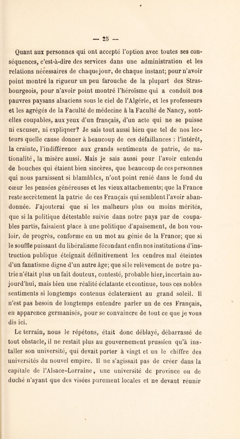 # Quant aux personnes qui ont accepté l’option avec toutes ses con- séquences, c’est-à-dire des services dans une administration et les relations nécessaires de chaquejour, de chaque instant; pour n’avoir point montré la rigueur un peu farouche de la plupart des Stras- bourgeois, pour n’avoir point montré l’héroïsme qui a conduit nos pauvres paysans alsaciens sous le ciel de l’Algérie, et les professeurs et les agrégés de la Faculté de médecine à la Faculté de Nancy, sont- elles coupables, aux yeux d’un français, d’un acte qui ne se puisse ni excuser, ni expliquer? Je sais tout aussi bien que tel de nos lec- teurs quelle cause donner à beaucoup de ces défaillances : l’intérêt, la crainte, l’indifférence aux grands sentiments de patrie, de na- tionalité, la misère aussi. Mais je sais aussi pour l’avoir entendu de bouches qui étaient bien sincères, que beaucoup de ces personnes qui nous paraissent si blâmables, n’ont point renié dans le fond du cœur les pensées généreuses et les vieux attachements; que la France reste secrètement la patrie de ces Français qui semblent l’avoir aban- donnée. J’ajouterai que si les malheurs plus ou moins mérités, que si la politique détestable suivie dans notre pays par de coupa- bles partis, faisaient place à une politique d’apaisement, de bon vou- loir, de progrès, conforme en un mot au génie de la France; que si le souffle puissant du libéralisme fécondant enfin nos institutions d’ins- truction publique éteignait définitivement les cendres mal éteintes d’un fanatisme digne d’un autre âge; que si le relèvement de notre pa- trie n’était plus un fait douteux, contesté, probable hier, incertain au- jourd’hui, mais bien une réalité éclatante et continue, tous ces nobles sentiments si longtemps contenus éclateraient au grand soleil. Il n’est pas besoin de longtemps entendre parler un de ces Français, en apparence germanisés, pour se convaincre de tout ce que je vous dis ici. Le terrain, nous le répétons, était donc déblayé, débarrassé de tout obstacle, il ne restait plus au gouvernement prussien qu’à ins- taller son université, qui devait porter à vingt et un le chiffre des universités du nouvel empire. Il ne s’agissait pas de créer dans la capitale de l’Alsace-Lorraine, une université de province ou de duché n’ayant que des visées purement locales et ne devant réunir