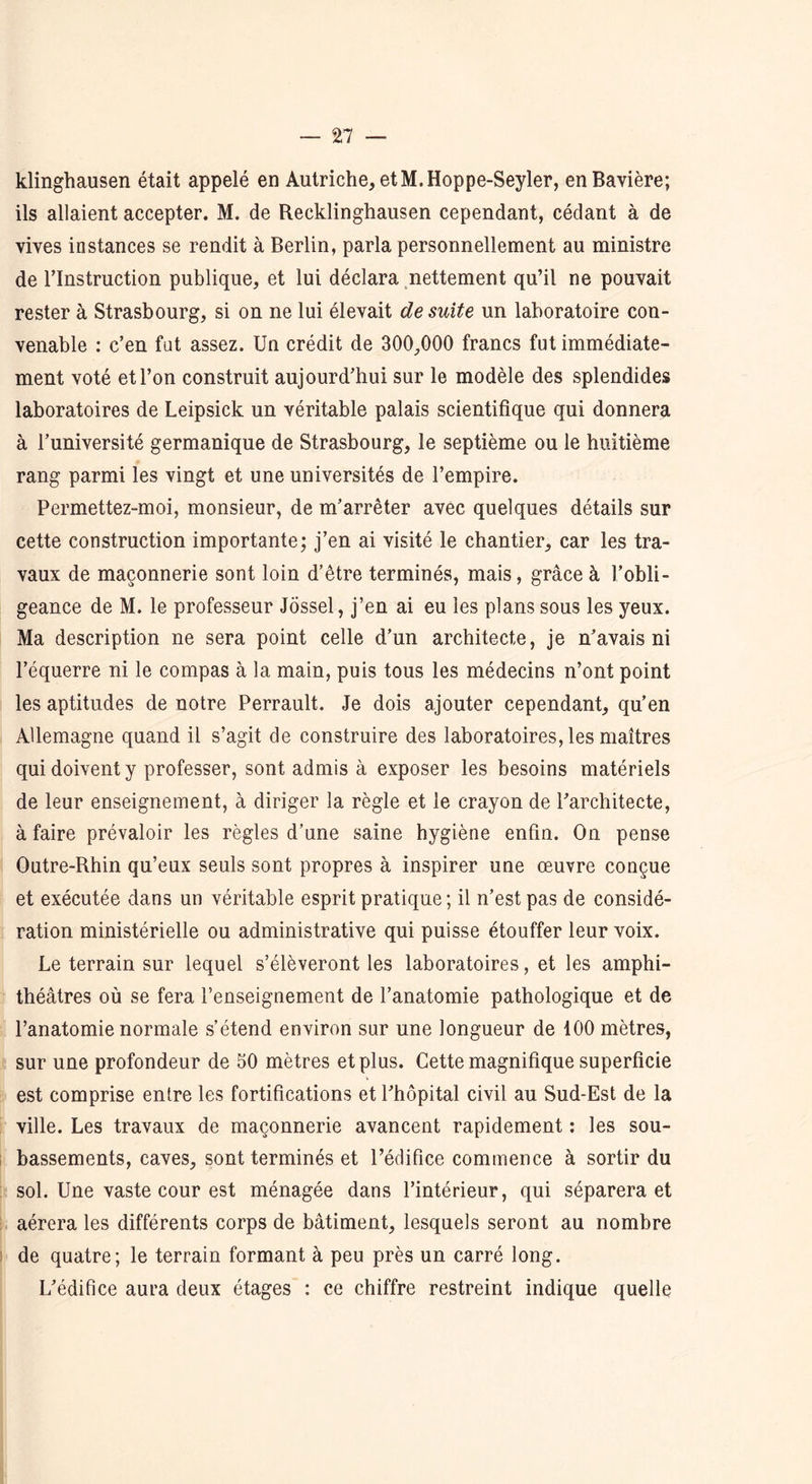 klinghausen était appelé en Autriche, et M.Hoppe-Seyler, en Bavière; ils allaient accepter. M. de Recklinghausen cependant, cédant à de vives instances se rendit à Berlin, parla personnellement au ministre de l’Instruction publique, et lui déclara nettement qu’il ne pouvait rester à Strasbourg, si on ne lui élevait de suite un laboratoire con- venable : c’en fat assez. Un crédit de 300,000 francs fut immédiate- ment voté et l’on construit aujourd’hui sur le modèle des splendides laboratoires de Leipsick un véritable palais scientifique qui donnera à l’université germanique de Strasbourg, le septième ou le huitième rang parmi les vingt et une universités de l’empire. Permettez-moi, monsieur, de m’arrêter avec quelques détails sur cette construction importante; j’en ai visité le chantier, car les tra- vaux de maçonnerie sont loin d’être terminés, mais, grâce à l’obli- geance de M. le professeur Jôssel, j’en ai eu les plans sous les yeux. Ma description ne sera point celle d’un architecte, je n’avais ni l’équerre ni le compas à la main, puis tous les médecins n’ont point les aptitudes de notre Perrault. Je dois ajouter cependant, qu’en Allemagne quand il s’agit de construire des laboratoires, les maîtres qui doivent y professer, sont admis à exposer les besoins matériels de leur enseignement, à diriger la règle et le crayon de l’architecte, à faire prévaloir les règles d’une saine hygiène enfin. On pense Outre-Rhin qu’eux seuls sont propres à inspirer une œuvre conçue et exécutée dans un véritable esprit pratique ; il n’est pas de considé- ration ministérielle ou administrative qui puisse étouffer leur voix. Le terrain sur lequel s’élèveront les laboratoires, et les amphi- théâtres où se fera l’enseignement de l’anatomie pathologique et de l’anatomie normale s’étend environ sur une longueur de 100 mètres, sur une profondeur de 50 mètres et plus. Cette magnifique superficie est comprise entre les fortifications et l’hôpital civil au Sud-Est de la ville. Les travaux de maçonnerie avancent rapidement : les sou- bassements, caves, sont terminés et l’édifice commence à sortir du sol. Une vaste cour est ménagée dans l’intérieur, qui séparera et aérera les différents corps de bâtiment, lesquels seront au nombre de quatre; le terrain formant à peu près un carré long. L’édifice aura deux étages : ce chiffre restreint indique quelle