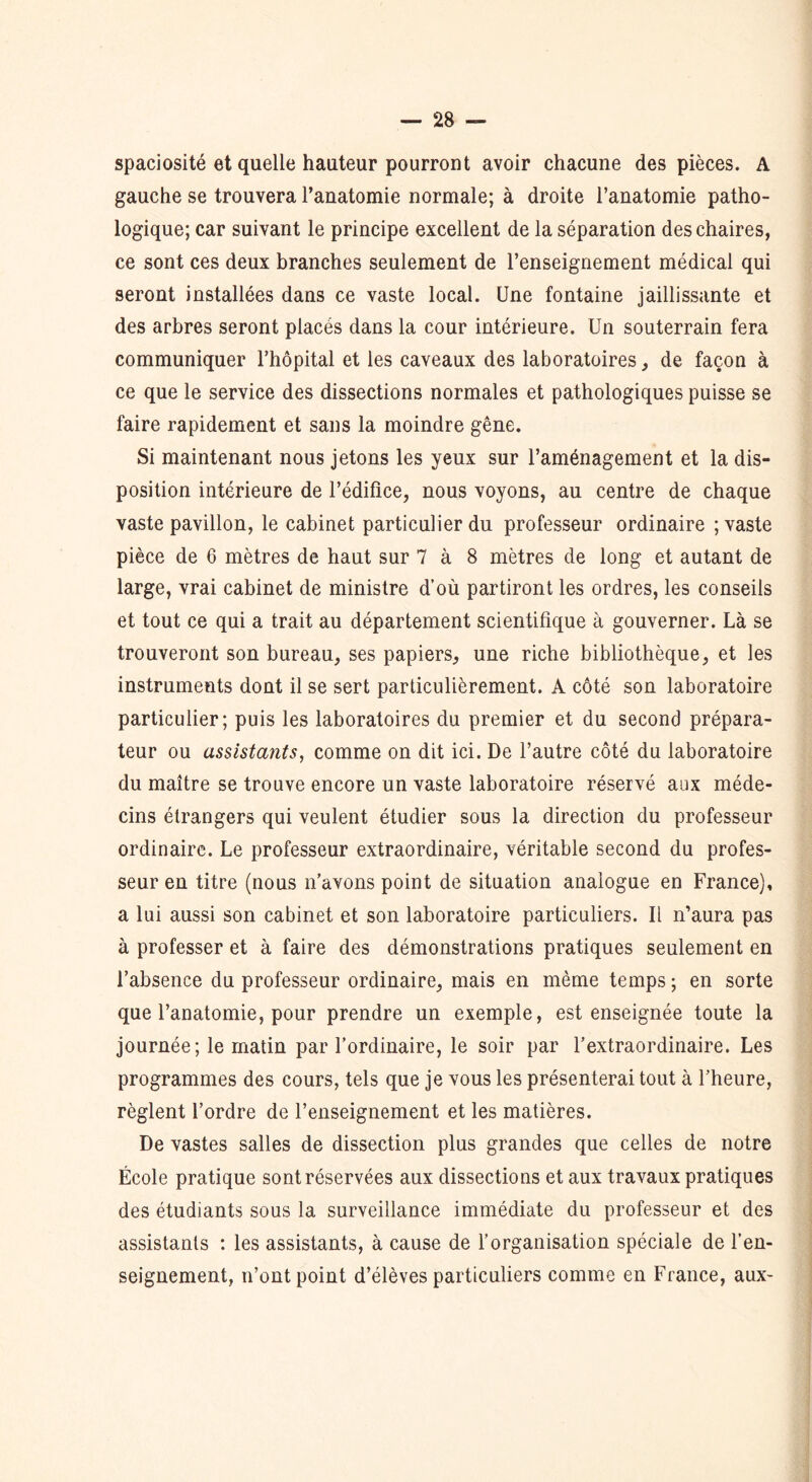 spaciosité et quelle hauteur pourront avoir chacune des pièces. A gauche se trouvera l’anatomie normale; à droite l’anatomie patho- logique; car suivant le principe excellent de la séparation des chaires, ce sont ces deux branches seulement de l’enseignement médical qui seront installées dans ce vaste local. Une fontaine jaillissante et des arbres seront placés dans la cour intérieure. Un souterrain fera communiquer l’hôpital et les caveaux des laboratoires, de façon à ce que le service des dissections normales et pathologiques puisse se faire rapidement et sans la moindre gêne. Si maintenant nous jetons les yeux sur l’aménagement et la dis- position intérieure de l’édifice, nous voyons, au centre de chaque vaste pavillon, le cabinet particulier du professeur ordinaire ; vaste pièce de 6 mètres de haut sur 7 à 8 mètres de long et autant de large, vrai cabinet de ministre d’où partiront les ordres, les conseils et tout ce qui a trait au département scientifique à gouverner. Là se trouveront son bureau, ses papiers, une riche bibliothèque, et les instruments dont il se sert particulièrement. A côté son laboratoire particulier; puis les laboratoires du premier et du second prépara- teur ou assistants, comme on dit ici. De l’autre côté du laboratoire du maître se trouve encore un vaste laboratoire réservé aux méde- cins étrangers qui veulent étudier sous la direction du professeur ordinaire. Le professeur extraordinaire, véritable second du profes- seur en titre (nous n’avons point de situation analogue en France), a lui aussi son cabinet et son laboratoire particuliers. Il n’aura pas à professer et à faire des démonstrations pratiques seulement en l’absence du professeur ordinaire, mais en même temps ; en sorte que l’anatomie, pour prendre un exemple, est enseignée toute la journée; le matin par l’ordinaire, le soir par l’extraordinaire. Les programmes des cours, tels que je vous les présenterai tout à l’heure, règlent l’ordre de l’enseignement et les matières. De vastes salles de dissection plus grandes que celles de notre École pratique sont réservées aux dissections et aux travaux pratiques des étudiants sous la surveillance immédiate du professeur et des assistants : les assistants, à cause de l’organisation spéciale de l’en- seignement, n’ont point d’élèves particuliers comme en France, aux-