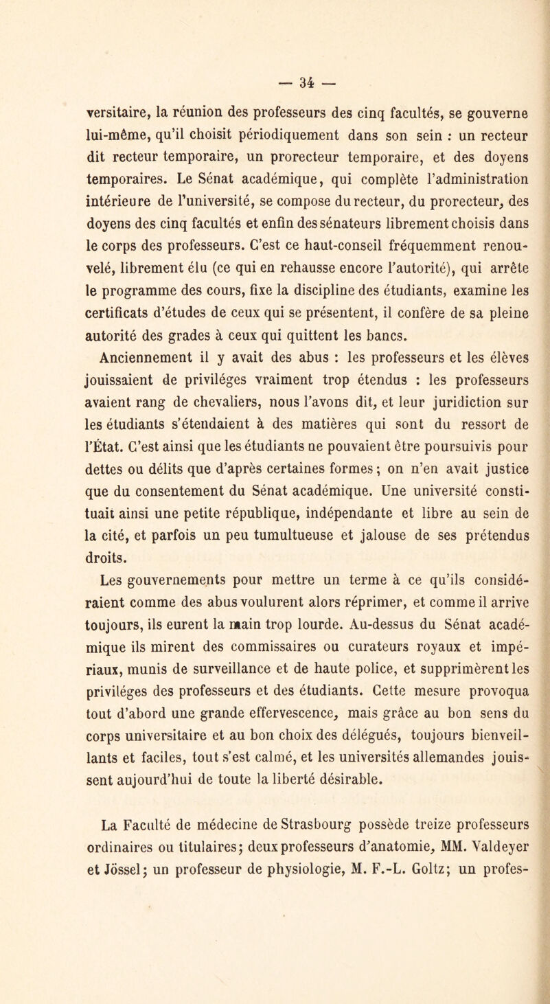 versitaire, la réunion des professeurs des cinq facultés, se gouverne lui-même, qu’il choisit périodiquement dans son sein : un recteur dit recteur temporaire, un prorecteur temporaire, et des doyens temporaires. Le Sénat académique, qui complète l’administration intérieure de l’université, se compose du recteur, du prorecteur, des doyens des cinq facultés et enfin des sénateurs librement choisis dans le corps des professeurs. C’est ce haut-conseil fréquemment renou- velé, librement élu (ce qui en rehausse encore l’autorité), qui arrête le programme des cours, fixe la discipline des étudiants, examine les certificats d’études de ceux qui se présentent, il confère de sa pleine autorité des grades à ceux qui quittent les bancs. Anciennement il y avait des abus : les professeurs et les élèves jouissaient de privilèges vraiment trop étendus : les professeurs avaient rang de chevaliers, nous l’avons dit, et leur juridiction sur les étudiants s’étendaient à des matières qui sont du ressort de l’État. C’est ainsi que les étudiants ne pouvaient être poursuivis pour dettes ou délits que d’après certaines formes ; on n’en avait justice que du consentement du Sénat académique. Une université consti- tuait ainsi une petite république, indépendante et libre au sein de la cité, et parfois un peu tumultueuse et jalouse de ses prétendus droits. Les gouvernements pour mettre un terme à ce qu’ils considé- raient comme des abus voulurent alors réprimer, et comme il arrive toujours, ils eurent la main trop lourde. Au-dessus du Sénat acadé- mique ils mirent des commissaires ou curateurs royaux et impé- riaux, munis de surveillance et de haute police, et supprimèrent les privilèges des professeurs et des étudiants. Celte mesure provoqua tout d’abord une grande effervescence, mais grâce au bon sens du corps universitaire et au bon choix des délégués, toujours bienveil- lants et faciles, tout s’est calmé, et les universités allemandes jouis- sent aujourd’hui de toute la liberté désirable. La Faculté de médecine de Strasbourg possède treize professeurs ordinaires ou titulaires; deux professeurs d’anatomie, MM. Yaldeyer et Jôssel; un professeur de physiologie, M. F.-L. Goltz; un profes-