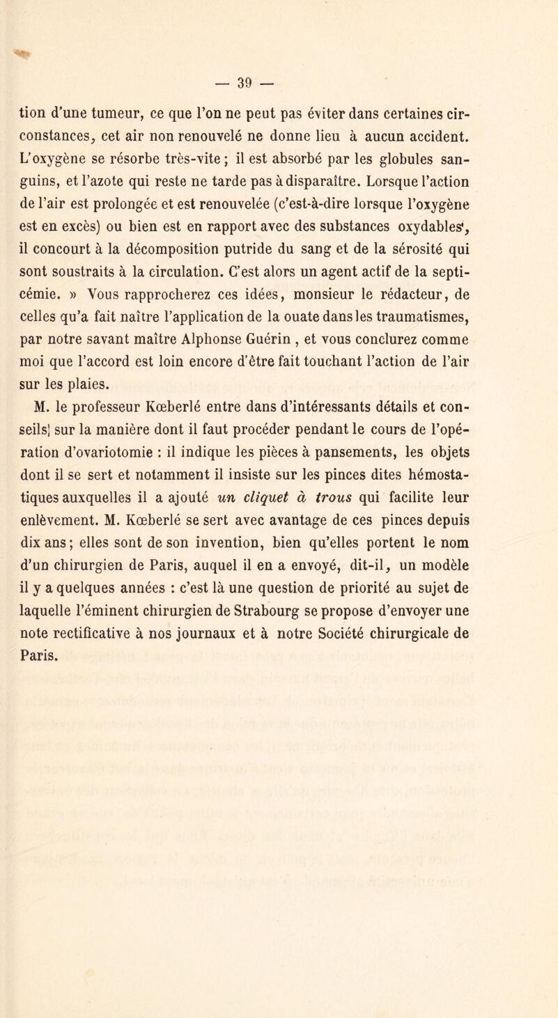 tion d’une tumeur, ce que l’on ne peut pas éditer dans certaines cir- constances, cet air non renouvelé ne donne lieu à aucun accident. L’oxygène se résorbe très-vite; il est absorbé par les globules san- guins, et l’azote qui reste ne tarde pas à disparaître. Lorsque l’action de l’air est prolongée et est renouvelée (c’est-à-dire lorsque l’oxygène est en excès) ou bien est en rapport avec des substances oxydables1, il concourt à la décomposition putride du sang et de la sérosité qui sont soustraits à la circulation. C’est alors un agent actif de la septi- cémie. » Vous rapprocherez ces idées, monsieur le rédacteur, de celles qu’a fait naître l’application de la ouate dans les traumatismes, par notre savant maître Alphonse Guérin , et vous conclurez comme moi que l’accord est loin encore d’être fait touchant l’action de l’air sur les plaies. M. le professeur Kœberlé entre dans d’intéressants détails et con- seils] sur la manière dont il faut procéder pendant le cours de l’opé- ration d’ovariotomie : il indique les pièces à pansements, les objets dont il se sert et notamment il insiste sur les pinces dites hémosta- tiques auxquelles il a ajouté un cliquet à trous qui facilite leur enlèvement. M. Kœberlé se sert avec avantage de ces pinces depuis dix ans ; elles sont de son invention, bien qu’elles portent le nom d’un chirurgien de Paris, auquel il en a envoyé, dit-il, un modèle il y a quelques années : c’est là une question de priorité au sujet de laquelle l’éminent chirurgien de Strabourg se propose d’envoyer une note rectificative à nos journaux et à notre Société chirurgicale de Paris.