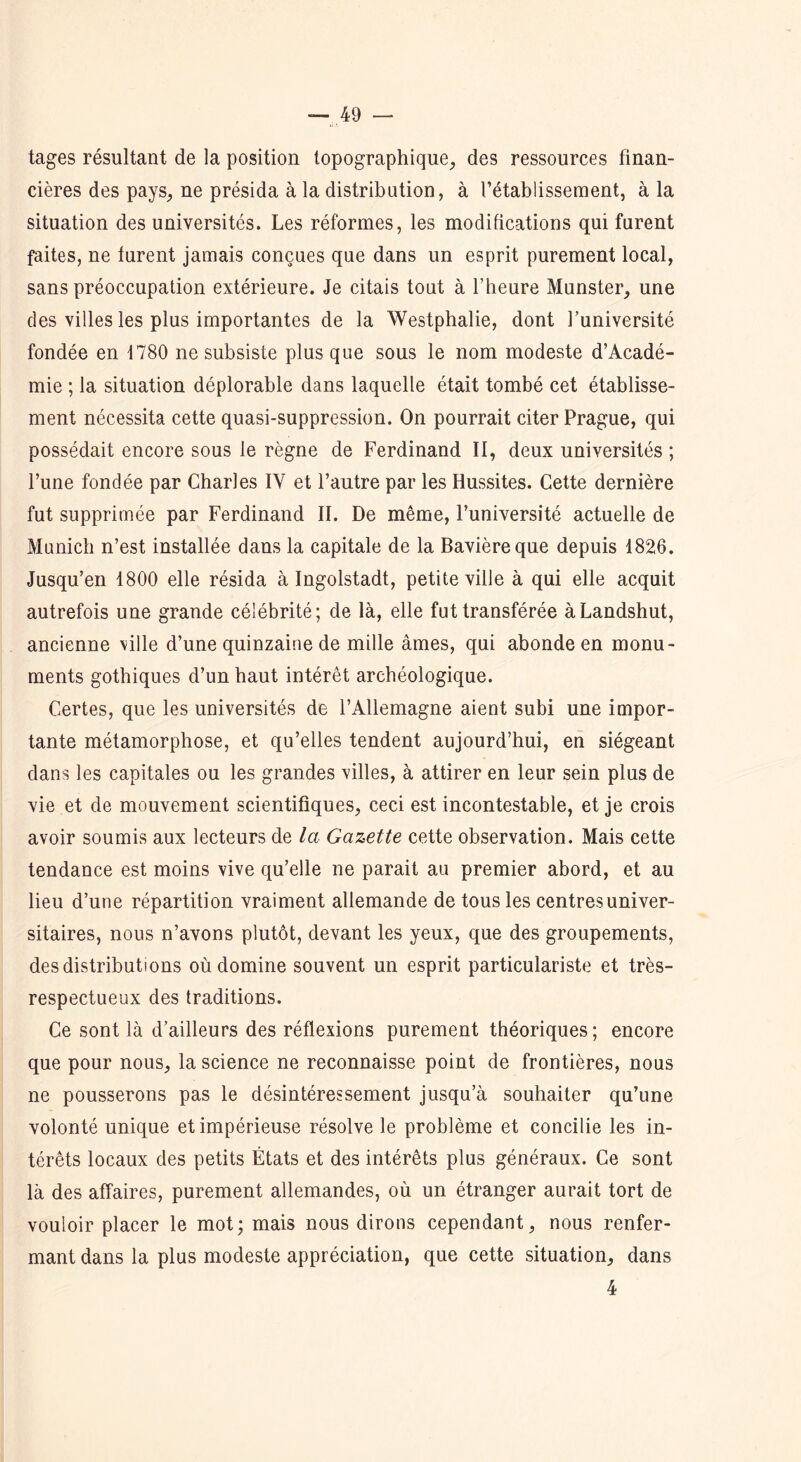 tages résultant de la position topographique, des ressources finan- cières des pays, ne présida à la distribution, à l’établissement, à la situation des universités. Les réformes, les modifications qui furent faites, ne turent jamais conçues que dans un esprit purement local, sans préoccupation extérieure. Je citais tout à l’heure Munster, une des villes les plus importantes de la Westphalie, dont l’université fondée en 1780 ne subsiste plus que sous le nom modeste d’Acadé- mie ; la situation déplorable dans laquelle était tombé cet établisse- ment nécessita cette quasi-suppression. On pourrait citer Prague, qui possédait encore sous le règne de Ferdinand II, deux universités ; l’une fondée par Charles IV et l’autre par les Hussites. Cette dernière fut supprimée par Ferdinand II. De même, l’université actuelle de Munich n’est installée dans la capitale de la Bavière que depuis 1826. Jusqu’en 1800 elle résida à Ingolstadt, petite ville à qui elle acquit autrefois une grande célébrité; de là, elle fut transférée àLandshut, ancienne ville d’une quinzaine de mille âmes, qui abonde en monu- ments gothiques d’un haut intérêt archéologique. Certes, que les universités de l’Allemagne aient subi une impor- tante métamorphose, et qu’elles tendent aujourd’hui, en siégeant dans les capitales ou les grandes villes, à attirer en leur sein plus de vie et de mouvement scientifiques, ceci est incontestable, et je crois avoir soumis aux lecteurs de la Gazette cette observation. Mais cette tendance est moins vive qu’elle ne parait au premier abord, et au lieu d’une répartition vraiment allemande de tous les centres univer- sitaires, nous n’avons plutôt, devant les yeux, que des groupements, des distributions où domine souvent un esprit particulariste et très- respectueux des traditions. Ce sont là d’ailleurs des réflexions purement théoriques; encore que pour nous, la science ne reconnaisse point de frontières, nous ne pousserons pas le désintéressement jusqu’à souhaiter qu’une volonté unique et impérieuse résolve le problème et concilie les in- térêts locaux des petits États et des intérêts plus généraux. Ce sont là des affaires, purement allemandes, où un étranger aurait tort de vouloir placer le mot; mais nous dirons cependant, nous renfer- mant dans la plus modeste appréciation, que cette situation, dans 4