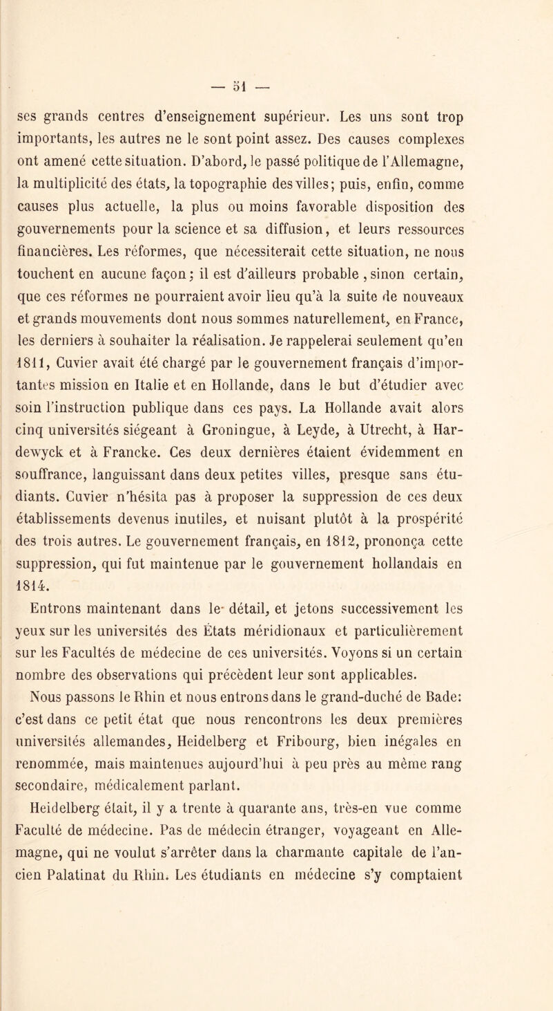 — Si- ses grands centres d’enseignement supérieur. Les uns sont trop importants, les autres ne le sont point assez. Des causes complexes ont amené cette situation. D’abord, le passé politique de l’Allemagne, la multiplicité des états, la topographie des villes; puis, enfin, comme causes plus actuelle, la plus ou moins favorable disposition des gouvernements pour la science et sa diffusion, et leurs ressources financières. Les réformes, que nécessiterait cette situation, ne nous touchent en aucune façon; il est d’ailleurs probable ,sinon certain, que ces réformes ne pourraient avoir lieu qu’à la suite de nouveaux et grands mouvements dont nous sommes naturellement, en France, les derniers à souhaiter la réalisation. Je rappelerai seulement qu’en 1811, Cuvier avait été chargé par le gouvernement français d’impor- tantes mission en Italie et en Hollande, dans le but d’étudier avec soin l’instruction publique dans ces pays. La Hollande avait alors cinq universités siégeant à Groningue, à Leyde, à Utrecht, à Har- dewyck et à Francke. Ces deux dernières étaient évidemment en souffrance, languissant dans deux petites villes, presque sans étu- diants. Cuvier n’hésita pas à proposer la suppression de ces deux établissements devenus inutiles, et nuisant plutôt à la prospérité des trois autres. Le gouvernement français, en 1812, prononça cette suppression, qui fut maintenue par le gouvernement hollandais en 1814. Entrons maintenant dans le- détail, et jetons successivement les yeux sur les universités des États méridionaux et particulièrement sur les Facultés de médecine de ces universités. Voyons si un certain nombre des observations qui précèdent leur sont applicables. Nous passons le Rhin et nous entrons dans le grand-duché de Bade: c’est dans ce petit état que nous rencontrons les deux premières universités allemandes, Heidelberg et Fribourg, bien inégales en renommée, mais maintenues aujourd’hui à peu près au même rang secondaire, médicalement parlant. Heidelberg était, il y a trente à quarante ans, très-en vue comme Faculté de médecine. Pas de médecin étranger, voyageant en Alle- magne, qui ne voulut s’arrêter dans la charmante capitale de l’an- cien Palatinat du Rhin. Les étudiants en médecine s’y comptaient