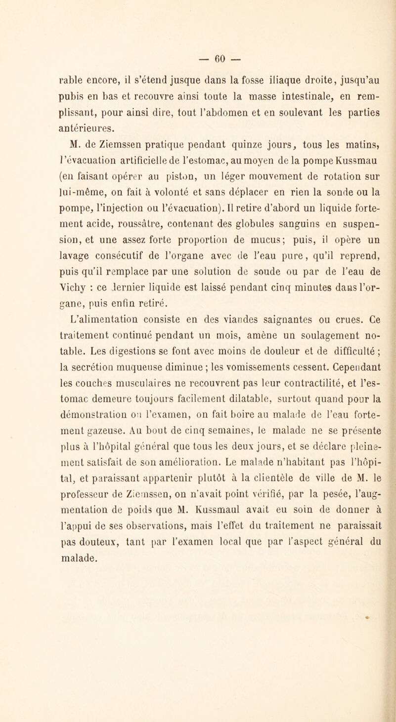 rable encore, il s’étend jusque dans la fosse iliaque droite, jusqu’au pubis en bas et recouvre ainsi toute la niasse intestinale, en rem- plissant, pour ainsi dire, tout l’abdomen et en soulevant les parties antérieures. M. de Ziemssen pratique pendant quinze jours, tous les matins, l’évacuation artificielle de l’estomac, au moyen delà pompe Kussmau (en faisant opérer au piston, un léger mouvement de rotation sur lui-même, on fait à volonté et sans déplacer en rien la sonde ou la pompe, l’injection ou l’évacuation). Il retire d’abord un liquide forte- ment acide, roussâtre, contenant des globules sanguins en suspen- sion, et une assez forte proportion de mucus; puis, il opère un lavage consécutif de l’organe avec de l’eau pure, qu’il reprend, puis qu’il remplace par une solution de soude ou par de l’eau de Vichy : ce dernier liquide est laissé pendant cinq minutes dans l’or- gane, puis enfin retiré. L’alimentation consiste en des viandes saignantes ou crues. Ce traitement continué pendant un mois, amène un soulagement no- table. Les digestions se font avec moins de douleur et de difficulté ; la secrétion muqueuse diminue ; les vomissements cessent. Cependant les couches musculaires ne recouvrent pas leur contractilité, et l’es- tomac demeure toujours facilement dilatable, surtout quand pour la démonstration ou l’examen, on fait boire au malade de l’eau forte- ment gazeuse. Au bout de cinq semaines, le malade ne se présente plus à l’hôpital général que tous les deux jours, et se déclare pleine- ment satisfait de son amélioration. Le malade n’habitant pas l’hôpi- tal, et paraissant appartenir plutôt à la clientèle de ville de M. le professeur de Ziemssen, on n’avait point vérifié, par la pesée, l’aug- mentation de poids que M. Kussmaul avait eu soin de donner à l’appui de ses observations, mais l’effet du traitement ne paraissait pas douteux, tant par l’examen local que par l’aspect général du malade.