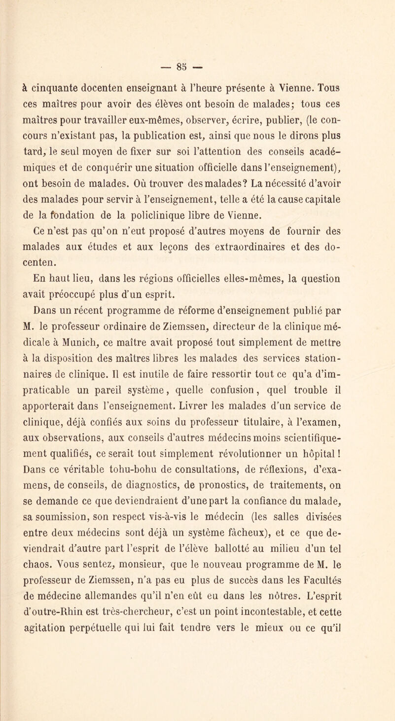 à cinquante docenten enseignant à l’heure présente à Vienne. Tous ces maîtres pour avoir des élèves ont besoin de malades; tous ces maîtres pour travailler eux-mêmes, observer, écrire, publier, (le con- cours n’existant pas, la publication est, ainsi que nous le dirons plus tard, le seul moyen de fixer sur soi l’attention des conseils acadé- miques et de conquérir une situation officielle dans l’enseignement), ont besoin de malades. Où trouver des malades? La nécessité d’avoir des malades pour servir à l’enseignement, telle a été la cause capitale de la fondation de la policlinique libre de Vienne. Ce n’est pas qu’on n’eut proposé d’autres moyens de fournir des malades aux études et aux leçons des extraordinaires et des do- centen. En haut lieu, dans les régions officielles elles-mêmes, la question avait préoccupé plus d’un esprit. Dans un récent programme de réforme d’enseignement publié par M. le professeur ordinaire de Ziemssen, directeur de la clinique mé- dicale à Munich, ce maître avait proposé tout simplement de mettre à la disposition des maîtres libres les malades des services station- naires de clinique. Il est inutile de faire ressortir tout ce qu’a d’im- praticable un pareil système, quelle confusion, quel trouble il apporterait dans l’enseignement. Livrer les malades d’un service de clinique, déjà confiés aux soins du professeur titulaire, à l’examen, aux observations, aux conseils d’autres médecins moins scientifique- ment qualifiés, ce serait tout simplement révolutionner un hôpital! Dans ce véritable tohu-bohu de consultations, de réflexions, d’exa- mens, de conseils, de diagnostics, de pronostics, de traitements, on se demande ce que deviendraient d’une part la confiance du malade, sa soumission, son respect vis-à-vis le médecin (les salles divisées entre deux médecins sont déjà un système fâcheux), et ce que de- viendrait d’autre part l’esprit de l’élève ballotté au milieu d’un tel chaos. Vous sentez, monsieur, que le nouveau programme de M. le professeur de Ziemssen, n’a pas eu plus de succès dans les Facultés de médecine allemandes qu’il n’en eût eu dans les nôtres. L’esprit d’outre-Rhin est très-chercheur, c’est un point incontestable, et cette agitation perpétuelle qui lui fait tendre vers le mieux ou ce qu’il