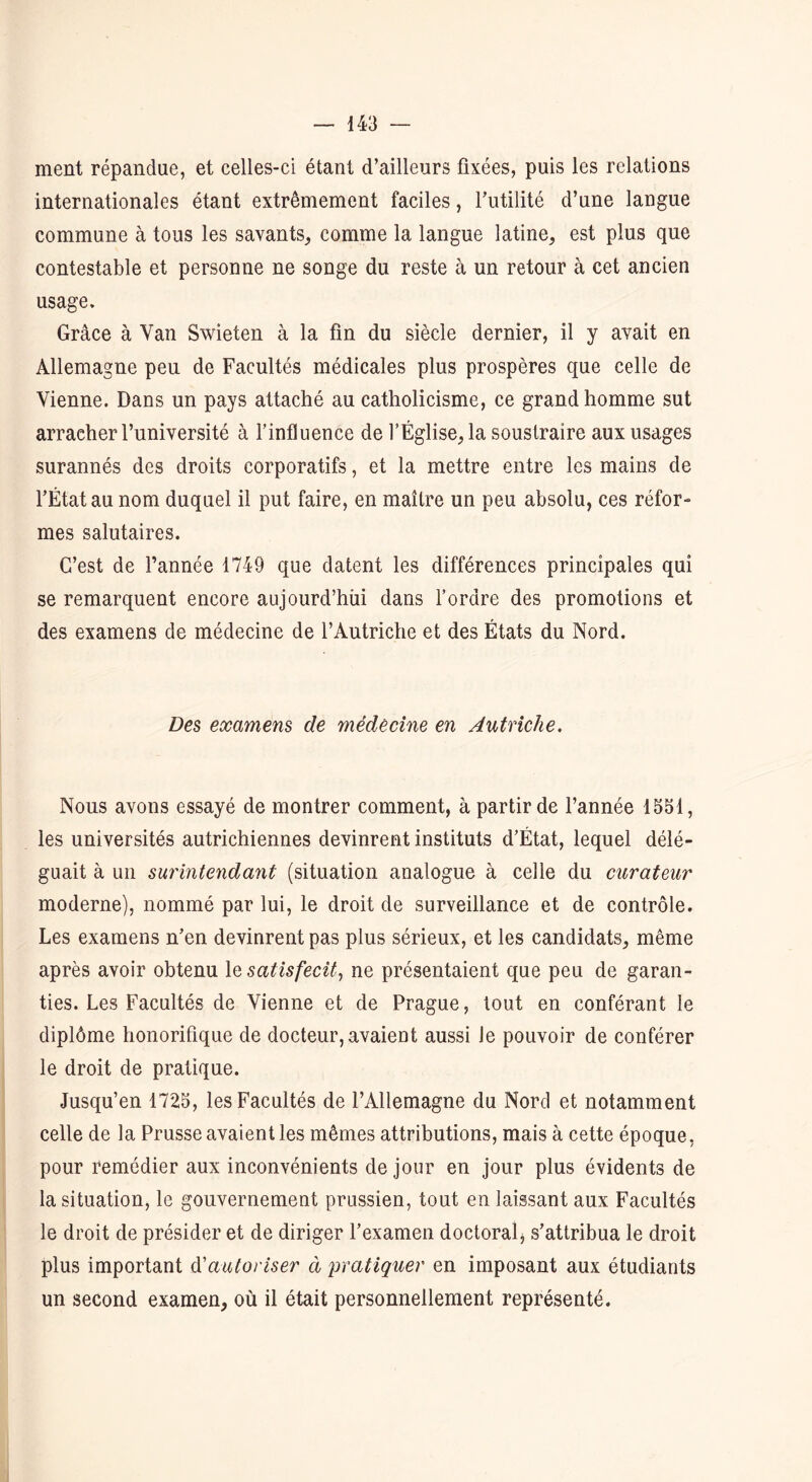 ment répandue, et celles-ci étant d’ailleurs fixées, puis les relations internationales étant extrêmement faciles, Futilité d’une langue commune à tous les savants, comme la langue latine, est plus que contestable et personne ne songe du reste à un retour à cet ancien usage. Grâce à Van Swieten à la fin du siècle dernier, il y avait en Allemagne peu de Facultés médicales plus prospères que celle de Vienne. Dans un pays attaché au catholicisme, ce grand homme sut arracher l’université à l'influence de l’Église, la soustraire aux usages surannés des droits corporatifs, et la mettre entre les mains de l’État au nom duquel il put faire, en maître un peu absolu, ces réfor- mes salutaires. C’est de l’année 1749 que datent les différences principales qui se remarquent encore aujourd’hui dans l’ordre des promotions et des examens de médecine de l’Autriche et des États du Nord. Des examens de médecine en Autriche. Nous avons essayé de montrer comment, à partir de l’année 1551, les universités autrichiennes devinrent instituts d’État, lequel délé- guait à un surintendant (situation analogue à celle du curateur moderne), nommé par lui, le droit de surveillance et de contrôle. Les examens n’en devinrent pas plus sérieux, et les candidats, même après avoir obtenu le satisfecit, ne présentaient que peu de garan- ties. Les Facultés de Vienne et de Prague, tout en conférant le diplôme honorifique de docteur, avaient aussi le pouvoir de conférer le droit de pratique. Jusqu’en 1725, les Facultés de l’Allemagne du Nord et notamment celle de la Prusse avaient les mêmes attributions, mais à cette époque, pour remédier aux inconvénients de jour en jour plus évidents de la situation, le gouvernement prussien, tout en laissant aux Facultés le droit de présider et de diriger l’examen doctoral, s’attribua le droit plus important d'autoriser à pratiquer en imposant aux étudiants un second examen, où il était personnellement représenté.