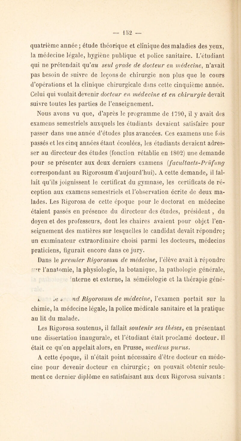 quatrième année; étude théorique et clinique des maladies des yeux, la médecine légale, hygiène publique et police sanitaire. L’etudiant qui ne prétendait qu'au seul grade de docteur en médecine, n’avait pas besoin de suivre de leçons de chirurgie non plus que le cours d’opérations et la clinique chirurgicale dans cette cinquième année. Celui qui voulait devenir docteur en médecine et en chirurgie devait suivre toutes les parties de l’enseignement. Nous avons vu que, d’après le programme de 1790, il y avait des examens semestriels auxquels les étudiants devaient satisfaire pour passer dans une année d’études plus avancées. Ces examens une fuis passés et les cinq années étant écoulées, les étudiants devaient adres- ser au directeur des études (fonction rétablie en 1802) une demande pour se présenter aux deux derniers examens (facultaets-Prüfang correspondant au Rigorosum d’aujourd’hui). A cette demande, il fal- lait qu’ils joignissent le certificat du gymnase, les certificats de ré- ception aux examens semestriels et l’observation écrite de deux ma- lades. Les Rigorosa de cette époque pour le doctorat en médecine étaient passés en présence du directeur des études, président , du doyen et des professeurs, dont les chaires avaient pour objet l’en- seignement des matières sur lesquelles le candidat devait répondre; un examinateur extraordinaire choisi parmi les docteurs, médecins praticiens, figurait encore dans ce jury. Dans le premier Rigorosum de médecine, l’élève avait à répondre T l’anatomie, la physiologie, la botanique, la pathologie générale, nterne et externe, la séméiologie et la thérapie géné- t. i.e o nd Rigorosum de médecine, l’examen portait sur la chimie, la médecine légale, la police médicale sanitaire et la pratique au lit du malade. Les Rigorosa soutenus, il fallait soutenir ses thèses, en présentant une dissertation inaugurale, et l’étudiant était proclamé docteur. Il était ce qu’on appelait alors, en Prusse, medicus purus. A cette époque, il n’était point nécessaire d’être docteur en méde- cine pour devenir docteur en chirurgie; on pouvait obtenir seule- ment ce dernier diplôme en satisfaisant aux deux Rigorosa suivants :